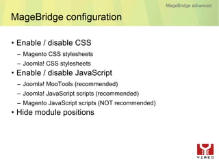 MageBridge advanced

MageBridge configuration

• Enable / disable CSS
 – Magento CSS stylesheets
 – Joomla! CSS stylesheets
• Enable / disable JavaScript
 – Joomla! MooTools (recommended)
 – Joomla! JavaScript scripts (recommended)
 – Magento JavaScript scripts (NOT recommended)
• Hide module positions
 