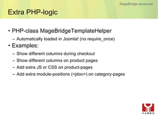MageBridge advanced

Extra PHP-logic

• PHP-class MageBridgeTemplateHelper
 – Automatically loaded in Joomla! (no require_once)
• Examples:
 – Show different columns during checkout
 – Show different columns on product pages
 – Add extra JS or CSS on product-pages
 – Add extra module-positions (<jdoc>) on category-pages
 