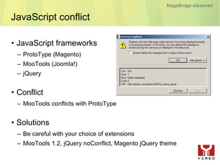 MageBridge advanced

JavaScript conflict

• JavaScript frameworks
 – ProtoType (Magento)
 – MooTools (Joomla!)
 – jQuery


• Conflict
 – MooTools conflicts with ProtoType


• Solutions
 – Be careful with your choice of extensions
 – MooTools 1.2, jQuery noConflict, Magento jQuery theme
 