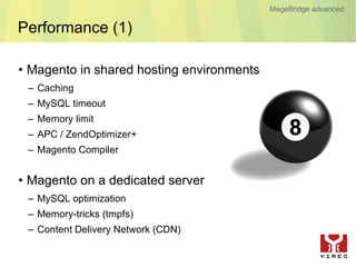MageBridge advanced

Performance (1)

• Magento in shared hosting environments
 – Caching
 – MySQL timeout
 – Memory limit
 – APC / ZendOptimizer+
 – Magento Compiler


• Magento on a dedicated server
 – MySQL optimization
 – Memory-tricks (tmpfs)
 – Content Delivery Network (CDN)
 