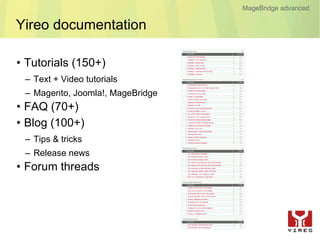 MageBridge advanced

Yireo documentation

• Tutorials (150+)
 – Text + Video tutorials
 – Magento, Joomla!, MageBridge
• FAQ (70+)
• Blog (100+)
 – Tips & tricks
 – Release news
• Forum threads
 