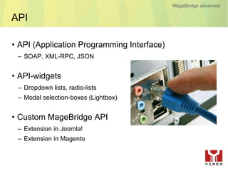 MageBridge advanced

API

• API (Application Programming Interface)
 – SOAP, XML-RPC, JSON


• API-widgets
 – Dropdown lists, radio-lists
 – Modal selection-boxes (Lightbox)


• Custom MageBridge API
 – Extension in Joomla!
 – Extension in Magento
 
