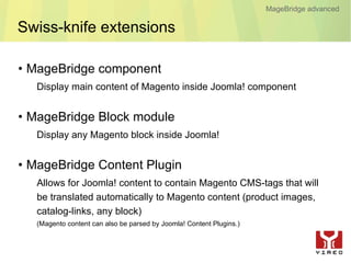 MageBridge advanced

Swiss-knife extensions

• MageBridge component
   Display main content of Magento inside Joomla! component


• MageBridge Block module
   Display any Magento block inside Joomla!


• MageBridge Content Plugin
   Allows for Joomla! content to contain Magento CMS-tags that will
   be translated automatically to Magento content (product images,
   catalog-links, any block)
   (Magento content can also be parsed by Joomla! Content Plugins.)
 