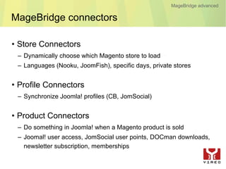 MageBridge advanced

MageBridge connectors

• Store Connectors
 – Dynamically choose which Magento store to load
 – Languages (Nooku, JoomFish), specific days, private stores


• Profile Connectors
 – Synchronize Joomla! profiles (CB, JomSocial)


• Product Connectors
 – Do something in Joomla! when a Magento product is sold
 – Joomal! user access, JomSocial user points, DOCman downloads,
   newsletter subscription, memberships
 