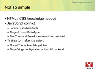 MageBridge advanced

Not so simple

• HTML / CSS knowledge needed
• JavaScript conflict
 – Joomla! uses MooTools
 – Magento uses ProtoType
 – MooTools and ProtoType can not be combined
• Trying to make it easier:
 – RocketTheme template patches
 – MageBridge configuration in Joomla! backend
 