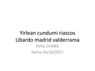 Yirlean cundumi riascos
Libardo madrid valderrama
Ficha:154965
Fecha:10/10/2017
 