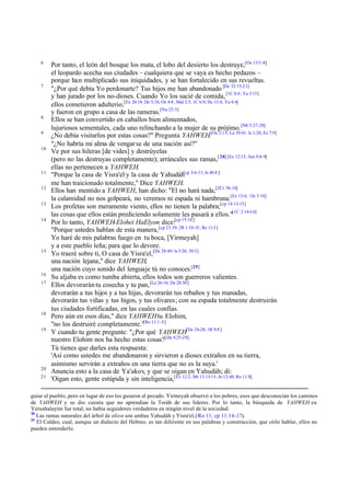 6

7

8
9
10

11
12
13
14

15

16
17

18
19

20
21

Por tanto, el león del bosque los mata, el lobo del desierto los destruye,[Os 13:5 -8]
el leopardo acecha sus ciudades – cualquiera que se vaya es hecho pedazos –
porque han multiplicado sus iniquidades, y se han fortalecido en sus revueltas.
"¿Por qué debía Yo perdonarte? Tus hijos me han abandonado [De 32:15-21]
y han jurado por los no-dioses. Cuando Yo los sacié de comida, [1C 8:4 ; Ya 5:15]
ellos cometieron adulterio,[Ex 20:14; De 5:18; Os 4:4 ; Mal 3:5; 1C 6:9; He 13:4; Ya 4:4]
y fueron en grupo a casa de las rameras.[Nu 25:3]
Ellos se han convertido en caballos bien alimentados,
lujuriosos sementales, cada uno relinchando a la mujer de su prójimo. [Mt 5:27 -28]
¿No debía visitarlos por estas cosas?" Pregunta YAHWEH.[Os 2:13; Le 39:41: Is 1:24; Ez 7:9]
"¿No habría mi alma de vengar se de una nación así?"
Ve por sus hileras [de vides] y destrúyelas
(pero no las destruyas completamente); arráncales sus ramas,[ 28] [Ez 12:15; Am 9:8-9]
ellas no pertenecen a YAHWEH.
"Porque la casa de Yisra'el y la casa de Yahudáh[cp 3:6-11; Is 48:8 ]
me han traicionado totalmente," Dice YAHWEH.
Ellos han mentido a YAHWEH, han dicho: "El no hará nada,[2Cr 36:16]
la calamidad no nos golpeará, no veremos ni espada ni hambruna.[Ez 13:6; 1Jn 5:10]
Los profetas son meramente viento, ellos no tienen la palabra;[cp 14:13-15]
las cosas que ellos están prediciendo solamente les pasará a ellos."[1C 2:14-16]
Por lo tanto, YAHWEH-Elohei HaElyon dice:[cp 15:16 ]
"Porque ustedes hablan de esta manera, [cp 23:39; 2R 1:10-15; Re 11:3 ]
Yo haré de mis palabras fuego en tu boca, [Yirmeyah]
y a este pueblo leña; para que lo devore.
Yo traeré sobre ti, O casa de Yisra'el,[De 28:49; Is 5:26; 39:3]
una nación lejana," dice YAHWEH,
una nación cuyo sonido del lengua je tú no conoces.[29]
Su aljaba es como tumba abierta, ellos todos son guerreros valientes.
Ellos devorarán tu cosecha y tu pan, [Le 26:16; De 28:30]
devorarán a tus hijos y a tus hijas, devorarán tus rebaños y tus manadas,
devorarán tus viñas y tus higos, y tus olivares; con su espada totalmente destruirán
tus ciudades fortificadas, en las cuales confías.
Pero aún en esos días," dice YAHWEH tu Elohim,
"no los destruiré completamente."[Ro 11:1 -5]
Y cuando tu gente pregunte: "¿Por qué YAHWEH[De 24-28; 1R 9:8 ]
nuestro Elohim nos ha hecho estas cosas?[De 4:25-28]
Tú tienes que darles esta respuesta:
'Así como ustedes me abandonaron y sirvieron a dioses extraños en su tierra,
asimismo servirán a extraños en una tierra que no es la suya.'
Anuncia esto a la casa de Ya'akov, y que se oigan en Yahudáh; di:
'Oigan esto, gente estúpida y sin inteligencia,[Ez 12:2; Mt 13:13-15; Jn 12:40; Ro 11:8]

guiar al pueblo, pero en lugar de eso los guiaron al pecado. Yirmeyah observó a los pobres, esos que desconocían los caminos
de YAHWEH y se dio cuenta que no aprendían la Toráh de sus líderes. Por lo tanto, la búsqueda de YAHWEH en
Yerushalayim fue total, no había seguidores verdaderos en ningún nivel de la sociedad.
28
Las ramas naturales del árbol de olivo son ambas Yahudáh y Yisra'el, ( Ro 11; cp 11:1 6 -17).
29
El Caldeo, cual, aunque un dialecto del Hebreo, es tan diferente en sus palabras y construcción, que oírlo hablar, ellos no
pueden entenderlo.

 