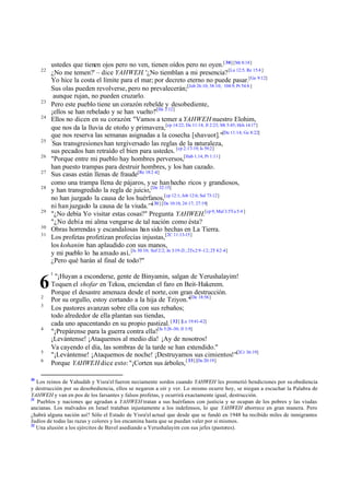 22

23
24

25
26
27
28

29
30
31

6
2
3

4

5
6

30

ustedes que tienen ojos pero no ven, tienen oídos pero no oyen.[ 30] [Mr 8:18]
¿No me temen?' – dice YAHWEH. '¿No tiemblan a mi presencia? [Lu 12:5; Re 15:4 ]
Yo hice la costa el límite para el mar; por decreto eterno no puede pasar.[Ge 9:12]
Sus olas pueden revolverse, pero no prevalecerán;[Job 26:10; 38:10; 104:9; Pr 54:8 ]
aunque rujan, no pueden cruzarlo.
Pero este pueblo tiene un corazón rebelde y desobediente,
¡ellos se han rebelado y se han vuelto!'[He 3:12]
Ellos no dicen en su corazón: "Vamos a temer a YAHWEH nuestro Elohim,
que nos da la lluvia de otoño y primavera,[cp 14:22; De 11:14; Jl 2:23; Mt 5:45; Hch 14:17]
que nos reserva las semanas asignadas a la cosecha [shavuot]."[De 11:14; Ge 8:22]
'
Sus transgresiones han tergiversado las reglas de la naturaleza,
sus pecados han retraído el bien para ustedes. [cp 2:17-19; Is 59:2]
"Porque entre mi pueblo hay hombres perversos,[Hab 1.14; Pr 1:11]
han puesto trampas para destruir hombres, y los han cazado.
Sus casas están llenas de fraude[Re 18:2 -4]
como una trampa llena de pájaros, y se han hecho ricos y grandiosos,
y han transgredido la regla de juicio,[De 32:15]
no han juzgado la causa de los huérfanos,[cp 12:1; Job 12:6; Sal 73:12]
ni han juzgado la causa de la viuda.'"[ 31] [De 10:18; 24:17; 27:19]
"¿No debía Yo visitar estas cosas?" Pregunta YAHWEH.[cp 9; Mal 3:5Ya 5:4 ]
"¿No debí a mi alma vengar se de tal nación como ésta?
Obras horrendas y escandalosas han sido hechas en La Tierra.
Los profetas profetizan profecías injustas,[2C 11:13-15]
los kohanim han aplaudido con sus manos,
y mi pueblo lo ha amado así..[Is 30:10; Sof 2:2; Jn 3:19-21; 2Ts 2:9 -12; 2T 4:2 -4]
¿Pero qué harán al final de todo?"
1

"¡Huyan a esconderse, gente de Binyamin, salgan de Yerushalayim!
Toquen el shofar en Tekoa, enciendan el faro en Beit-Hakerem.
Porque el desastre amenaza desde el norte, con gran destrucción.
Por su orgullo, estoy cortando a la hija de Tziyon."[De 18:56]
Los pastores avanzan sobre ella con sus rebaños;
todo alrededor de ella plantan sus tiendas,
cada uno apacentando en su propio pastizal. [ 32] [Lu 19:41-42]
"¡Prepárense para la guerra contra ella![Is 5:26 -30; Jl 3:9]
¡Levántense! ¡Ataquemos al medio día! ¡Ay de nosotros!
Va cayendo el día, las sombras de la tarde se han extendido."
"¡Levántense! ¡Ataquemos de noche! ¡Destruyamos sus cimientos!"[2Cr 36:19]
Porque YAHWEH dice esto: "¡Corten sus árboles, [ 33] [De 20:19]

Los reinos de Yahudáh y Yisra'el fueron neciamente sordos cuando YAHWEH les prometió bendiciones por su obediencia
y destrucción por su desobediencia, ellos se negaron a oír y ver. Lo mismo ocurre hoy, se niegan a escuchar la Palabra de
YAHWEH y van en pos de los farsantes y falsos profetas, y ocurrirá exactamente igual, destrucción.
31
Pueblos y naciones q agradan a YAHWEH tratan a sus huérfanos con justicia y se ocupan de los pobres y las viudas
ue
ancianas. Los malvados en Israel trataban injustamente a los indefensos, lo que YAHWEH aborrece en gran manera. Pero
¿habrá alguna nación así? Sólo el Estado de Yisra'el actual que desde que se fundó en 1948 ha recibido miles de inmigrantes
Judíos de todas las razas y colores y los encamina hasta que se puedan valer por sí mismos.
32
Una alusión a los ejércitos de Bavel asediando a Yerushalayim con sus jefes (pastores).

 