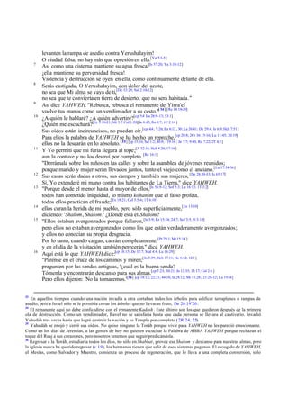 7

8

9
10

11

12
13

14
15

16

33

levanten la rampa de asedio contra Yerushalayim!
O ciudad falsa, no hay más que opresión en ella.[Ya 5:1-5]
Así como una cisterna mantiene su agua fresca,[Is 57:20; Ya 3:10-12]
¡ella mantiene su perversidad fresca!
Violencia y destrucción se oyen en ella, como continuamente delante de ella.
Serás castigada, O Yerushalayim, con dolor del azote,
no sea que Mi alma se vaya de ti,[De 32:29; Sal 2:10-12]
no sea que te convierta en tierra de desierto, que no será habitada."
Así dice YAHWEH: "Rebusca, rebusca el remanente de Yisra'el
vuelve tus manos como un vendimiador a su cesto."[ 34] [Re 14:18-20]
¿A quién le hablaré? ¿A quién advertiré?[cp 5:4 Isa 28:9-13; 53:1]
¿Quién me escuchará?[Ez 3:18-21; Mt 3:7 Col 1:28][Jn 8:43; Ro 8:7; 1C 2:14 ]
Sus oídos están incircuncisos, no pueden oír.[cp 4:4 ; 7:26; Ex 6:12 , 30; Le 26:41; De 29:4; Is 6:9; Hch 7:51]
Para ellos la palabra de YAHWEH se ha hecho un reproche,[cp 20:8; 2Cr 36:15-16; Lu 11:45; 20:19]
ellos no la desearán en lo absoluto.[35] [cp 15:16; Sal 1:2; 40:8; 119:16 ; Jn 7:7; 9:40; Ro 7:22; 2T 4:3 ]
Y Yo permití que mi furia llegara al tope;[Jl 32:18; Hch 4:20; 17:16 ]
aun la contuve y no los destruí por completo .[Re 16:1]
"Derrámala sobre los niños en las calles y sobre la asamblea de jóvenes reunidos;
porque marido y mujer serán llevados juntos, tanto el viejo como el anciano.[Lu 17:34-36]
Sus casas serán dadas a otros, sus campos y también sus mujeres, [De 28:30-33; Is 65:17]
Sí, Yo extenderé mi mano contra los habitantes de La Tierra," dice YAHWEH.
"Porque desde el menor hasta el mayor de ellos,[Is 56:9-12; Sof 3:3; Lu 16:13; 1T 3:2]
todos han cometido iniquidad, lo mismo kohanim que el falso profeta,
todos ellos practican el fraude;[Ex 18:21; Col 3:5-6; 1T 6:10]
ellos curan la herida de mi pueblo, pero sólo superficialmente,[Ez 13:10]
diciendo: 'Shalom, Shalom.' ¿Dónde está el Shalom?
"Ellos estaban avergonzados porque fallaron, [Is 3:9; Ez 15:24; 24:7; Sof 3:5; Fi 3:19]
pero ellos no estaban avergonzados como los que están verdaderamente avergonzados;
y ellos no conocían su propia desgracia.
Por lo tanto, cuando caigan, caerán completamente,[Pr 29:1; Mt 15:14 ]
y en el día de la visitación también perecerán," dice YAHWEH.
Aquí está lo que YAHWEH dice:[cp 18:15; De 32:7; Mal 4:4; Lu 16:29]
"Párense en el cruce de los caminos y miren;[Jn 5:39; Hch 17:11; He 6:12; 12:1]
pregunten por las sendas antiguas, '¿cuál es la buena senda?
Tómenla y encontrarán descanso para sus almas.[cp 7:23; 30:21; Jn 12:35; 13:17; Col 2:6 ]
Pero ellos dijeron: 'No la tomaremos.'[36] [cp 18:12; 22:21; 44:16; Is 28:12; Mt 11:28; 21:28-32; Lu 19:14]

En aquellos tiempos cuando una nación invadía a otra cortaban todos los árboles para edificar terraplenes o rampas de
asedio, pero a Israel sólo se le permitía cortar los árboles que no llevaran fruto, De 20:19¨20 .
34
El remanente aquí no debe confundirse con el remanente Kadosh . Este último son los que quedaron después de la primera
ola de destrucción. Como un vendimiador, Bavel no se satisfaría hasta que cada persona se llevara al cautiverio. Invadió
Yahudáh tres veces hasta que logró destruir la nación y su Templo por completo (2R 24, 25).
35
Yahudáh se enojó y cerró sus oídos. No quiso ninguno la Toráh porque vivir para YAHWEH no les pareció emocionante.
Como en los días de Jeremías, a las gentes de hoy no quieren escuchar la Palabra de ABBA YAHWEH porque rechazan el
toque del Ruaj a sus corazones, pero nosotros tenemos que seguir predicándola.
36
Regresar a la Toráh, estudiarla todos los días, no sólo en Shabbat, provee ese Shalom y descanso para nuestras almas, pero
la iglesia nunca ha querido regresar (v 19), los hermanos tienen que salir de esos sistemas paganos. El escogido de YAHWEH,
el Mesías, como Salvador y Maestro, comienza un proceso de regeneración, que lo lleva a una completa conversión, solo

 