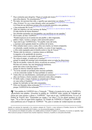 17
18
19

20

21

22
23

24

25
26

27
28
29

30

Puse centinelas para dirigirlos: 'Oigan el sonido del shofar,'[Ez 3:17-21; Hch 20: 27-31; He 13:17]
pero ellos dijeron. 'No escucharemos.'[Am 3:6-8]
Por tanto, las naciones han oído, y aquellos que apacientan sus rebaños.[Ex 12:47]
¡Oye, O tierra! Yo voy a traer desastre sobre este pueblo;[cp 17:10; De 4:26; Pr 1:24-31; Hch8:22]
es el fruto de sus rebeliones porque ellos no prestan atención a mis palabras;
y han rechazado Mi Toráh.[cp 29:19; Mr 7:21¨23; Jn3:19-21; 12:48 ]
¿Qué me importa a mí este incienso de Sheba,[1S 15:22; Is 1:11; Am 5:21; Mi 6:6 -8; Sal 40:6]
ni caña olorosa de tierras distantes?
Sus ofrendas quemadas son inaceptables, sus sacrificios no me agradan."
Por lo tanto, así dice YAHWEH:[Is 8.13; Ez 3:20; Mt 21:42-44; Ro 9:33; 1Ts 2:11; 1P 2:7 -9]
"Pondré tropiezos en el camino de este pueblo y ellos tropezarán,
padres e hijos, vecinos y amigos, todos perecerán juntos."
Aquí está lo que YAHWEH dice: "Un pueblo viene del norte,
y naciones serán agitadas desde los confines de la tierra.
Ellos echarán mano a arco y saeta; ellos son crueles; no tienen compasión;
su estruendo, cuando montan sus caballos, es como el mar rugiente;
y ellos están equipados para la batalla contra ti, hija de Tziyon. [Lu 21:25-28]
'Hemos oído las noticias, y nuestras manos se debilitan;
la angustia se ha apoderado de nosotros,
retorcijones como a una madre de parto,'"[1Ts 5:26]
No vayas al campo, ni andes por el camino;[cp 4:5; 8:14; 14:18; Jue 5:6,7 ]
porque la espada del enemigo está extendiendo terror en todas las direcciones.
Hija de mi pueblo, vístete de cilicio, revuélvete en cenizas, [Is 22:4; 32:11; Mi 1:8 -10]
Rocíate con cenizas, haz una lamentación lastimosa;
ponte luto como si por hijo único, [Zc 12:10]
porque la miseria vendrá de repente sobre ti.
"Yo te he causado ser probada entre naciones probadas,
y tú me conocerán cuando Yo haya probado su camino..
Todos ellos son desobedientes, caminando perversamente,[Is 1:5; /1:6; Ez 22:18-22]
ellos son bronce y hierro [metales inferiores] todos ellos corruptos.
El fuelle sopla; y auque el plomo se consume por el fuego,
en vano refina el fundidor,[Pr 17:3; Mal 3:2, 1P 1:7; 4:12]
porque los malvados no han sido consumidos.
Ellos son llamados 'plata rechazada,'[Sal 119:119; Pr 25:4 ]
porque YAHWEH los ha rechazado.[ 37] [Ez 22:18; Os 9:17; Mt 5:13; Ro 11:1]

Esta palabra de YAHWEH vino a Yirmeyah: 2 "Párate a la puerta de la casa de YAHWEH y
proclama esta palabra: '¡Escuchen la palabra de YAHWEH, todos ustedes de Yahudáh que
entran por estas puertas a adorar a YAHWEH! 3 Aquí está lo que YAHWEH-Elohim Tzevaot, el
Elohim de Yisra'el, dice: "Enmienden sus sendas y sus obras y Yo los dejaré quedarse en este
lugar. 4 No se fíen en aquel dicho engañoso: 'El Templo de YAHWEH, el Templo de YAHWEH –
estos [edificios] son el Templo de YAHWEH.' 5 No, pero si ustedes de verdad mejoran sus sendas

7

1

cuando esa persona ha regresado a los caminos antiguos de Yisra'el, y estos incluyen el Nombre Kadosh de YAHWEH.
Yisra'el es y será la única prometida del Cordero, y no una prometida pagana, la iglesia.
37
En el proceso de refinado de la plata, se le añadía plomo al mineral. El plomo se consumía y la escoria se separaba. Aquí
falla el proceso porque el mineral tiene muchas impurezas. Entonces, el pueblo es como plata desechada.

 