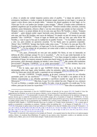 y obras; si ustedes de verdad imparten justicia entre el pueblo; 6 si dejan de oprimir a los
extranjeros, huérfanos y viudas; si paran de derramar sangre inocente en este lugar; y si paran de
seguir a otros dioses, para su propio daño; 7 entonces los dejaré quedarse en este lugar, en La
Tierra que Yo di a sus padres por siempre y para siempre. 8 ¡Miren! ¡Ustedes están confiando en
palabras engañosas que no pueden hacer ningún bien! 9 Primero ustedes roban, asesinan, cometen
adulterio, juran falsamente, ofrecen a Baal y van tras otros dioses que ustedes no han conocido. 10
Después vienen y se ponen delante de mí en esta casa que lleva Mi Nombre, y dicen: "Estamos
salvados" – ¡para después poder seguir haciendo estas abominaciones! 11 ¿Consideran ustedes
esta casa, que lleva Mi Nombre, una cueva de ladrones? Yo puedo ver por mí mismo lo que está
pasando," dice YAHWEH. 12 Vayan al lugar en Shiloh que solía ser mío, que solía llevar Mi
Nombre, y vean lo que le hice por la maldad de mi pueblo Yisra'el. 13 Yo les hablé a ustedes una
y otra vez, pero ustedes no quisieron escuchar. Yo los llamé, pero no quisieron responder.
Ahora," dice YAHWEH, "porque han hecho todas estas cosas, 14 Yo haré a la casa que lleva Mi
Nombre, en la que ustedes confían, y al lugar que Yo les di a ustedes y a sus padres, lo que hice a
Shiloh;[ 38] 15 y Yo los echaré de mi presencia, así como eché a todos sus hermanos, toda la zera
de Efrayim.'"[ 39] [2R 17:6 ; Sal 78:67]
16
"¡Tú, pues, [Yirmeyah] no ores por este pueblo! No llores, ni ores ni intercedas en
defensa de ellos conmigo; porque Yo no te escucharé. 17 ¿No ves lo que están haciendo en las
ciudades de Yahudáh y en las calles de Yerushalayim? 18 ¡Los hijos recogen la madera, los padres
encienden el fuego, las mujeres amasan la masa para hacer tortas a la reina del cielo; y, sólo para
provocarme, ellos derraman ofrendas de bebida a otros dioses![ 40] 19 ¿Me estarán ellos realmente
provocando?" Pregunta YAHWEH, "¿o se están provocando[1C 10:22] a ellos mismos, hacia su
propia ruina?"[cp 11:14; 14:11; 15:1; Ex 32:10; Ez 8.6-18; De 4:19; 32:22; Jue 31:26-28; Da 9:7 ]
20
Por lo tanto, aquí está lo que YAHWEH Elohim dice: "Mi ira y mi furia serán
derramadas sobre este lugar, sobre hombres, sobre los animales, sobre los árboles del campo y
sobre los frutos que crecen del suelo; y quemará sin ser extinguida."[Is 66:24; Ez 20:47; Re 14:10]
21
Así dice YAHWEH: "Ustedes pueden, y de paso, comerse la carne de sus ofrendas
a
quemadas junto con sus sacrificios.[Is 1:11; Os 8:13] 22 Porque Yo no hablé a sus padres ni les di
órdenes concernientes a sus ofrendas quemadas o sacrificios cuando los saqué de la tierra de
Mitzrayim.[Ex 15:26; 19:5; Os 6:6] 23 Más bien, lo que Yo sí les ordené fue esto: 'Oigan mi voz, entonces
Yo seré su Elohim, y ustedes serán mi pueblo. En todo, vivan de acuerdo a la senda que Yo les
ordeno, para que las cosas les vayan bien.' [Le 26:3 -12; De 6:3; 2C 10:5; He 5:9] 24 Pero ellos ni escucharon ni
38

Lugar donde estuvo depositada el Arca de YAHWEH durante el período de los jueces ( 4.3). Cuando el Arca fue
1S
capturada por los Plishtim, no se envió de regreso a Shiloh, y en los tiempos de Yirmeyah la ciudad estaba en ruinas.
39
Esta proclamación (vv 1:15), pronunciada a la puerta del Templo, constituye una denuncia de las prácticas corruptas de
quienes decían que la ciudad de Yerushalayim era inviolable porque allí se levantaba el Templo de YAHWEH (v 4). Esta
creencia se apoyaba en algo ocurrido más de cien años antes, cuando Isaías profetizó que el rey Asirio Senaquerib no tomaría
la ciudad, porque Ashur no era el instrumento que YAHWEH iba a utilizar contra Yahudáh (Is 37.6, 7, 29). Y la hora de la
retribución había llagado, y YAHWEH deseaba ahora que la ciudad y el Templo fueran destruidos (v 14), a menos que el
pueblo se arrepintiera y enmendara su conducta. Yahshúa utilizó las palabras del v 11 al limpiar el Templo (Mr 11.17; Lu
19.45-46). Este pasaje se aplica tanto al mal que había en el Templo en los días de Yahshúa como en los de Yirmeyah. (v .3)
.[v 2: Pr 1:20-22; Jn 18:20; Hch 5:20; Mt 13:9; Re 2:7][v 3: Pr 28:13; Is 1:16-19; Ya 4:8][v 4: Mt 3:8-10][v 6: De 6:15; 8:19;
24:17][v 7:cp 25:5; De 4:4][v 8: Ex 20:7-15; Ro 2:2][v 11: Mt 21:13; He 4:13][v 12: De 12:11; Jos 18:1; Jue 18:31; 1S 4:3;
Sal 78:60-64][ v 13: cp 11:7; 2Cr 36:15; Pr1:24; 65:12]
40
Este culto a la reina del cielo comenzó en los tiempos de Nimrod, y ha seguido hasta los días de hoy en la iglesia pagana
católica, Edom y la moderna Bavel/Babilonia. El espíritu de una ramera como Semíramis vendría a ser adorada con otro
nombre nuevo, María , pero con el mism título antiguo: "madre de dios/reina del cielo".
o

 
