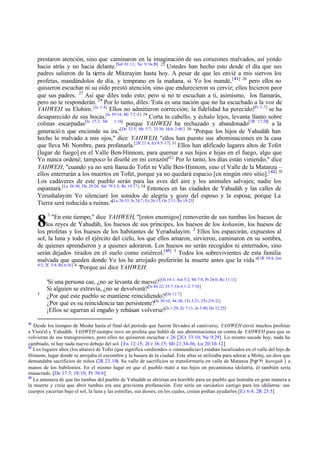 prestaron atención, sino que caminaron en la imaginación de sus corazones malvados, así yendo
hacia atrás y no hacia delante.[Sal 81:11; Ne 9:16-20] 25 Ustedes han hecho esto desde el día que sus
padres salieron de la tierra de Mitzrayim hasta hoy. A pesar de que les envié a mis siervos los
profetas, mandándolos de día, y temprano en la mañana, sí Yo los mandé, [ 41] 26 pero ellos no
quisieron escuchar ni su oído prestó atención, sino que endurecieron su cerviz; ellos hicieron peor
que sus padres. 27 Así que diles todo esto; pero si no te escuchan a ti, asimismo, los llamarás,
pero no te responderán. 28 Por lo tanto, diles: 'Esta es una nación que no ha escuchado a la voz de
YAHWEH su Elohim. [Is 1:4] Ellos no admitieron corrección; la fidelidad ha perecido;[Pr 1:7] se ha
desaparecido de sus bocas.[Is 59:14; Mi 7:2 -5] 29 Corta tu cabello, y échalo lejos, levanta llanto sobre
colinas escarpadas[Is 15:2; Mi 1:16] porque YAHWEH ha rechazado y abandonado[2R 17:20] a la
generació n que enciende su ira.'[De 32:5; Mt 3:7; 23:36; Hch 2:40 ] 30 "Porque los hijos de Yahudáh han
hecho lo malvado a mis ojos," dice YAHWEH; "ellos han puesto sus abominaciones en la casa
que lleva Mi Nombre, para profanarla.[2R 21:4; Ez 8:5 -17] 31 Ellos han edificado lugares altos de Tofet
[lugar de fuego] en el Valle Ben-Hinnom, para quemar a sus hijos e hijas en el fuego, algo que
Yo nunca ordené; tampoco lo diseñé en mi corazón"32 Por lo tanto, los días están viniendo," dice
YAHWEH, "cuando ya no será llama do Tofet ni Valle Ben-Hinnom, sino el Valle de la Matanza –
ellos enterrarán a los muertos en Tofet, porque ya no quedará espacio [en ningún otro sitio]. [ 42] 33
Los cadáveres de este pueblo serán para las aves del aire y los animales salvajes; nadie los
espantará.[Le 26:30; De 28:26; Sal 79:1-3; Re 19:17] 34 Entonces en las ciudades de Yahudáh y las calles de
Yerushalayim Yo silenciaré los sonidos de alegría y gozo del esposo y la esposa; porque La
Tierra será reducida a ruinas."[Le 26:33; Is 24:7; Ez 26:13; Os 2:11; Re 18:23]

8

1

"En este tiempo," dice YAHWEH, "[estos enemigos] removerán de sus tumbas los huesos de
los reyes de Yahudáh, los huesos de sus príncipes, los huesos de los kohanim, los huesos de
los profetas y los huesos de los habitantes de Yerushalayim. 2 Ellos los esparcirán, expuestos al
sol, la luna y todo el ejército del cielo, los que ellos amaron, sirvieron, caminaron en su sombra,
de quienes aprendieron y a quienes adoraron. Los huesos no serán recogidos ni enterrados, sino
serán dejados tirados en el suelo como estiércol.[43] 3 Todos los sobrevivientes de esta familia
malvada que queden donde Yo los he arrojado preferirán la muerte antes que la vida."[1R 19:4; Jon
4:3; 2C 5:4; Re 6:16] 4
"Porque así dice YAHWEH:

5

41

'Si una persona cae, ¿no se levanta de nuevo? [Os 14:1; Am 5:2; Mi 7:8; Pr 24:6; Ro 11:11]
Si alguien se extravía, ¿no se devolverá?[Is 44:22; 55:7; Os 6:1-2; 7:10]
¿Por qué este pueblo se mantiene reincidiendo?[Os 11:7]
¿Por qué es su reincidencia tan persistente?[Is 30:10; 44:20; 1Ts 5:21; 2Ts 2:9-12]
¡Ellos se agarran al engaño y rehúsan volverse![Is 1:20; Zc 7:11; Jn 5:40; He 12:25]

Desde los tiempos de Moshe hasta el final del período que fueron llevados al cautiverio, YAHWEH envió muchos profetas
a Yisra'el y Yahudáh. YAHWEH siempre tuvo un profeta que habló de sus abominaciones en contra de YAHWEH para que se
volvieran de sus transgresiones, pero ellos no quisieron escuchar v 26 [2Cr 33:10; Ne 9:29]. Lo mismo sucede hoy, nada ha
cambiado, ni hay nada nuevo debajo del sol. [Ex 12:15; 2Cr 36:15; Mt 21:34-36; Lu 20:10-12]
42
Los lugares altos (los altares) de Tofet (que significa «ardiendo» o «inmundicia») estaban localizados en el valle del hijo de
Hinnom, lugar donde se arrojaba el escombro y la basura de la ciudad. Este altar se utilizaba para adorar a Molej, un dios que
demandaba sacrificios de niños (2R 23.10). Su valle de sacrificios se transformaría en valle de Matanza [hgrh haregah ] a
manos de los babilonios. En el mismo lugar en que el pueblo mató a sus hijos en pecaminosa idolatría, él también sería
masacrado. [De 17:3; 18:10; Pr 30:6]
43
La amenaza de que las tumbas del pueblo de Yahudáh se abrirían era horrible para un pueblo que honraba en gran manera a
la muerte y creía que abrir tumbas era una gravísima profanación. Este sería un sarcástico castigo para los idólatras: sus
cuerpos yacerían bajo el sol, la luna y las estrellas, sus dioses, en los cuales, creían podían ayudarlos.[Ez 6:4; 2R 23:5]

 