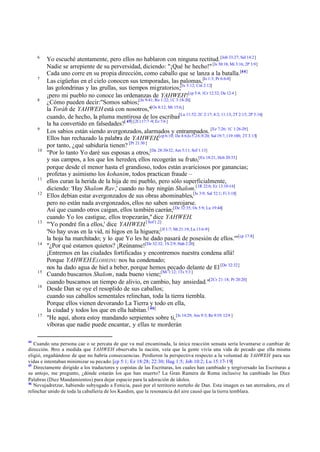 6

7

8

9

10

11
12

13

14

15
16

17

44

Yo escuché atentamente, pero ellos no hablaron con ninguna rectitud. [Job 33:27; Sal 14:2]
Nadie se arrepiente de su perversidad, diciendo: "¡Qué he hecho!" [Is 30:18; Mi 3:16; 2P 3:9]
Cada uno corre en su propia dirección, como caballo que se lanza a la batalla.[44]
Las cigüeñas en el cielo conocen sus temporadas, las palomas,[Is 1:3; Pr 6:6-8]
las golondrinas y las grullas, sus tiempos migratorios;[Is 5:12; Cnt 2:12]
¡pero mi pueblo no conoce las ordenanzas de YAHWEH![cp 5:4; 1Cr 12:32; Da 12:4 ]
¿Cómo pueden decir:"Somos sabios;[Jn 9:41; Ro 1:22; 1C 3:18-20]
la Toráh de YAHWEH está con nosotros,"[Os 8:12; Mt 15:6;]
cuando, de hecho, la pluma mentirosa de los escribas[Lu 11:52; 2C 2:17; 4:2; 11:13; 2T 2:15; 2P 3:16]
la ha convertido en falsedades?[ 45] [2Cr 17:7 -9; Ez 7:6 ]
Los sabios están siendo avergonzados, alarmados y entrampados. [Ez 7:26; 1C 1:26-29]
Ellos han rechazado la palabra de YAHWEH,[cp 6:10; De 4:6;Is 5:24; 8:20; Sal 19:7; 119:100; 2T 3:15]
por tanto, ¿qué sabiduría tienen? [Pr 21:30 ]
"Por lo tanto Yo daré sus esposas a otros,[De 28:30-32; Am 5:11; Sof 1:13]
y sus campos, a los que los hereden, ellos recogerán su fruto,[Ex 18:21; Hch 20:33]
porque desde el menor hasta el grandioso, todos están avariciosos por ganancias;
profetas y asimismo los kohanim, todos practican fraude –
ellos curan la herida de la hija de mi pueblo, pero sólo superficialmente,
diciendo: 'Hay Shalom Rav,' cuando no hay ningún Shalom.[1R 22:6; Ez 13:10-16]
Ellos debían estar avergonzados de sus obras abominables,[Is 3:9; Sal 52:1; Fi 3:18]
pero no están nada avergonzados, ellos no saben sonrojarse.
Así que cuando otros caigan, ellos también caerán;[De 32:35; Os 5:9; Lu 19:44]
cuando Yo los castigue, ellos tropezarán," dice YAHWEH.
"'Yo pondré fin a ellos,' dice YAHWEH.[ Sof 1:2]
'No hay uvas en la vid, ni higos en la higuera;[Jl 1:7; Mt 21:19; Lu 13:6-9]
la hoja ha marchitado; y lo que Yo les he dado pasará de posesión de ellos.'"[cp 17:8]
"¿Por qué estamos quietos? ¡Reúnanse![De 32:32; 1S 2:9; Hab 2:20]
¡Entremos en las ciudades fortificadas y encontremos nuestra condena allá!
Porque YAHWEH E LOHEINU nos ha condenado;
nos ha dado agua de hiel a beber, porque hemos pecado delante de El [De 32:32]
Cuando buscamos Shalom, nada bueno viene;[Mi 1:12; 1Ts 5:3 ]
cuando buscamos un tiempo de alivio, en cambio, hay ansiedad."[2Cr 21:18; Pr 20:20]
Desde Dan se oye el resoplido de sus caballos;
cuando sus caballos sementales relinchan, toda la tierra tiembla.
Porque ellos vienen devorando La Tierra y todo en ella,
la ciudad y todos los que en ella habitan. [ 46]
"He aquí, ahora estoy mandando serpientes sobre ti, [Is 14:29; Am 9:3; Re 9:19; 12:9 ]
víboras que nadie puede encantar, y ellas te morderán

Cuando una persona cae o se percata de que va mal encaminada, la única reacción sensata sería levantarse o cambiar de
dirección. Pero a medida que YAHWEH observaba la nación, veía que la gente vivía una vida de pecado que ella misma
eligió, engañándose de que no habría consecuencias. Perdieron la perspectiva respecto a la voluntad de YAHWEH para sus
vidas e intentaban minimizar su pecado. [cp 5:1; Ez 18:28; 22:30; Hag 1:5; Job 10:2; Lu 15:17-19]
45
Directamente dirigido a los traductores y copistas de las Escrituras, los cuales han cambiado y tergiversado las Escrituras a
su antojo, me pregunto, ¿dónde estarán los que han muerto? La Gran Ramera de Roma inclusive ha cambiado las Diez
Palabras (Diez Mandamientos) para dejar espacio para la adoración de ídolos.
46
Nevujadretzar, habiendo subyugado a Fenicia, pasó por el territorio norteño de Dan. Esta imagen es tan aterradora, era el
relinchar unido de toda la caballería de los Kasdim, que la resonancia del aire causó que la tierra temblara.

 