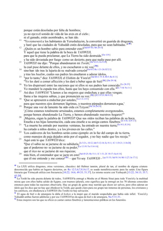 11
12

13
14
15
16
17
18
19

20
21
22
23

24

49

porque están desoladas por falta de hombres;
ya no oye n el sonido de vida de las aves en el cielo ;
ni el ganado, están asombrados, se han ido.
"Yo removeré a los habitantes de Yerushalayim, la convertiré en guarida de dragones,
y haré que las ciudades de Yahudáh estén desoladas, para que no sean habitadas."[ 49]
¿Quién es un hombre sabio para entender esto?[Sal107:43; Mt 24:15]
Y aquel que tiene la palabra de la boca de YAHWEH,
para que la pueda proclamar, que La Tierra ha sido destruida.[Os 13:9 ]
y ha sido devastada por fuego como un desierto, para que nadie pase por allí.
YAHWEH me dijo: "Porque abandonaron mi Toráh,[De 32:21; Ez 9:10]
la cual puse delante de ellos, y no escucharon a mi voz,[ 50]
sino han ido tras la lujuria de su malvado corazón[Ge 6:5; Ro 1:21-24; Ef 2:3]
y tras los baalim, cuales sus padres les enseñaron a adorar ídolos,
"por lo tanto," dice YAHWEH, el Elohim de Yisra'el.[Sal 60:3; 75: 8; 80:5; Re 8:11]
"Yo les daré a comer aflicción y les daré a beber agua de hiel.[51] [De 29:18]
Yo los dispersaré entre las naciones que ni ellos ni sus padres han conocido.[Le 26:33]
Yo mandaré la espada tras ellos, hasta que los haya consumido con ella."[Zc 7:14; Ya 1:1 ]
Así dice YAHWEH: "Llamen a las mujeres que endechan, y que ellas vengan;
llama a las mujeres sabias, y que pronuncien su voz. [52] [2Cr 35:25; Mt 9:23]
'Que se apresuren a endechar por ustedes,[La 1:2; 2:11]
para que nuestros ojos derramen lágrimas, y nuestros párpados derramen a gua,'
Porque una voz de lamento ha sido oída en Tziyon:[De 28:28-29]
'¡Cómo estamos totalmente arruinados, estamos completamente avergonzados,
porque hemos abandonado La Tierra, y hemos abandonado nuestros hogares!'"
¡Mujeres, oigan la palabra de YAHWEH! Que sus oídos reciban las palabras de su boca.
Enseña a tus hijas lamentación, cada una enseñe a su amiga cantos fúnebres.[Is 3:16; 32:9 -13]
"La muerte ha entrado por nuestras ventanas, ha entrado en nuestra tierra,[Ez 9:5; Jl 2:9]
ha cortado a niños dentro, y a los jóvenes en las calles."
'Los cadáveres de los hombres serán como ejemplo en la faz del campo de tu tierra,
como manojos de paja dejados atrás por el segador, y no hay nadie que los recoja.'"
Aquí está lo que YAHWEH dice:
"Que el sabio no se jactarse de su sabiduría, [Is 5:21;, 10:12; Job 5:12-14; Ec 9:11; 1C 1:19-21; 3:18-20]
que el poderoso no se jactarse de su poder,[Lu 12:19; Ya 3:14-16]
que el rico no se jactarse de sus riquezas;
[
más bien, el ostentador que se jacte en esto: Sal 45:25; Ro 5:11; 1C 1:31; 2C 10:17; Ga 6:14]
que él me entiende y me conoce[ 53] – que Yo soy YAHWEH – [cp 31:33; Sal 91:14; Mt 11;27; Jn 17:3]

La LXX utiliza dragones, otras versiones, chacales: del Hebreo tannim, plural de tan, el nombre de alguna criatura
desconocida que habita en lugares desiertos, en Re 12:3,4,7,9,16,17, es usada metafórica mente para ha satán. Una figura
literaria que Yirmeyah utiliza con frecuencia [10.22; 14.6; 49.33; 51.37]. Lo mismo ocurre con Yeshayah [13.22; 34.13; 35.7;
43.20].
50
La Toráh ha sido puesta delante de todos, YAHWEH la entregó a Moshe en el Monte Sinai para todo Yisra'el y la multitud
mixta que con ellos había salido de Egipto, con truenos (plural), esto significa que la entregó en los 70 idiomas conocidos
entonces para todas las naciones observarla. Hay un grupo de gente muy nutrido que dicen ser salvos, pero ellos adoran un
ídolo que les dice que no hay que obedecer la Toráh, que quede claro para ese grupo tan inmenso de personas, los cristianos y
los católicos, sin obediencia a YAHWEH (Su Toráh) no hay salvación.
51
El agua de hiel o de amargura la daba el kohen a la mujer que el marido sospechaba que había sido infiel. Yisra'el y
Yahudáh ambas fueron adúlteras y por eso YAHWEH les da agua de hiel o de amargura, Nu 5:11-31.
52
Estas mujeres son las que su oficio es cantar cantos fúnebres y lamentaciones públicas en los funerales.

 