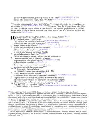que ejercito la misericordia, justicia y rectitud en La Tierra; [2C 4:6; 1Jn 5:20][Ex 34:5 -7; Sal 51:1 ]
porque estas cosas son mi placer," dice YAHWEH.[Sal 146:7-9; Ro 3:25][1S 15:22; Mi 6:8; 7:18]
25

"Los días están viniendo," dice YAHWEH, "que Yo visitaré sobre todos los circuncidados su
circuncisión –[Le 26:42; De 10:16; 10:16; Ro 2:8; Ga 5:2-6] 26 Mitzrayim, Edom, los hijos de Amón y los hijos
de Moav, y todos los que se afeitan la cara alrededor, aun aquellos que habitan en el desierto.
Porque todos los Goyim son incircuncisos en la carne, toda la casa de Yisra'el son incircuncisos
en el corazón."[Le 26:41; Ro 2:28 ]
¡Oye la palabra que YAHWEH te habla a ti, O casa de Yisra'el![1Ts 2:13]
Aquí está lo que YAHWEH dice:
"No aprendan los caminos de los Goyim ,[Le 18:3; 20:23; Ex 23:2,13; De12:30; 2R 17:15]
no se alarmen por los signos astrológicos,[Is 2:6; Ez 20:32; Sal 16:4]
aunque los Goyim se alarman;[54] [De 18:10; Is 8:12; 47:12-14; Lu 21:11]
3
porque las costumbres de las naciones son vanas.[cp 2:5; 13:23; 1R 18:26-28; Mr 7:9; Ro 7:19-24]
Ellos cortan un árbol en el bosque; [Is 44:9 -20; 66:17]
la obra de un artesano, o una imagen fundida;
4
son embellecidas con plata y oro,[Is 41:6; 46:7]
Ellos lo aseguran con martillo y clavos, para que no se mueva.
5
Como un espantapá jaros en un huerto de pepinos,
no puede hablar, tiene que ser llevado,[Hab 2:19; Sal 115:5 -8; 1C 12:2 ]
porque no puede caminar.[Is 8:12; Job 3:25; 1C 8:4]
No le tengan temor – no puede hacer nada malo;
asimismo, ¡no puede hacer nada bueno!"[ 55]
6 y 7 [56]
[Estos textos fueron añadidos
no están en los manuscritos más antiguos de la LXX]
8
¡Uno y todos son aburridos y torpes;[De 6:4 ]
la enseñanza de sus vanidades es un pedazo de madera![cp 2:5; Zc 10:2; Sal 115:8; Ro 1:21-23]
9
La plata martillada en planchas, después de importada de Tarshish.
El oro de Ufaz es trabajado por un artesano y le da forma el orfebre.
Ellos se visten de azul y púrpura, todo el trabajo de peritos. [ Sal 115:4 ]
10
Pero YAHWEH es el verdadero Elohim,[2Cr 15:3; Jn 17:3; 1Jn 5:20]
el Elohim viviente, el Rey eterno.[cp 23:36; De 5:26; 32:4; Is 57:15; Sal 10:16; 31:5;42:2; 90:2; 93:2; 100:5;

10

53

1

2

Esta es una cita que Shaúl usa en 1C 1:31, él toma esta Escritura y la aplica a los Corintios que eran Efrayim.
¿Cuánta gente cuando abren el periódico lo primero que miran son los Horóscopos? Y muchos que dicen ser creyentes,
también lo hacen, o están desesperados por poner la televisión para mirar a la marica demoníaca empedernida de Walter
Mercado para que les diga su futuro. Gran pecado, estrictamente prohibido por ABBA YAHWEH apoyarse en lo creado en
vez que en el Creador de la tierra, el cielo, el mar y todo lo que hay en ellos.
55
Creyentes en YAHWEH no son permitidos copiar, imitar o emular las sendas de las sociedades paganas entre las cuales
ellos viven. Más de un BILLÓN de personas en este mundo creen y participan de la satánica institución llamada la iglesia
universal católica romana, todos vestidos de púrpura ( 9). Muchos de ellos, gente culta y educada, prendiendo velas y
v
arrodillados frente a un muñeco de yeso hecho por manos humanas, un espantapájaros que ni a los pájaros puede espantar (o
árbol de navidad). YAHWEH Elohim es un Elohim celoso y castigará severamente tal comportamiento. Objetos hechos por
manos humanas no sirven de ayuda, porque no pueden hacer mal ni bien.
56
¡No hay nadie como Tú, YAHWEH! Tú eres grande, y Tu Nombre es grandioso y poderoso. ¿Quién no habría de temerte,
Rey de las naciones? ¡Porque es lo que Tú mereces! Puesto que entre todos los sabios de las naciones y entre toda su realeza,
no hay nadie como Tú.
54

 