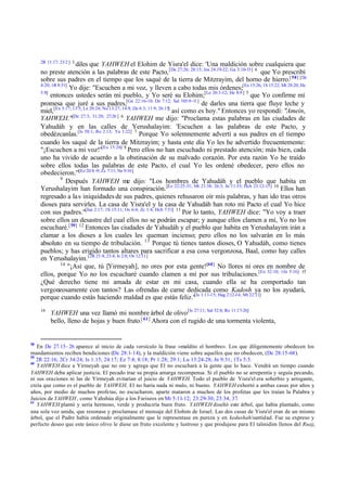 2R 11:17; 23:2 ] 3

diles que YAHWEH el Elohim de Yisra'el dice: 'Una maldición sobre cualquiera que
no preste atención a las palabras de este Pacto, [De 27:26; 28:15; Jos 24:19-22; Ga 3:10-13] 4 que Yo prescribí
sobre sus padres en el tiempo que los saqué de la tierra de Mitzrayim, del horno de hierro.[ 58] [De
4:20; 1R 8:51]
Yo dije: "Escuchen a mi voz, y lleven a cabo todas mis órdenes;[Ex 15:26; 1S 15:22; Mt 28:20; He
5:8]
entonces ustedes serán mi pueblo, y Yo seré su Elohim;[Le 26:3-12; He 8:9 ] 5 que Yo confirme mi
promesa que juré a sus padres,[Ge 22:16-18; De 7:12; Sal 105:9-11] de darles una tierra que fluye leche y
miel, [Ex 3:17; 13:5; Le 20:24; Nu 13:27; 14:8; De 6:3; 11:9; 26:15] así como es hoy." Entonces yo respondí: "Amein,
YAHWEH."[De 27:3; 31:20; 27:26 ] 6 YAHWEH me dijo: "Proclama estas palabras en las ciudades de
Yahudáh y en las calles de Yerushalayim: 'Escuchen a las palabras de este Pacto, y
obedézcanlas.[Is 58:1; Ro 2:13; Ya 1:22] 7 Porque Yo solemnemente advertí a sus padres en el tiempo
cuando los saqué de la tierra de Mitzrayim; y hasta este día Yo les he advertido frecuentemente:
"¡Escuchen a mi voz!"[Ex 15:26] 8 Pero ellos no han escuchado ni prestado atención; más bien, cada
uno ha vivido de acuerdo a la obstinación de su malvado corazón. Por esta razón Yo he traído
sobre ellos todas las palabras de este Pacto, el cual Yo les ordené obedecer, pero ellos no
obedecieron.'"[Ez 20:8 -9; Zc 7:11; Ne 9:16]
9
Después YAHWEH me dijo: "Los hombres de Yahudáh y el pueblo que habita en
Yerushalayim han formado una conspiración. [Ez 22:25-31; Mt 21:38; 26:3; Jn 11:53; Hch 23:12-15] 10 Ellos han
regresado a la s iniquidades de sus padres, quienes rehusaron oír mis palabras, y han ido tras otros
dioses para servirles. La casa de Yisra'el y la casa de Yahudáh han roto mi Pacto el cual Yo hice
con sus padres."[Jue 2:17; 1S 15:11; Os 6:4; Zc 1:4; Hch 7:51] 11 Por lo tanto, YAHWEH dice: "Yo voy a traer
sobre ellos un desastre del cual ellos no se podrán escapar; y aunque ellos clamen a mí, Yo no los
escucharé.[ 59] 12 Entonces las ciudades de Yahudáh y el pueblo que habita en Yerushalayim irán a
clamar a los dioses a los cuales les queman incienso; pero ellos no los salvarán en lo más
absoluto en su tiempo de tribulación. 13 Porque tú tienes tantos dioses, O Yahudáh, como tienes
pueblos; y has erigido tantos altares para sacrificar a esa cosa vergonzosa, Baal, como hay calles
en Yerushalayim. [2R 21:4; 23:4; Is 2:8; Os 12:11]
14
"¡Así que, tú [Yirmeyah], no ores por esta gente![60] No llores ni ores en nombre de
ellos, porque Yo no los escucharé cuando clamen a mí por sus tribulaciones.[Ex 32:10; 1Jn 5:16] 15
¿Qué derecho tiene mi amada de estar en mi casa, cuando ella se ha comportado tan
vergonzosamente con tantos? Las ofrendas de carne dedicada como Kadosh ya no los ayudará,
porque cuando estás haciendo maldad es que estás feliz."[Is 1:11-15; Hag 2:12-14; Mt 22:11]
16

58

YAHWEH una vez llamó mi nombre árbol de olivo [Is 27:11; Sal 52:8; Ro 11:17-26]
bello, lleno de hojas y buen fruto.[ 61] Ahora con el rugido de una tormenta violenta,

En De 27.15– 26 aparece al inicio de cada versículo la frase «maldito el hombre». Los que diligentemente obedecen los
mandamientos reciben bendiciones (De 28:1- 14), y la maldición viene sobre aquellos que no obedecen, (De 28:15 -68 ).
59
2R 22:16; 2Cr 34:24; Is 1:15; 24:17; Ez 7:4; 8:18; Pr 1:28; 29:1; Lu 13:24-28; Jn 9:31; 1Ts 5:3.
60
YAHWEH dice a Yirmeyah que no ore y agrega que El no escuchará a la gente que lo hace. Vendrá un tiempo cuando
YAHWEH deba aplicar justicia. El pecado trae su propia amarga recompensa. Si el pueblo no se arrepentía y seguía pecando,
ni sus oraciones ni las de Yirmeyah evitarían el juicio de YAHWEH. Todo el pueblo de Yisra'el era soberbio y arrogante,
creía que como es el pueblo de YAHWEH, El no haría nada ni malo, ni bueno. YAHWEH exhortó a ambas casas por años y
años, por medio de muchos profetas, no escucharon, aparte mataron a muchos de los profetas que les traían la Palabra y
Juicios de YAHWEH , como Yahshúa dijo a los Fariseos en Mt 5:11-12; 23:29-30; 23:34, 37.
61
YAHWEH plantó y sería hermoso, verde y produciría buen fruto. YAHWEH diseñó este árbol, que había plantado, como
una sola voz unida, que resonase y proclamase el mensaje del Elohim de Israel. Las dos casas de Yisra'el eran de un mismo
árbol, que el Padre había ordenado originalmente que le representase en pureza y en kedushah/santidad. Fue su expreso y
perfecto deseo que este único olivo le diese un fruto excelente y lustroso y que produjese para El talmidim llenos del Ruaj,

 