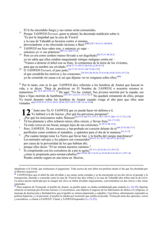 17

18
19

20

El le ha encendido fuego; y sus ramas serán consumidas.
Porque YAHWEH-Tzevaot, quien te plantó, ha decretado maldición sobre ti.
"Es por la iniquidad que la casa de Yisra'el
y la casa de Yahudáh se hicieron contra sí mismas,
provocándome a ira ofreciendo incienso a Baal."[ 62] [2S 7:10, Is 5:1; Sal 80:8]
YAHWEH me hizo saber esto, y entonces yo supe –
entonces yo vi sus prácticas.[Mt 2:13; Hch 27:23]
Pero yo era como cordero manso llevado a ser degollado;[Sal 35:15; Mt 26:3]
yo no sabía que ellos estaban maquinando intrigas malignas contra mí –
"Vamos a destruir el árbol con su fruto, lo cortaremos de la tierra de los vivientes,
para que su nombre sea olvidado."[ Sal 27:13; 109:13; Da 9:26; Lu 20:10¨15]
O YAHWEH-Tzevaot, el juez justo,[cp 17.10; 1S 16:7; Sal 7:9; Re 2:23]
el que escudriña los motivos y los corazones,[2S 24:9; Sal 58:10; 2T 4:14; Re 18:20; Fi 4:6; 1P 2:23]
yo he cometido mi causa a ti; así que déjame ver tu venganza sobre ellos.[ 63]

21

Por lo tanto, esto es lo que YAHWEH dice referente a los hombres de Anatot que buscan tu
vida, y te dicen: "Deja de profetizar en El Nombre de YAHWEH, o nosotros mismos te
mataremos."[Is 30:9; Mt 23:34-37] 22 He aquí: "Yo los visitaré. Sus jóvenes morirán por la espada, sus
hijos e hijas morirán de hambruna.[2Cr 36:7; La 2:21; 1Ts 2:15] 23 No quedará remanente de ellos, porque
Yo traeré desastre sobre los hombres de Anatot cuando venga el año para que ellos sean
visitados."[cp 5:9,29; 8:12; 23:12; 46:21; 48:44; 50:27; Os 9:7; Mi 7:4; Lu 19:44]

12
2
3
4

5

1

Justo eres Tú, O YAHWEH, que yo pueda hacer mi defensa a ti.
Yo hablaré a ti de Juicios: ¿Por qué los perversos prosperan?
¿Por qué los traicioneros todos florecen? [Ez 9:15; Sal 37:1; 73:3-5; 92:7; 145:17; Hab 1:13-17; Ya 2:19]
Tú los plantaste y ellos echaron raíces; ellos crecen, y llevan fruto.[Ez 17:5-10]
Tú estás cerca en sus bocas, aunque lejos de sus corazones. [Is 29:13; Mt 15:8]
Pero, YAHWEH, Tú me conoces; y has probado mi corazón delante de ti;[Job 23:10; Sal 17:3]
purifícalos como corderos al matadero, y apártalos para el día de la matanza.[Jn 21:17]
¿Por cuánto tiempo tiene La Tierra que llevar luto y la hierba del campo marchitarse?
Los animales salvajes y los pájaros son consumidos[Os 4:3; Jl 1:10-17; Sal 107:33; Ro 8:22]
por causa de la perversidad de los que habitan ahí;
porque ellos dicen: "El no mirará nuestros caminos."
Si compitiendo con los corredores de a pie te agota,[Pr 3:11; 24:10; He 12:3; 1P 4:12]
¿cómo te prepararás para montar caballos?[cp 38:4-6; Mt 7:14-23; Lu 16:10; Ro 8:18; He 6:11; 2P 3:14]
Puedes sentirte seguro en una tierra en Shalom,

obedientes a la Toráh, que rechazasen el paganismo. Todo acerca de este árbol era perfecto desde el día que fue diseñado por
el Maestro arquitecto.
62
YAHWEH dice que el árbol ha sido dividido y sus ramas serán cortadas y se ha encontrado en los dos olivos el pecado y la
transgresión, llamado o conocido como la casa de Yisra'el (las diez tribus) y la casa de Yahudáh (dos tribus mas la de Levi).
La única nación tipificada por la imagen del olivo se había dividido trágicamente, convirtiéndose en dos olivos o dos casas
separadas.
63
Para sorpresa de Yirmeyah, el pueblo de Anatot, su pueblo natal, se estaba confabulando para matarlo (vv 18-19). Querían
silenciar su mensaje por diversas razones: (1) económica, esto dañaría el negocio de los fabricantes de ídolos; (2) religiosa, el
mensaje de destrucción y fatalidad hizo que el pueblo se sintiera deprimido y culpable; (3) p olítica, abiertamente reprendió su
política hipócrita; y (4) personal, el pueblo lo odiaba por mostrarle que estaba en pecado. Yirmeyah tenía dos opciones: correr
y esconderse, o clamar a YAHWEH . Clamó y YAHWEH respondió (vv 21-23).

 