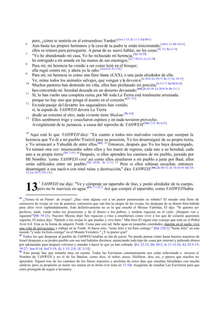 6
7
8
9
10
11
12

13

pero, ¿cómo te sentirás en el estruendoso Yarden? [Jos 3:15; Zc 11:3; Sal 69:1]
Aun hasta tus propios hermanos y la casa de tu padre te están traicionando,[Job 6:15; Mt 10:21]
ellos se reúnen para perseguirte. A pesar de su suave hablar, no les creas.[Jn 7:5; Ro 3:13]
"Yo he abandonado mi casa, Yo he rechazado mi herencia, [Sal 78:59]
he entregado a mi amada en las manos de sus enemigos.[Ez 7:20-21; Lu 21:24]
Para mí, mi herencia ha venido a ser como león en el bosque;
ella rugió contra mí; y ahora yo la odio. [Am 6:8; Zc 11:8 ]
Para mí, mi herencia es como una fiera hiena (LXX), o una jaula alrededor de ella.
Ve, reúne todos los animales salvajes, que vengan y la devoren.[Is 56:9; Ez 39:17; Re 17:16; 19:17]
Muchos pastores han destruido mi viña, ellos han profanado mi porción,[Is 5:1-7; Sal 80:8-16]
han convertido mi heredad deseada en un desierto devastado.[64] [Is 63:18; Lu 20;9-16; Re 11:1 ]
Sí, lo han vuelto una completa ruina; por Mí toda La Tierra está totalmente arruinada.
porque no hay uno que ponga el asunto en el corazón."[Zc 7:5 ]
En todo pasaje del desierto los saqueadores han venido;
sí, la espada de YAHWEH devora La Tierra
desde un extremo al otro, nada viviente tiene Shalom.[Re 6:4]
Ellos sembraron trigo y cosecharon espinos y en nada tuvieron provecho.
Avergüénzate de tu jactancia, a causa del reproche de YAHWEH.[Hab 2:13; Ro 6:21]

14

Aquí está lo que YAHWEH dice: "En cuanto a todos mis malvados vecinos que usurpan la
herencia que Yo di a mi pueblo Yisra'el para su posesión, Yo los desarraigaré de su propia tierra,
y Yo arrancaré a Yahudáh de entre ellos.[65] 15 Entonces, después que Yo los haya desarraigado,
Yo tomaré otra vez misericordia sobre ellos y los traeré de regreso, cada uno a su heredad, cada
uno a su propia tierra.[Mi 7:19 ] 16 Después, si ellos aprenden los caminos de mi pueblo, jurando por
Mi Nombre: 'como YAHWEH vive' así como ellos enseñaron a mi pueblo a jurar por Baal, ellos
serán edificados entre mi pueblo.[De 10:20; Zc 2:11] 17 Pero si ellos rehúsan escuchar, entonces
desarraigaré a esa nació n con total ruina y destrucción," dice YAHWEH.[ 66] [Is 60:12; Zc 14:16-19; Sal 2:812; Lu 19:27; 2Ts 1:8 ]

13

1

YAHWEH me dijo: "Ve y cómprate un taparrabo de lino, y ponlo alrededor de tu cuerpo,
pero no lo suavices en agua."[He 1:1 -2] 2 Así que compré el taparrabo, como YAHWEH había

64

¿Tienes tú un Pastor de ovejas? ¿Has visto alguna vez a un pastor pastoreando su rebaño? El mundo está lleno de
carniceros de ovejas en vez de pastores, carniceros que van tras la sangre de las ovejas, las despojan de su dinero bien habido
para ellos vivir espléndidamente. Esto definitivamente no es lo que enseñó el Mesías Yahshúa, El dijo. "Si quieres ser
perfecto, anda, vende todas tus posesiones y da el dinero a los pobres, y tendrás riquezas en el cielo. ¡Después ven y
sígueme!"(Mt 19:21). Nuestro Mesías dejó Sus riquezas y vino a enseñarnos cómo vivir a los que de corazón queremos
seguirle, El nunca dijo: "Quítale a las ovejas lo que puedas y vive bien." Más bien El siguió este consejo que está en el Pirkei
Avot 6:4: Esta es la forma de adquirir Toráh: Come pan con sal, bebe agua en pequeñas cantidades, duerme en el suelo, vive
una vida de privaciones, y trabaja en la Toráh. Si haces esto, "serás feliz e irá bien contigo." [Sal 128:2] "Serás feliz" en este
mundo "y todo ira bien contigo" en el Mundo Venidero." ¿Y tu pastor qué?
65
Todos los que despojan al pueblo de YAHWEH tendrán su día de juicio. No puedo pensar cómo hasta buenos maestros de
Israel despojan a su propio pueblo con sus mal habidos diezmos; anunciando todo tipo de cosas por internet y pidiendo dinero
por adelantado para después volverse y mandar a hacer lo que ya han cobrado. [Ex 32:13; De 30:3; Is 11:11-16; Ez 25:3-15;
39:27; Am 9:14; Sof 3:19; Zc 1:15; 2:8; 2C 3:15]
66
Este pasaje hay que tomarlo muy en cuenta. Todas las Escrituras constantemente nos están exhortando a invocar el
Nombre de YAHWEH y no el de los Baalim, como dios, el señor, jzeus, HaShem, d
-os, etc, y parece que muchos no
aprenden. Siguen tras de los caminos de los falsos maestros y profetas de estos días que enseñan falsedades con mucha
sutileza, pero su propósito es meter sus manos en tu bolso (ver nota en 12:10). Asegúrate de estudiar Las Escrituras para que
estés protegido de seguir a farsantes.

 