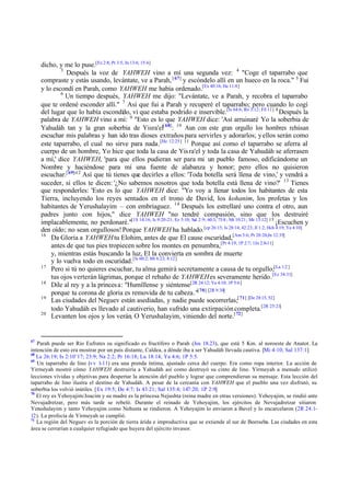 dicho, y me lo puse.[Ez 2:8; Pr 3:5; Jn 13:6; 15:4]
3
Después la voz de YAHWEH vino a mí una segunda vez: 4 "Coge el taparrabo que
compraste y estás usando, levántate, ve a Parah, [ 67] y escóndelo allí en un hueco en la roca." 5 Fui
y lo escondí en Parah, como YAHWEH me había ordenado.[Ex 40:16; He 11:8]
6
Un tiempo después, YAHWEH me dijo: "Levántate, ve a Parah, y recobra el taparrabo
que te ordené esconder allí." 7 Así que fui a Parah y recuperé el taparrabo; pero cuando lo cogí
del lugar que lo había escondido, vi que estaba podrido e inservible. [Is 64:6; Ro 3:12; Fil 11] 8 Después la
palabra de YAHWEH vino a mí: 9 "Esto es lo que YAHWEH dice: 'Así arruinaré Yo la soberbia de
Yahudáh tan y la gran soberbia de Yisra'el[ 68]: 10 Aun con este gran orgullo los hombres rehúsan
escuchar mis palabras y han ido tras dioses extraños para servirles y adorarlos; y ellos serán como
este taparrabo, el cual no sirve para nada.[He 12:25] 11 Porque así como el taparrabo se aferra al
cuerpo de un hombre, Yo hice que toda la casa de Yis ra'el y toda la casa de Yahudáh se aferrasen
a mí,' dice YAHWEH, 'para que ellos pudieran ser para mi un pueblo famoso, edificándome un
Nombre y haciéndose para mí una fuente de alabanza y honor; pero ellos no quisieron
escuchar.[ 69]'12 Así que tú tienes que decirles a ellos: 'Toda botella será llena de vino,' y vendrá a
suceder, si ellos te dicen: '¿No sabemos nosotros que toda botella está llena de vino?' 13 Tienes
que responderles: 'Esto es lo que YAHWEH dice: "Yo voy a llenar todos los habitantes de esta
Tierra, incluyendo los reyes sentados en el trono de David, los kohanim, los profetas y los
habitantes de Yerushalayim – con embriaguez. 14 Después los estrellaré uno contra el otro, aun
padres junto con hijos," dice YAHWEH "no tendré compasión, sino que los destruiré
implacablemente, no perdonaré."[1S 14:16; Is 9:20-21; Ez 5:10; Sal 2:9; 60:3; 75:8 ; Mt 10:21; Mr 13:12] 15 ¡Escuchen y
den oído; no sean orgullosos! Porque YAHWEH ha hablado.[cp 26:15; Is 28:14; 42:23; Jl 1:2; Hch 4:19; Ya 4:10]
16
Da Gloria a YAHWEH tu Elohim, antes de que El cause oscuridad,[Am 3:6; Pr 20:20;Jn 12:35]
antes de que tus pies tropiecen sobre los montes en penumbra,[Pr 4:19; 1P 2:7; 1Jn 2:8-11]
y, mientras estás buscando la luz, El la convierta en sombra de muerte
y lo vuelva todo en oscuridad.[Is 60:2; Mt 6:23; 8:12]
17
Pero si tú no quieres escuchar, tu alma gemirá secretamente a causa de tu orgullo;[La 1:2 ]
tus ojos verterán lágrimas, porque el rebaño de YAHWEH es severamente herido.[Ez 34:31]
18
Dile al rey y a la princes a: "Humíllense y siéntense[2R 24:12; Ya 4:10; 1P 5:6]
porque tu corona de gloria es removida de tu cabeza."[ 70] [2R 9:30]
19
Las ciudades del Neguev están asediadas, y nadie puede socorrerlas;[ 71] [De 28:15, 52]
todo Yahudáh es llevado al cautiverio, han sufrido una extirpación completa.[2R 25:21]
20
Levanten los ojos y los verán, O Yerushalayim, viniendo del norte.[ 72]

67

Parah puede ser Río Eufrates su significado es fructífero o Parah (Jos 18.23), que está 5 Km. al noroeste de Anatot. La
intención de esto era mostrar por un país distante, Caldea, a dónde iba a ser Yahudáh llevada cautiva. [Mi 4:10; Sal 137:1]
68
Le 26:19; Is 2:10¨17; 23:9; Na 2:2; Pr 16:18; Lu 18:14; Ya 4:6; 1P 5:5.
69
Un taparrabo de lino (vv 1-11) era una prenda íntima, ajustado cerca del cuerpo. Era como ropa interior. La acción de
Yirmeyah mostró cómo YAHWEH destruiría a Yahudáh así como destruyó su cinto de lino. Yirmeyah a menudo utilizó
lecciones vívidas y objetivas para despertar la atención del pueblo y lograr que comprendieran su mensaje. Esta lección del
taparrabo de lino ilustra el destino de Yahudáh. A pesar de la cercanía con YAHWEH que el pueblo una vez disfrutó, su
soberbia los volvió inútiles. [Ex 19:5; De 4:7; Is 43:21; Sal 135:4; 147:20; 1P 2:9]
70
El rey es Yehoyajim/Joacim y su madre es la princesa Nejushta (reina madre en otras versiones). Yehoyajim, se rindió ante
Nevujadretzar, pero más tarde se rebeló. Durante el reinado de Yehoyajim, los ejércitos de Nevujadretzar sitiaron
Yerushalayim y tanto Yehoyajim como Nehusta se rindieron. A Yehoyajim lo enviaron a Bavel y lo encarcelaron (2R 24.112). La profecía de Yirmeyah se cumplió.
71
La región del Neguev es la porción de tierra árida e improductiva que se extiende al sur de Beerseba. Las ciudades en esta
área se cerrarían a cualquier refugiado que huyera del ejército invasor.

 