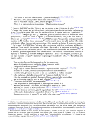 10

Tu Nombre es invocado sobre nosotros – ¡no nos abandones![cp 15:16; 1S 12:22; He 13:5]
Así dice YAHWEH a su pueblo: "Ellos aman tanto vagar,[Is 53:6]
ellos no perdonan; así que YAHWEH no los prospera.[Is 1:13; Am 5:21]
Ahora El se recordará de sus iniquidades, y El castigará sus pecados."

11

Entonces YAHWEH me dijo: "No ores por este pueblo ni por el bienestar de ellos.[Ex 32:10; 31:34]
Cuando ellos ayunen, Yo no oiré su clamor, cuando ofrezcan ofrendas quemadas y ofrendas de
grano, Yo no las aceptaré. Más bien, Yo los destruiré con la espada, hambruna y pestilencia."[Is
1:15, Pr 1:28; 28:9 ] 13
Después yo dije: "¡O YAHWEH, por el Elohim viviente! Los profetas les están
profetizando: 'Ustedes no verán la espada, y no tendrán hambruna; sino yo les daré verdad y
Shalom en La Tierra.'"[Ez 13:10-16; 2P 2:1-3] 14 YAHWEH me dijo: "Los profetas están profetizando
mentiras en Mi Nombre. Yo no los mandé, Yo no les ordené, Yo no les hablé a ellos. Ellos están
profetizando fa lsas visiones, adivinaciones inservibles, augurios y diseños de su propio corazón.
15
Por lo tanto," YAHWEH dice: "referente a los profetas que profetizan mentiras en Mi Nombre,
a quienes Yo no mandé, sin embargo, ellos dicen: '¡La espada y la hambruna no vendrán a esta
tierra!' – ellos morirán una muerte gravosa y los profetas serán consumidos por hambruna.[ 75] 16 Y
el pueblo a quien ellos profetizan, ellos serán echados a las calles de Yerushalayim a causa de la
espada y la hambruna, y no habrá nadie para sepultarlos – ellos, y sus mujeres, y sus hijos, y a
sus hijas morirán – porque Yo derramaré su propia perversidad sobre ellos.[76] 17 Tú hablarás esta
palabra a ellos:
12

18

19

20
21
22

75

'Que tus ojos chorreen lágrimas noche y día, incesantemente,
porque la hija virgen de mi pueblo ha sido severamente herida;
y su pestilencia es muy gravosa.[Am 5:2; Sal 39:10]
¡Si yo salgo al campo, entonces contemplo a aquellos muertos a espada![Ez 7:15; La 1:20 ]
¡Si entro en la ciudad, entonces contemplo la aflicción de la hambruna!
Mientras tanto, profetas y kohanim se han ido a una tierra, la cual no conocen."
¿Has rechazado a Yahudáh totalmente? ¿Y Tu alma se ha ido de Tziyon?
¿Nos has golpeado sin sanidad? ¡Buscamos Shalom, pero no hubo prosperidad;
por un tiempo de curación, pero he aquí, aflicción![Ro 11:1 -6; 1T s 5:3 ]
Conocemos, O YAHWEH nuestros pecados,[Sal 32:5; 51:3; 1Jn 1:7 -9]
y las iniquidades de nuestros padres; sí, hemos pecado delante de ti.
Abstente por el amor a Tu Nombre, no destruyas el trono de Tu Gloria.
Recuerda, no rompas tu Pacto con nosotros. [Sal 51:11; 79:9; Da 9:7; Ef 2:4 -7]
Entre los ídolos de lo s Goyim, ¿puede alguno hacer llover?[cp 2:5; 8:19; 10:3; De 32:21; 17:1; 18:1 ]
¿Y los cielos darán su llenura a su orden? ¿No eres Tú, El?[Jon 2:8; Mt 5:45; 1C 8:4 ]
Aun esperaremos por ti, porque Tú has hecho todas estas cosas.[Ge 49:18; Is 30:18; Hab 3:17-19]

¿Qué llevó al pueblo a escuchar y apoyar a los falsos profetas? Decían lo que el pueblo quería escuchar, lo mismo que las
iglesias hoy. Los falsos maestros ganan fama y dinero por decirle a la gente lo que esta quiere escuchar, pero estos falsos
maestros apartan a la gente de YAHWEH. El pueblo quiere una salvación fácil, una "gracia" barata, y los pastores se la
venden por el precio del diezmo. Si alentamos este comportamiento, no denunciándolo, somos tan culpables como ellos. [De
18:20:22; Re 13:13-15; 2Ts 2:9-11] [Ez 14:9; 2P 2:1-3]
76
Aunque estamos rodeados de falsos maestros, de falsos profetas y farsantes de todo tipo, todos tenemos la obligación de
estudiar para no caer en sus garras, no podemos volcar toda la culpa a ellos delante de YAHWEH. En el Día del Juicio,
Grande para algunos y Horrible para otros, no podrás decir: "pastorcito/rabinito me embarcaste." ¡Tú tienes la total
responsabilidad por tu propia vida eterna! [Is 9:16; Sal 79:2; Mt 15:14; Re 16:1]

 
