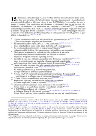 15

1

Entonces YAHWEH me dijo: "¡Aun si Moshe y Shemuel estuvieran delante de mi rostro,
mi alma no se volvería a ellos! ¡Echalos de mi presencia , sácalos de aquí! 2 Y cuando ellos te
pregunten adónde deben ir, diles que esto es lo que YAHWEH dice: '¡Los muchos que son a
muerte – a muerte! ¡Los muchos que son a la espada – a la espada! ¡Los muchos que son a la
hambruna – a la hambruna! ¡Los muchos que son a cautiverio – a cautiverio![77] 3 "Los castigaré
con cuatro tipos de muerte," dice YAHWEH, "la espada para matar, perros para rasgar, aves en el cielo
y animales salvajes para devorar y destruir. [Le 20:16, 25; Is 56:9; Re 19:17] 4 Yo los entregaré para aflicción
a todos los reinos de la tierra, por Menasheh el hijo de Hizkiyah rey de Yahudáh, por todo lo que
él hizo en Yerushalayim.[2R 21:3; 23:20; 24:3 ]
5
6
7
8

9

10

11
12
13
14
15

77

"¿Quién tomará misericordia de ti, O Yerushalayim. ¿Quién temerá por ti? [La 2:15; Mt 23:37]
¿Quién se volverá para preguntar por tu bienestar?
Tú me has rechazado," dice YAHWEH. "Te has vuelto atrás.[Sal 78:38-40, 106:43-45]
Estoy extendiendo mi mano contra ti para destruirte; ya Yo no te perdonaré.
Yo los dispersaré completamente, en las puertas de Mi pueblo [Is 9:13]
están desposeídos de hijos. Ellos han destruido a Mi pueblo por sus iniquidades.
El número de las viudas se ha multiplicado más que la arena de los mares;
he traído hombres jóvenes contra la madre, aun aflicción al mediodía.
he causado de repente sobre ella angustia y ansiedad.
La madre de siete hijos está acabada, su alma se ha desmayado bajo aflicción,[La 1:1; 4:10]
su sol se ha puesto siendo aún mediodía; ella es avergonzada y deshonrada.
y el remanente de ellos los daré a la espada, delante de sus enemigos,"[ 78] [Job 3:13; 2R 18:17]
¡Ay de mí, madre, que tú me diste a luz, como hombre de contienda[Sal 120:5-7; Mt 10:21-23]
y controversia con toda la tierra! [ 79] [Ex 22:25; Is 24:2; Lu 2:34; 21:17]
Yo no he ayudado a nadie, y nadie me ha ayudado a mí,
mi vigor ha fracasado entre ellos que me maldicen.
Así sea, YAHWEH, ciertamente estuve delante de ti en el tiempo de su calamidad,
y en el tiempo de su aflicción para su bien contra el enemigo.[ Sal 37:3-11; 106:46; Pr 21:1; Ec 8:12]
"¿Puede el hierro romper hierro y bronce del norte?[Is 45:9; Hab 1:5-10]
Regalaré tus riquezas y tus tesoros como botín como recompensa,
por todos tus pecados en todo tu territorio;[Is 52:3,5; Sal 44:12]
y te esclavizaré a tus enemigos en una tierra que no has conocido.[Am 5:7]
Porque mi ira se ha vuelto fuego ardiente, y se inflamará sobre ti."[De 32:22]
O YAHWEH, recuérdate de mí, y visítame,[2C 5:11]
y vindícame delante de ellos que me persiguen.[Ne 5:19; Mt 5:10-12; Lu 18:7; Ro 12:19; 2T 4:14; Re 6:10]
Porque Tú eres paciente, no me deseches; conoce que por amor a ti yo sufro insultos.

¡Arrepiéntete ahora de tus caminos, vuélvete ahora de tus pecados, antes de que ABBA YAHWEH rehúse escuchar y
perdonar! (vv 1-2) [cp 7:16; Ex 14:14; 17:11; 32:11-14; Nu 14:13-21; 1S 15:10; 16:1; Ez 14:1-3; 13-21; Sal 99:6; Mt 20:2023: Mr 5:18; Lu 13:23; 25:27; Hch 1:6; 2C 12:7-9] [Is 24:18; Ez 5:2; 12:21; Am 5:19; Zc 11:9; He 6:4-6; 10:26-31: 2P 2:2022; Ya 5:20; Re 6:3-8; 13:10]
78
La meta de estos castigos (vv 3-10; 12-14) era destruir la vida y devorar la muerte. Esto sucedería debido al reinado
perverso de Menasheh y al pecado del pueblo ( 21.1-16; 23.26; 24.3) y la destrucción sería total. El pueblo pudo haber
2R
argumentado que no debían culparlos de los pecados de Menasheh, pero ellos siguieron lo que Menasheh comenzó. Si por
desobediencia seguimos a líderes corruptos o farsantes, amantes del dinero, no tendremos excusas de ser culpables de sus
obras perversas.
79
Los que predicamos las verdades de las Escrituras sin tapujos, sin doblegarnos a la mentira, y sin amor por el dinero, somos
etiquetados hombres de contienda y controversia para aquellos que nuestras palabras llegan a su bolsillo.

 