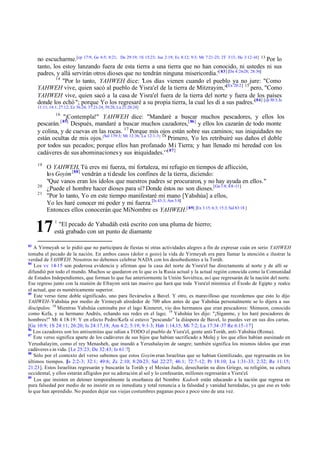 no escucharme.[cp 17:9; Ge 6:5; 8:21; De 29:19; 1S 15:23; Jue 2:19; Ec 8:12; 9:3; Mr 7:21-23; 2T 3:13; He 3:12-14] 13 Por lo
tanto, los estoy lanzando fuera de esta tierra a una tierra que no han conocido, ni ustedes ni sus
padres, y allá servirán otros dioses que no tendrán ninguna misericordia.'[ 83] [De 4:26-28; 28:36]
14
"Por lo tanto, YAHWEH dice: 'Los días vienen cuando el pueblo ya no jure: "Como
YAHWEH vive, quien sacó al pueblo de Yisra'el de la tierra de Mitzrayim,"[Ex 20:2] 15 pero, "Como
YAHWEH vive, quien sacó a la casa de Yisra'el fuera de la tierra del norte y fuera de los países
donde los echó "; porque Yo los regresaré a su propia tierra, la cual les di a sus padres.'[84] [cp 30:3; Is
11:11; 14:1; 27:12; Ez 36:24; 37:21-24; 39:28; Lu 21:20:24]
16

"¡Contempla!" YAHWEH dice: "Mandaré a buscar muchos pescadores, y ellos los
pescarán. [ 85] Después, mandaré a buscar muchos cazadores,[ 86] y ellos los cazarán de todo monte
y colina, y de cuevas en las rocas. 17 Porque mis ojos están sobre sus caminos; sus iniquidades no
están ocultas de mis ojos.[Sal 139:3; Mt 12:36; Lu 12:1-3 ] 18 Primero, Yo les retribuiré sus daños el doble
por todos sus pecados; porque ellos han profanado Mi Tierra; y han llenado mi heredad con los
cadáveres de sus abominaciones y sus iniquidades.'"[ 87]
19

20
21

O YAHWEH, Tú eres mi fuerza, mi fortaleza, mi refugio en tiempos de aflicción,
los Goyim [88] vendrán a ti desde los confines de la tierra, diciendo:
"Que vanos eran los ídolos que nuestros padres se procuraron, y no hay ayuda en ellos."
¿Puede el hombre hacer dioses para sí? Donde éstos no son dioses.[Ga 1:8; 4:8 -11]
"Por lo tanto, Yo en este tiempo manifestaré mi mano [Yahshúa] a ellos,
Yo les haré conocer mi poder y mi fuerza.[Is 43:3; Am 5:8]
Entonces ellos conocerán que MiNombre es YAHWEH.[ 89] [Ex 3:15; 6:3; 15:3; Sal 83:18 ]

17
83

1

"El pecado de Yahudáh está escrito con una pluma de hierro;
está grabado con un punto de diamante

A Yirmeyah se le pidió que no participara de fiestas ni otras actividades alegres a fin de expresar cuán en serio YAHWEH
tomaba el pecado de la nación. En ambos casos (dolor o gozo) la vida de Yirmeyah era para llamar la atención e ilustrar la
verdad de YAHWEH. Nosotros no debemos celebrar NADA con los desobedientes a la Toráh.
84
Los vv 14-15 son poderosa evidencia y afirman que la casa del norte de Yisra'el fue directamente al norte y de allí se
difundió por todo el mundo. Muchos se quedaron en lo que es la Rusia actual y la actual región conocida como la Comunidad
de Estados Independientes, que forman lo que fue anteriormente la Unión Soviética, así que regresarán de la nación del norte.
Ese regreso junto con la reunión de Efrayim será tan masivo que hará que toda Yisra'el minimice el Éxodo de Egipto y realce
el actual, que es numéricamente superior.
85
Este verso tiene doble significado, uno para llevárselos a Bavel. Y otro, es maravilloso que recordemos que esto lo dijo
YAHWEH-Yahshúa por medio de Yirmeyah alrededor de 700 años antes de que Yahshúa personalmente se lo dijera a sus
discípulos: 18 Mientras Yahshúa caminaba por el lago Kinneret, vio dos hermanos que eran pescadores: Shimeon, conocido
como Kefa, y su hermano Andrés, echando sus redes en el lago; 19 Yahshúa les dijo: "¡Síganme, y los haré pescadores de
hombres!" Mt 4:18-19: Y en efecto Pedro/Kefa sí estuvo "pescando" la diáspora de Bavel, lo puedes ver en sus dos cartas.
[Ge 10:9; 1S 24:11; 26:20; Is 24:17,18; Am 4:2; 5:19; 9:1-3; Hab 1:14,15; Mi 7:2; Lu 17:34 -37 Re 6:15 -17]
86
Los cazadores son los antisemitas que odian a TODO el pueblo de Yisra'el, gente anti-Toráh, anti-Yahshúa (Roma).
87
Este verso significa aparte de los cadáveres de sus hijos que habían sacrificado a Molej y los que ellos habían asesinado en
Yerushalayim, como el rey Menasheh, que inundó a Yerushalayim de sangre; también significa los mismos ídolos que eran
cadáveres s in vida. [Le 25:23; De 32:43; Is 61:7]
88
Sólo por el contexto del verso sabemos que estos Goyim eran Israelitas que se habían Gentilizado, que regresarán en los
últimos tiempos. [ 2:2-3; 32:1; 49:6; Zc 2:10; 8:20-23; Sal 22:27; 46:1; 72:7-12; Pr 18:10; Lu 1:31-33; 2:32; Re 11:15;
Is
21:23]. Estos Israelitas regresarán y buscarán la Toráh y el Mesías Judío, desecharán su dios Griego, su religión, su cultura
occidental, y ellos estarán afligidos por su adoración al sol y lo confesarán, millones regresarán a Yisra'el.
89
Los que insisten en detener temporalmente la enseñanza del Nombre Kadosh están educando a la nación que regresa en
pura falsedad por medio de no insistir en su inmediata y total renuncia a la falsedad y vanidad heredadas, ya que eso es todo
lo que han aprendido. No pueden dejar sus viejas costumbres paganas poco a poco sino de una vez.

 
