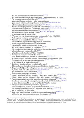 7

8

9
10

11

12
13

14
15
16
17

18
19

20

21

8

por una tierra de sequía y de sombra de muerte,[Sal 23:4]
por medio de una tierra por donde nadie viaja y donde nadie nunca ha vivido?"
Yo los traje a una tierra fértil [Karmel] [De 11:11; 1C 2:9]
para que disfrutaran sus frutos y todas sus cosas buenas;
pero cuando entraron, ustedes profanaron mi tierra[Le 18:24-28; Mi 2:10; Sal 78:58]
e hicieron de mi herencia una abominación.[Le 25:23; De 32:43]
Los kohanim no preguntaron: '¿Dónde está YAHWEH?'[cp 5:31; Is 9:16; 29:10-12]
Aquellos que se ocupan de la Toráh no me conocieron, [Le 10:11; De 17:11; 33:10; Lu 11:46]
los pastores también pecaron contra Mí;[cp 10:21; 12:10; 23:1,2]
los profetas profetizaron por Baal [Señor],[8] [cp 23:13; 1R 18:29,22,40]
y fueron tras cosas de ningún valor.
"Así que, otra vez, Yo expongo mi caso contra ustedes," dice YAHWEH,
"y lo expongo contra sus nietos también. [Ex 20:5 ]
Crucen a las costas de Kittim [Chipre] y miren;
envíen a Kedar [hijo de Yishmael] y observen atentamente;
miren si algo como esto ha sucedido anteriormente;
¿acaso alguna nación ha cambiado sus dioses
(¡y los de ellos no son dioses en lo absoluto!)?[1C 8:4]
Sin embargo, mi pueblo cambió su Gloria por algo sin valor alguno. [Sal 106:20]
¡Sorpréndanse por esto, ustedes cielos![Is 1:2]
¡Tiemblen en absoluto horror!" Dice YAHWEH.
"¡Porque mi pueblo ha cometido dos males:
ellos me han abandonado, la fuente de agua viviente,[Sal 36:9; Jn 4:14]
y han cavado para sí mismos cisternas, cisternas rotas, que no retienen agua!
¿Es Yisra'el un esclavo, nacido para servidumbre?[Ex 4:22; Is 50:1]
si no ¿Por qué se ha convertido en botín?
Los leones le están rugiendo, ¡y qué alto ellos rugen!
Ellos asolaron su tierra, demoliendo y despoblando sus ciudades.[cp 6:11]
La gente de Nof [Memfis] y Tajpanjes han roto la corona de tu cabeza.[2R 18:21; Is 31:1-3]
"¿No has traído esto sobre ti mismo [Le 26:15; Job 4:8; Ga 6:7-8]
por abandonar a YAHWEH tu Elohim[1Cr 28:9]
cuando El los condujo por el camino?[De 32:19]
Si vas a Mitzrayim, ¿qué hay allí para ti? ¿Para beber agua del Nilo? [De 17:16; Is 8:6 ]
Si vas a Ashur, ¿qué hay allí para ti? ¿Para beber agua del Río [Eufrates]?
Tu propia apostasía te corregirá, tu propia perversión te condenará;[Pr 1:31; 5:22; Is 3:9 ]
tú sabrás y verás qué malo y amargo fue abandonar a YAHWEH tu Elohim, [Job 20:11]
y cómo el temor hacia Mí no está en ti," dice YAHWEH tu Elohim.
"Porque hace mucho tiempo quebraste tu yugo;[Le 26:13 ]
cuando rompiste tus cadenas, tú dijiste: "No te serviré."[1S 12:10 ]
Sin embargo, sobre toda colina alta, bajo todo árbol frondoso,[cp 3:6; Is 57:5-7]
me iré a satisfacer mi fornicación.
Pero Yo te planté como vid escogida, de zera verdadera y probada.[Sal 80:8; Is 5:1 ]
¿Cómo fue que te degeneraste en una vid silvestre para mí? [ 9] [Is 5:4]

La mayoría de las "profecías" pronunciadas en las iglesias pueden ser desechadas, puesto que son en nombre de Baal (ver
glosario). Todo Yisra'el fue desobediente a la Toráh de YAHWEH, por eso pasaron 40 años en el desierto hasta que esa
generación fue muerta, los únicos obedientes fueron Yahoshúa y Kalev, por eso ellos entraron en La Tierra.

 