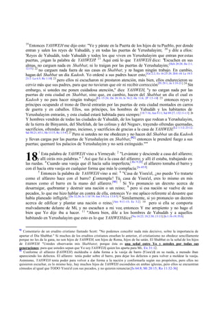 19

Entonces YAHWEH me dijo esto: "Ve y párate en la Puerta de los hijos de tu Pueblo, por donde
entran y salen los reyes de Yahudáh, y en todas las puertas de Yerushalayim; 20 y dile a ellos:
'Reyes de Yahudáh, todo Yahudáh y todos los que viven en Yerushalayim que entran por estas
puertas, ¡oigan la palabra de YAHWEH! 21 Aquí está lo que YAHWEH dice: "Escuchen en sus
almas, no carguen nada en Shabbat; ni lo traigan por las puertas de Yerushalayim; [Hch 20:28; He 2:1;
12:15] 22
no carguen nada fuera de sus casas en Shabbat; y no hagan ningún trabajo. En cambio,
hagan del Shabbat un día Kadosh. Yo ordené a sus padres hacer esto,[Ge 2:2; Ex 16:23-29; 20:8 -10: Le 19:3:
23:3: Lu 6:5; Re 1:10] 23
pero ellos ni escucharon ni prestaron atención, más bien, ellos endurecieron su
cerviz más que sus padres, para que no tuvieran que oír ni recibir corrección.[Pr 29:1; Jn 3:19-21] 24 Sin
embargo, si ustedes me ponen cuidadosa atención," dice YAHWEH, "y no cargan nada por las
puertas de esta ciudad en Shabbat, sino que, en cambio, hacen del Shabbat un día el cual es
Kadosh y no para hacer ningún trabajo;[Ex 15:26; De 26:16; Is 56:2; He 11:6; 2P 1:5 -10] 25 entonces reyes y
príncipes ocupando el trono de David entrarán por las puertas de esta ciudad montados en carros
de guerra y en caballos. Ellos, sus príncipes, los hombres de Yahudáh y los habitantes de
Yerushalayim entrarán, y esta ciudad estará habitada para siempre.[1S 7:16; Am 9:11; Sal 89:27; 132:11-13] 26
Y hombres vendrán de todas las ciudades de Yahudáh, de los lugares que rodean a Yerushalayim,
de la tierra de Binyamin, del Shefelah, de las colinas y del Neguev, trayendo ofrendas quemadas,
sacrificios, ofrendas de grano, incienso, y sacrificios de gracias a la casa de YAHWEH.[Le 1:1-2; 23:12;
Sal 50:21; 65:1; He 13:15; Re 1:5-6] 27
Pero si ustedes no me obedecen y no hacen del Shabbat un día Kadosh
y llevan cargas por las puertas de Yerushalayim en Shabbat,[92] entonces le prenderé fuego a sus
puertas; quemaré los palacios de Yerushalayim y no será extinguido."'"
Esta palabra de YAHWEH vino a Yirmeyah: 2 "Levántate y desciende a casa del alfarero;
y allí oirás mis palabras." 3 Así que fui a la casa del alfarero; y allí él estaba, trabajando en
las ruedas. 4 Cuando una vasija que él hacía salía imperfecta,[ Ro 9:20] el alfarero tomaba el barro y
con él hacía otra vasija en cualquier forma que más le complacía.[Is 45:9]
5
Entonces la palabra de YAHWEH vino a mí: 6 "Casa de Yisra'el, ¿no puedo Yo tratarte
como el alfarero hace con el barro? ¡Contempla ! Tú, casa de Yisra'el, eres lo mismo en mis
manos como el barro en la mano del alfarero.[93 ] 7 Si Yo pronuncio un decreto acerca de
desarraigar, quebrantar y destruir una nación o un reino; 8 pero si esa nación se vuelve de sus
pecados, lo que me hizo hablar en contra de ella, entonces Yo me aplaco referente al desastre que
había planeado infligirle.[De 32;36; Is 1:16¨19; Jon 3:9; Lu 13:3-5] 9 Similarmente, si yo pronuncio un decreto
acerca de edificar y plantar una nación o reino,[Am 9:11 -15; Ec 3:2] 10 pero si ella se comporta
malvadamente delante de Mí, y no escucha n a mi voz, entonces Y me arrepiento y no hago el
bien que Yo dije iba a hacer. 11 "Ahora bien, dile a los hombres de Yahudáh y a aquellos
habitando en Yerushalayim que esto es lo que YAHWEH dice:[Nu 14:22; 1S 2:30; 13:13] [Is 1:16-19; 55:6]

18

92

1

Comentario de un erudito cristiano llamado Scott: "No podemos concebir nada más decisivo, sobre la importancia de
apartar el Día Shabbat." Si muchos de los eruditos cristianos enseñan lo anterior, el cristianismo no obedece sencillamente
porque no les da la gana, no son hijos de YAHWEH, son hijos de Roma, hijos de ha satán. El Shabbat es la señal de los hijos
de YAHWEH: "Ustedes observarán mis Shabbatot; porque ésta es una señal entre Yo y ustedes por todas sus
generaciones; para que ustedes sepan que Yo soy YAHWEH, quien los aparta para Mí, Ex 31:12.
93
Conforme el alfarero (
YAHWEH) moldeaba o daba forma a la vasija de barro (Yisra'el) en su rueda, a menudo iban
apareciendo los defectos. El alfarero tenía poder sobre el barro, para dejar los defectos o para volver a moldear la vasija.
Asimismo, YAHWEH tenía poder para volver a dar forma a la nación y conformarla según sus propósitos, pero ellos no
quisieron escuchar, es lo mismo hoy, hay muchos hijos de YAHWEH escondidos en ambas iglesias, pero ellos se encuentran
cómodos al igual que TODO Yisra'el con sus pecados, y no quieren renunciar.[Is 64:8; Mt 20:15; Ro 11:32-36]

 