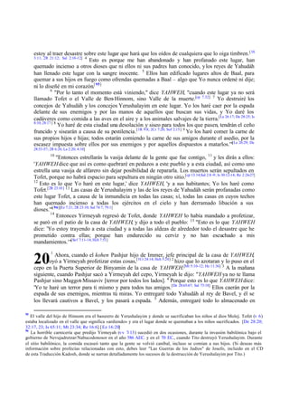 estoy al traer desastre sobre este lugar que hará que los oídos de cualquiera que lo oiga timbren. [1S
3:11; 2R 21:12; Sal 2:10-12] 4
Esto es porque me han abandonado y han profanado este lugar, han
quemado incienso a otros dioses que ni ellos ni sus padres han conocido, y los reyes de Yahudáh
han llenado este lugar con la sangre inocente. 5 Ellos han edificado lugares altos de Baal, para
quemar a sus hijos en fuego como ofrendas quemadas a Baal – algo que Yo nunca ordené ni dije;
ni lo diseñé en mi corazón.[ 95]
6
"Por lo tanto el momento está viniendo," dice YAHWEH, "cuando este lugar ya no será
llamado Tofet o el Valle de Ben-Hinnom, sino Valle de la muerte.[cp 7.32] 7 Yo destruiré los
concejos de Yahudáh y los concejos Yerushalayim en este lugar. Yo los haré caer por la espada
delante de sus enemigos y por las manos de aquellos que buscan sus vidas, y Yo daré los
cadáveres como comida a las aves en el aire y a los animales salvajes de la tierra.[Le 26:17; De 28:25; Is
8:10; 28:17 ] 8
Yo haré de esta ciudad una desolación y siseo para todos los que pasen, tendrán el ceño
fruncido y sisearán a causa de su pestilencia.[1R 9:8; 2Cr 7:20; Sof 2:15] 9 Yo los haré comer la carne de
sus propios hijos e hijas; todos estarán comiendo la carne de sus amigos durante el asedio, por la
escasez impuesta sobre ellos por sus enemigos y por aquellos dispuestos a matarlos.'"[Le 26:29; De
28:53-57; 2R 6:26; La 2:20; 4:10]
10

"Entonces estrellarás la vasija delante de la gente que fue contigo, 11 y les dirás a ellos:
'YAHWEH dice que así es como quebraré en pedazos a este pueblo y a esta ciudad, así como uno
estrella una vasija de alfarero sin dejar posibilidad de repararla. Los muertos serán sepultados en
Tofet, porque no habrá espacio para sepultura en ningún otro sitio.[cp 13:14;Sal 2:8 -9; Is 30:12-14; Re 2:26-27]
12
Esto es lo que Yo haré en este lugar,' dice YAHWEH, 'y a sus habitantes; Yo los haré como
Tofet.[2R 23:10 ] 13 Las casas de Yerushalayim y las de los reyes de Yahudáh serán profanadas como
este lugar Tofet, a causa de la inmundicia en todas las casas; sí, todas las casas en cuyos techos
han quemado incienso a todas los ejércitos en el cielo y han derramado libación a sus
dioses.'"[ 96][Ez 7:21; 2R 23:10; Sal 74:7; 79:1]
14
Entonces Yirmeyah regresó de Tofet, donde YAHWEH lo había mandado a profetizar,
se paró en el patio de la casa de YAHWEH, y dijo a todo el pueblo: 15 "Esto es lo que YAHWEH
dice: 'Yo estoy trayendo a esta ciudad y a todas las aldeas de alrededor todo el desastre que he
prometido contra ellas; porque han endurecido su cerviz y no han escuchado a mis
mandamientos.'"[Sof 7:11-14; Hch 7:51]

20

1

Ahora, cuando el kohen Pashjur hijo de Immer, jefe principal de la casa de YAHWEH,
oyó a Yirmeyah profetizar estas cosas,[1Cr 24:14; Hch 5:24] 2 hizo que lo azotaran y lo puso en el
cepo en la Puerta Superior de Binyamin de la casa de YAHWEH.[Mt 5:10-12; He 11:36] 3 A la mañana
siguiente, cuando Pashjur sacó a Yirmeyah del cepo, Yirmeyah le dijo: "YAHWEH ya no te llama
Pashjur sino Maggot-Missaviv [terror por todos los lados]. 4 Porque esto es lo que YAHWEH dice:
'Yo te haré un terror para ti mismo y para todos tus amigos.[De 28:65-67; Sal 73:18] Ellos caerán por la
espada de sus enemigos, mientras tú miras. Yo entregaré todo Yahudáh al rey de Bavel, y él se
los llevará cautivos a Bavel, y los pasará a espada. 5 Además, entregaré todo lo almacenado en
95

El valle del hijo de Hinnom era el basurero de Yerushalayim y donde se sacrificaban los niños al dios Molej. Tofet (v 6)
estaba localizado en el valle que significa «ardiendo» y era el lugar donde se quemaban a los niños sacrificados. [De 28:20;
32:17, 23; Is 65:11; Mt 23:34; Re 16:6] [ Ez 16:20]
96
La horrible carnicería que predijo Yirmeyah (vv 7-13) sucedió en dos ocasiones, durante la invasión babilónica bajo el
gobierno de Nevujadretzar/Nabucodonosor en el año 586 AEC. y en el 70 EC., cuando Tito destruyó Yerushalayim. Durante
el sitio babilónico, la comida escaseó tanto que la gente se volvió caníbal, incluso se comían a sus hijos. (Si deseas más
información sobre profecías relacionadas con esto, debes leer "Las Guerras de los Judíos" de Josefo, incluido en el CD
de esta Traducción Kadosh, donde se narran detalladamente los sucesos de la destrucción de Yerushalayim por Tito.)

 