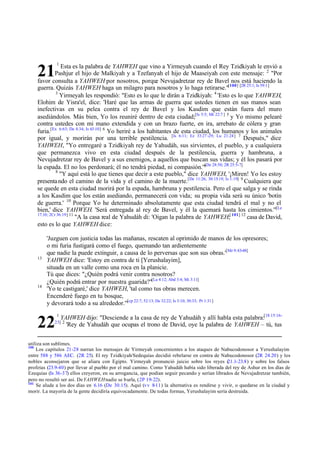 1

Esta es la palabra de YAHWEH que vino a Yirmeyah cuando el Rey Tzidkiyah le envió a
Pashjur el hijo de Malkiyah y a Tzefanyah el hijo de Maaseiyah con este mensaje: 2 "Por
favor consulta a YAHWEH por nosotros, porque Nevujadretzar rey de Bavel nos está haciendo la
guerra. Quizás YAHWEH haga un milagro para nosotros y lo haga retirarse."[100] [2R 25:1; Is 59:1]
3
Yirmeyah les respondió: "Esto es lo que le dirán a Tzidkiyah: 4 'Esto es lo que YAHWEH,
Elohim de Yisra'el, dice: 'Haré que las armas de guerra que ustedes tienen en sus manos sean
inefectivas en su pelea contra el rey de Bavel y los Kasdim que están fuera del muro
asediándolos. Más bien, Yo los reuniré dentro de esta ciudad;[Is 5:5; Mt 22:7 ] 5 y Yo mismo pelearé
contra ustedes con mi mano extendida y con un brazo fuerte, en ira, arrebato de cólera y gran
furia.[Ex 6:63; De 4:34; Is 63:10] 6 Yo heriré a los habitantes de esta ciudad, los humanos y los animales
por igual, y morirán por una terrible pestilencia. [Is 6:11; Ez 33:27 -29; Lu 21:24] 7 Después," dice
YAHWEH, "Yo entregaré a Tzidkiyah rey de Yahudáh, sus sirvientes, el pueblo, y a cualquiera
que permanezca vivo en esta ciudad después de la pestilencia, guerra y hambruna, a
Nevujadretzar rey de Bavel y a sus enemigos, a aquellos que buscan sus vidas; y él los pasará por
[De
la espada. El no los perdonará; él no tendrá piedad, ni compasión.'" 28:50; 2R 25:5-7]
8
"Y aquí está lo que tienes que decir a este pueblo," dice YAHWEH, '¡Miren! Yo les estoy
presenta ndo el camino de la vida y el camino de la muerte.[De 11:26; 30:15-19; Is 1:19] 9 Cualquiera que
se quede en esta ciudad morirá por la espada, hambruna y pestilencia. Pero el que salga y se rinda
a los Kasdim que los están asediando, permanecerá con vida; su propia vida será su único 'botín
de guerra.' 10 Porque Yo he determinado absolutamente que esta ciudad tendrá el mal y no el
bien,' dice YAHWEH. 'Será entregada al rey de Bavel, y él la quemará hasta los cimientos.'"[Le
17:10; 2Cr 36:19] 11
"A la casa real de Yahudáh di: 'Oigan la palabra de YAHWEH;[ 101] 12 casa de David,
esto es lo que YAHWEH dice:

21

13

14

'Juzguen con justicia todas las mañanas, rescaten al oprimido de manos de los opresores;
o mi furia fustigará como el fuego, quemando tan ardientemente
que nadie la puede extinguir, a causa de lo perversas que son sus obras.'[Mr 9:43-48]
YAHWEH dice: 'Estoy en contra de ti [Yerushalayim],
situada en un valle como una roca en la planicie.
Tú que dices: "¿Quién podrá venir contra nosotros?
¿Quién podrá entrar por nuestra guarida?"[La 4:12; Abd 3:4; Mi 3:11]
'Yo te castigaré,' dice YAHWEH, 'tal como tus obras merecen.
Encenderé fuego en tu bosque,
y devorará todo a su alrededor.'"[cp 22:7; 52:13; De 32:22; Is 3:10; 30:33; Pr 1:31]

22

1

YAHWEH dijo: "Desciende a la casa de rey de Yahudáh y allí habla esta palabra:[1S 15:16'Rey de Yahudáh que ocupas el trono de David, oye la palabra de YAHWEH – tú, tus

23] 2

utiliza son sublimes.
100
Los capítulos 21-28 narran los mensajes de Yirmeyah concernientes a los ataques de Nabucodonosor a Yerushalayim
entre 588 y 586 AEC. (2R 25). El rey Tzidkiyah/Sedequías decidió rebelarse en contra de Nabucodonosor (2R 24.20) y los
nobles aconsejaron que se aliara con Egipto. Yirmeyah pronunció juicio sobre los reyes (
21.1-23.8) y sobre los falsos
profetas (23.9-40) por llevar al pueblo por el mal camino. Como Yahudáh había sido liberada del rey de Ashur en los días de
Ezequias (Is 36 -37) ellos creyeron, en su arrogancia, que podían seguir pecando y serían librados de Nevujadretzar también,
pero no resultó ser así. De YAHWEH nadie se burla, (2P 19-22).
101
Se alude a los dos días en 6.16 (De 30.15). Aquí (vv 8-11) la alternativa es rendirse y vivir, o quedarse en la ciudad y
morir. La mayoría de la gente decidiría equivocadamente. De todas formas, Yerushalayim sería destruida.

 