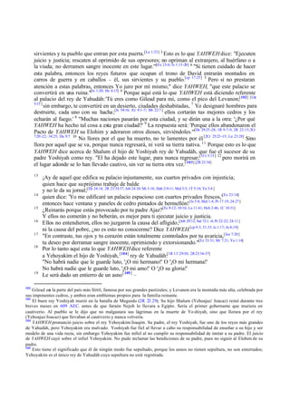 sirvientes y tu pueblo que entran por esta puerta.[Lu 1:32] 3 Esto es lo que YAHWEH dice: "Ejecuten
juicio y justicia; rescaten al oprimido de sus opresores; no opriman al extranjero, al huérfano o a
la viuda; no derramen sangre inocente en este lugar.'"[Ex 23:6; Is 1:15-20] 4 "Si tienen cuidado de hacer
esta palabra, entonces los reyes futuros que ocupan el trono de David entrarán montados en
carros de guerra y en caballos – él, sus sirvientes y su pueblo.[cp 17:25] 5 Pero si no prestaran
atención a estas palabras, entonces Yo juro por mí mismo," dice YAHWEH, "que este palacio se
convertirá en una ruina."[Is 1:20; He 6:13] 6 Porque aquí está lo que YAHWEH está diciendo referente
al palacio del rey de Yahudáh: 'Tú eres como Gilead para mí, como el pico del Levanon;[102] [Cnt
5:15 ]
sin embargo, te convertiré en un desierto, ciudades deshabitadas, 7 Yo designaré hombres para
destruirte, cada uno con su hacha ;[Is 54:16; Ez 9:1 -7; Mt 22:7 ] ellos cortarán tus mejores cedros y los
echarán al fuego.' 8 "Muchas naciones pasarán por esta ciudad, y se dirán una a la otra: '¿Por qué
YAHWEH ha hecho tal cosa a esta gran ciudad?' 9 La respuesta será: 'Porque ellos abandonaron el
Pacto de YAHWEH su Elohim y adoraron otros dioses, sirviéndoles.'"[De 29:25 -28; 1R 9:7-9; 2R 22:15; 2Cr
7:20 -22; 34:25; Da 9:7 10
No llores por el que ha muerto, no te lamentes por él.[2Cr 25:23 -15; Lu 23:28] Sino
llora por aquel que se va, porque nunca regresará, ni verá su tierra nativa. 11 Porque esto es lo que
YAHWEH dice acerca de Shalum el hijo de Yoshiyah rey de Yahudáh, que fue el sucesor de su
padre Yoshiyah como rey. "El ha dejado este lugar, para nunca regresar;[1Cr 3:15] 12 pero morirá en
el lugar adonde se lo han llevado cautivo, sin ver su tierra otra vez.[ 103] [2R 23:34]
13

14
15
16
17
18

19

102

¡Ay de aquel que edifica su palacio injustamente, sus cuartos privados con injusticia;
quien hace que su prójimo trabaje de balde
y no le da su jornal;[De 24:14; 2R 23:35-37, Job 24:10; Mi 3:10; Hab 2:9-11; Mal 3:5; 1T 5:18; Ya 5:4 ]
quien dice: 'Yo me edificaré un palacio espacioso con cuartos privados frescos,'[Ez 23:14]
entonces hace ventana y paneles de cedro pintados de bermellón! [Is 5:8; Mal 1:4; Pr 17:19; 24:27]
¿Reinarás porque estás provocado por tu padre Ajaz?[Ec 8:12; 10:16; Lu 11:41; Hch 2:46; 1C 10:31]
Y ellos no comerán y no beberán, es mejor para ti ejecutar juicio y justicia.
Ellos no entendieron, ellos no juzgaron la causa del afligido,[Job 29:12; Sal 72:1 -4; Pr 22:22; 24:11]
ni la causa del pobre, ¿no es esto no conocerme? Dice YAHWEH.[cp 9:3; 31:33; Is 1:17; Jn 8;19]
"En contraste, tus ojos y tu corazón están totalmente controlados por tu avaricia,[Jos 7:20]
tu deseo por derramar sangre inocente, oprimiendo y extorsionando."[Ez 33:31; Mr 7:21; Ya 1:14]
Por lo tanto aquí esta lo que YAHWEH dice referente
a Yehoyakim el hijo de Yoshiyah, [104] rey de Yahudáh:[1R 13:29-30; 2R 23:34-37]
"No habrá nadie que le guarde luto, '¡O mi hermano!' O '¡O mi hermana!'
No habrá nadie que le guarde luto, '¡O mi amo!' O '¡O su gloria!'
Le será dado un entierro de un asno [ 105] –

Gilead er la parte del país más fértil, famosa por sus grandes pastizales; y Levanon era la montaña más alta, celebrada por
a
sus imponentes cedros, y ambos eran emblemas propios para la familia reinante.
103
El buen rey Yoshiyah murió en la batalla de Meguido (2R 23.29). Su hijo Shalum (Yehoajaz/ Joacaz) reinó durante tres
breves meses en 609 AEC. antes de que faraón Nejoh lo llevara a Egipto. Sería el primer gobernante que muriera en
cautiverio. Al pueblo se le dijo que no malgastara sus lágrimas en la muerte de Yo shiyah, sino que llorara por el rey
(Yehoajaz/Joacaz) que llevaban al cautiverio y nunca volvería.
104
YAHWEH pronunció juicio sobre el rey Yehoyakim/Joaqim. Su padre, el rey Yoshiyah, fue uno de los reyes más grandes
de Yahudáh, pero Yehoyakim era malvado. Yoshiyah fue fiel al llevar a cabo su responsabilidad de enseñar a su hijo y ser
modelo de una vida recta, sin embargo Yehoyakim fue infiel al no cumplir su responsabilidad de imitar a su padre. El juicio
de YAHWEH cayó sobre el infiel Yehoyakim. No pudo reclamar las bendiciones de su padre, pues no siguió al Elohim de su
padre.
105
Esto tiene el significado que él de ningún modo fue sepultado, porque los asnos no tienen sepultura, no son enterrados;
Yehoyakim es el único rey de Yahudáh cuya sepultura no está registrada.

 