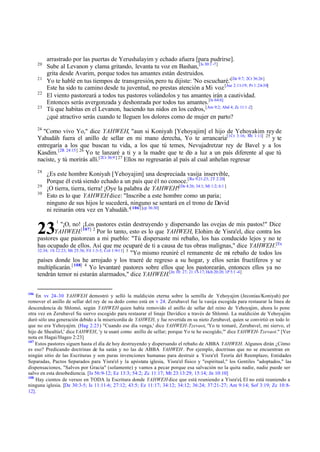 20
21
22
23

arrastrado por las puertas de Yerushalayim y echado afuera [para pudrirse].
Sube al Levanon y clama gritando, levanta tu voz en Bashan, [Is 30:1 -7]
grita desde Avarim, porque todos tus amantes están destruidos.
Yo te hablé en tus tiempos de transgresión, pero tu dijiste: 'No escucharé.'[De 9:7; 2Cr 36:26]
Este ha sido tu camino desde tu juventud, no prestas atención a Mi voz.[Jue 2:11-19; Pr 1:24-30]
El viento pastoreará a todos tus pastores volándolos y tus amantes irán a cautividad.
Entonces serás avergonzada y deshonrada por todos tus amantes.[Is 64:6]
Tú que habitas en el Levanon, haciendo tus nidos en los cedros, [Am 9:2; Abd 4; Zc 11:1 -2]
¿qué atractivo serás cuando te lleguen los dolores como de mujer en parto?

24

"Como vivo Yo," dice YAHWEH, "aun si Koniyah [Yehoyajim] el hijo de Yehoyakim rey de
Yahudáh fuera el anillo de sellar en mi mano derecha, Yo te arrancaría[1Cr 3:16; Mt 1:11] 25 y te
entregaría a los que buscan tu vida, a los que tú temes, Nevujadretzar rey de Bavel y a los
Kasdim. [2R 24:15] 26 Yo te lanzaré a ti y a la madre que te di a luz a un país diferente al que tú
o
[2Cr 36:9 ] 27
naciste, y tú morirás allí.
Ellos no regresarán al país al cual anhelan regresar
28
29
30

¿Es este hombre Koniyah [Yehoyajim] una despreciada vasija inservible,
Porque él está siendo echado a un país que él no conoce.[Ro 9:21-23; 2T 2:20]
¡O tierra, tierra, tierra! ¡Oye la palabra de YAHWEH![De 4:26; 34:1; Mi 1:2; 6:1 ]
Esto es lo que YAHWEH dice: "Inscribe a este hombre como un paria;
ninguno de sus hijos le sucederá, ninguno se sentará en el trono de David
ni reinarán otra vez en Yahudáh."[ 106] [cp 36:30]

23

1

"¡O, no! ¡Los pastores están destruyendo y dispersando las ovejas de mis pastos!" Dice
YAHWEH.[107] 2 Por lo tanto, esto es lo que YAHWEH, Elohim de Yisra'el, dice contra los
pastores que pastorean a mi pueblo: "Tú dispersaste mi rebaño, los has conducido lejos y no te
has ocupado de ellos. Así que me ocuparé de ti a causa de tus obras malignas," dice YAHWEH.[Ex
32:34; 1S 12:23; Mt 25:36; Fil 1:3-5; Col 1:9-11] 3
"Yo mismo reuniré el remanente de mi rebaño de todos los
países donde los he arrojado y los traeré de regreso a su hogar, y ellos serán fructíferos y se
multiplicarán. [ 108] 4 Yo levantaré pastores sobre ellos que los pastorearán, entonces ellos ya no
tendrán temor ni estarán alarmados," dice YAHWEH.[Jn 10: 27; 21:15-17; Hch 20:28; 1P 5:1 -4]
106

En vv 24-30 YAHWEH demostró y selló la maldición eterna sobre la semilla de Yehoyajim (Jeconías/Koniyah) por
remover el anillo de sellar del rey de su dedo como está en v 24. Zerubavel fue la vasija escogida para restaurar la línea de
descendencia de Shlomó, según YAHWEH quien había removido el anillo de sellar del reino de Yehoyajim, ahora lo pone
otra vez en Zerubavel Su siervo escogido para restaurar el linaje Davídico a través de Shlomó. La maldición de Yehoyajim
duró sólo una generación debido a la misericordia de YAHWEH, y fue revertida en su nieto Zerubavel, quien se convirtió en todo lo
que no era Yehoyajim. (Hag 2:23) "Cuando ese día venga,' dice YAHWEH-Tzevaot, 'Yo te tomaré, Zerubavel, mi siervo, el
hijo de Shealtiel,' dice YAHWEH, 'y te usaré como anillo de sellar; porque Yo te he escogido,'" dice YAHWEH-Tzevaot." [Ver
nota en Hagai/Hageo 2:23]
107
Estos pastores siguen hasta el día de hoy destruyendo y dispersando el rebaño de ABBA YAHWEH. Algunos dirán ¿Cómo
es eso? Predicando doctrinas de ha satán y no las de ABBA YAHWEH . Por ejemplo, doctrinas que no se encuentran en
ningún sitio de las Escrituras y son puras invenciones humanas para destruir a Yisra'el: Teoría del Reemplazo, Entidades
Separadas, Pactos Separados para Yisra'el y la apóstata iglesia, Yisra'el físico y "espiritual," los Gentiles "adoptados," las
dispensaciones, "Salvos por Gracia" (solamente) y vamos a pecar porque esa salvación no la quita nadie, nadie puede ser
salvo en esta desobediencia. [Is 56:9- 12; Ez 13:3; 54:2; Zc 11:17; Mt 23:13:29; 15:14; Jn 10:10]
108
Hay cientos de versos en TODA la Escritura donde YAHWEH dice que está reuniendo a Yisra'el, El no está reuniendo a
ninguna iglesia. [De 30:3-5; Is 11:11-6; 27:12; 43:5; Ez 11:17; 34:12; 34:12; 36:24; 37:21- 27; Am 9:14; Sof 3:19; Zc 10:812].

 