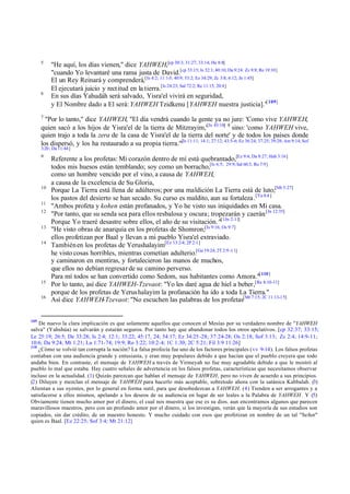5

6

"He aquí, los días vienen," dice YAHWEH,[cp 30:3; 31:27; 33:14; He 8:8]
"cuando Yo levantaré una rama justa de David.[cp 33:15; Is 32:1; 40:10; Da 9:24: Zc 9:9; Re 19:10]
El un Rey Reinará y comprenderá,[Is 4:2; 11:1-5; 40:9; 53:2; Ez 34:29; Zc 3:8; 6:12; Jn 1:45]
El ejecutará juicio y rectitud en la tierra.[Is 24:23; Sal 72:2; Re 11:15; 20:4]
En sus días Yahudáh será salvado, Yisra'el vivirá en seguridad,
y El Nombre dado a El será: YAHWEH Tzidkenu [YAHWEH nuestra justicia]."[ 109]

7

"Por lo tanto," dice YAHWEH, "El día vendrá cuando la gente ya no jure: 'Como vive YAHWEH,
quien sacó a los hijos de Yisra'el de la tierra de Mitzrayim,'[Is 43:18] 8 sino: 'como YAHWEH vive,
quien trajo a toda la zera de la casa de Yisra'el de la tierra del norte' y de todos los países donde
los dispersó, y los ha restaurado a su propia tierra."[Is 11:11; 14:1; 27:12; 43:5-6; Ez 36:24; 37:25; 39:28; Am 9:14; Sof
3:20 ; Da 11:44]
9

10
11
12
13
14

15
16

109

Referente a los profetas: Mi corazón dentro de mí está quebrantado,[Ez 9:4; Da 8:27; Hab 3:16]
todos mis huesos están temblando; soy como un borracho,[Is 6:5; 29:9; Sal 60:3; Ro 7:9]
como un hombre vencido por el vino, a causa de YAHWEH,
a causa de la excelencia de Su Gloria,
Porque La Tierra está llena de adúlteros; por una maldición La Tierra está de luto;[Mt 5:27]
los pastos del desierto se han secado. Su curso es maldito, aun su fortaleza .[Ya 4:4 ]
"Ambos profeta y kohen están profanados, y Yo he visto sus iniquidades en Mi casa.
"Por tanto, que su senda sea para ellos resbalosa y oscura; tropezarán y caerán.[Jn 12:35]
Porque Yo traeré desastre sobre ellos, el año de su visitación. "[1Jn 2:11]
"He visto obras de anarquía en los profetas de Shomron;[Is 9:16; Os 9:7]
ellos profetizan por Baal y llevan a mi pueblo Yisra'el extraviado.
También en los profetas de Yerushalayim[Ez 13:2-4; 2P 2:1]
he visto cosas horribles, mientras cometían adulterio.[Ge 19:24; 2T 2:9 -11]
y caminaron en mentiras, y fortalecieron las manos de muchos,
que ellos no debían regresar de su camino perverso.
Para mí todos se han convertido como Sedom, sus habitantes como Amora."[ 110]
Por lo tanto, así dice YAHWEH-Tzevaot: "Yo les daré agua de hiel a beber,[Re 8:10-11]
porque de los profetas de Yerus halayim la profanación ha ido a toda La Tierra."
Así dice YAHWEH-Tzevaot: "No escuchen las palabras de los profetas[Mt 7:15; 2C 11:13-15]

De nuevo la clara implicación es que solamente aquellos que conocen al Mesías por su verdadero nombre de "YAHWEH
salva" (Yahshúa) se salvarán y estarán seguros. Por tanto hay que abandonar todos los otros apelativos. [cp 32:37; 33:15;
Le 25:19; 26:5; De 33:28; Is 2:4; 12:1; 33:22; 45:17, 24; 54:17; Ez 34:25 -28; 37:24-28; Os 2:18; Sof 3:13; Zc 2:4; 14:9-11;
10:6; Da 9:24; Mt 1:21; Lu 1:71- 74; 19:9; Ro 3:22; 10:2- 4; 1C 1:30; 2C 5:21; Fil 3:9 11:26]
110
¿Cómo se volvió tan corrupta la nación? La falsa profecía fue uno de los factores principales (vv 9-14). Los falsos profetas
contaban con una audiencia grande y entusiasta, y eran muy populares debido a que hacían que el pueblo creyera que todo
andaba bien. En contraste, el mensaje de YAHWEH a través de Yirmeyah no fue muy agradable debido a que le mostró al
pueblo lo mal que estaba. Hay cuatro señales de advertencia en los falsos profetas, características que necesitamos observar
incluso en la actualidad. (1) Quizás parezcan que hablan el mensaje de YAHWEH, pero no viven de acuerdo a sus principios.
(2) Diluyen y mezclan el mensaje de YAHWEH para hacerlo más aceptable, sobretodo ahora con la satánica Kabbalah. (3)
Alientan a sus oyentes, por lo general en forma sutil, para que desobedezcan a YAHWEH. (4) Tienden a ser arrogantes y a
satisfacerse a ellos mismos, apelando a los deseos de su audiencia en lugar de ser leales a la Palabra de YAHWEH. Y (5)
Obviamente tienen mucho amor por el dinero, el cual nos muestra que ese es su dios. aun encontramos algunos que parecen
maravillosos maestros, pero con un profundo amor por el dinero, si los investigan, verán que la mayoría de sus estudios son
copiados, sin dar crédito, de un maestro honesto. Y mucho cuidado con esos que profetizan en nombre de un tal "Señor"
quien es Baal. [Ez 22:25; Sof 3:4; Mt 21:12]

 
