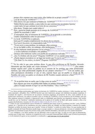 17

18
19
20

21
22

23
24

porque ellos exponen una vana visión, ellos hablan de su propio corazón[Ga 1:8; 1Jn 4:1]
y no de la boca de YAHWEH.[cp 2:5; Ez 13:3; ]
Ellos dicen a los que rechazan la Palabra de YAHWEH:[1S 2:30; Mal 1:6; Lu 10:16; Jn 5:23; 1Ts 4:7 ]
'Habrá Shalom para ustedes, y para todos los que caminan tras sus propias lujurias,'
y para todos los que caminan en el error de sus corazones,[Is 3:10; 57:21]
ellos dicen: 'Ningún mal vendrá sobre ti.'
Pero, ¿quién ha estado presente en el consejo de YAHWEH?[1R 22:24; Is 40:13; 1C 2:16 ]
¿Quién ha escuchado y oído?
¡Contemplen! ¡Hay un terremoto de YAHWEH, y la ira procede a convulsión,
vendrá violentamente sobre los perversos![ Sal 58:9; Pr 1:24-27]
La ira de YAHWEH no se aplacará,
hasta que El cumpla completamente los deseos de su corazón.
En el ajarit-hayamim, tú comprenderás todo. [Ge 49:1; De 31:20; Os 3:4-5]
"Yo no envié a estos profetas, sin embargo, ellos corrieron.
Yo no les hablé a ellos, sin embargo, ellos profetizaron. [Ro 10:15]
Si ellos hubieran estado presentes en mi consejo, [Ez 2:7; 3:17; Hch 20:27]
y si ellos hubieran escuchado a mis palabras,[cp 25:5; 35:15; Ez 13:22; 18:30;Zc 1:4; Hch 26:18-20]
entonces ellos hubieran vuelto a mi pueblo de sus prácticas malvadas.[Mal 2:6; 1Ts 1:9; 5:6 ]
¿Soy Yo Elohim sólo de cerca?" Pregunta YAHWEH, "¿Y no cuando estoy lejos?
¿Puede alguien esconderse en un lugar tan secreto que Yo no lo vea?"[ Ge 16:13; Job 22:13]
"¿No lleno Yo los cielos y la tierra?" Pregunta YAHWEH.[Job 24:13-16; Sal 10:11; 90:8; Pr 15:3]

25

"Yo he oído lo que estos profetas dicen, lo que ellos profetizan en Mi Nombre diciendo
falsamente que han tenido una visión nocturna.[Sal 139:2; Lu 12:3; 1C 4:5; He 4:13; Re 2:23] 26 ¿Por cuánto
tiempo seguirá esto? ¿Está mi palabra en el corazón de los profetas que están profetizando
mentiras, que están profetizando engaños de sus propios corazone s?[111] 27 Con sus sueños, que
ellos permanecen diciéndose el uno al otro, esperan hacer que mi pueblo se olvide de Mi
Nombre; tal como sus padres se olvidaron de Mi Nombre cuando adoraron a Baal."[ 112] [De 13:1-5;
Hch 13:8; 2T 2:17,18; 3:6-8]
28

111

"Si un profeta tiene un sueño, que lo diga como un sueño.[Pr 14:5; 1C 3:11 -13; 4:2; 2C 2:17; 2P 1:21]
Pero alguien que tiene mi palabra debe hablar mi palabra fielmente.[Pr 30:6; 2T 2:15; 3:15; 4:2 ]
¿Qué es la paja menuda al trigo? así son Mis Palabras. " Dice YAHWEH,[113]

Los falsos profetas profetizaban que tenían revelaciones de YAHWEH en sueños nocturnos, y ellos causaban que esto
fuera rumorado y difundido. Pero YAHWEH declaró que eran impostores, porque sólo hablaban sus propias conjeturas, el
resultado del orgullo y atrevimiento de sus propios corazones engañosos. El propósito de ellos, como también de sus
predicciones mentirosas, era seducir al pueblo a que se olvidara de YAHWEH, y tuviera desprecio por Su Palabra, para que
ellos pudieran enraizar la idolatría y superstición sobre su infidelidad, para hacerlos sus seguidores sumisos. Esto mismo
sucede hoy con las "profecías" totalmente mentirosas de la iglesia en el nombre de Baal, para poder someter a ellos a las
ovejitas desobedientes e incautas. [Is 30:9; Sal 4:2; Hch 13:10; 2Ts 2:9; 1T 4:1; 2T 4:3]
112
Todos los que ocasionalmente usan el Nombre de YAHWEH, pero luego rocían su enseñanza con dios / jesús, HaShem,
Adonai, etc. y mezclan así sus enseñanzas con otros nomb res falsos de vanidad, son falsos profetas y maestros de engaño.
Mediante su doblez de mente, hacen que el pueblo "olvide mi Nombre," a cambio de sueños falsos. Los que enseñan que el
pueblo restaurado del Israel Mesiánico puede elegir y escoger cuándo y s i desean pronunciar e invocar el verdadero Nombre
del Padre en el momento en que ellos mismos elijan ¡están soñando falsedades y haciendo que otros sueñen falsedades!
113
Los verdaderos y los falsos profetas son tan diferentes como la paja del trigo. La paja no sirve para la alimentación,
mientras que el trigo nutre. Anunciar el evangelio/besorah es una gran responsabilidad, debido a que la forma de presentarlo
y vivirlo alentará a la gente ya sea a aceptarlo o a rechazarlo, y ¡uno tiene que vivir lo que predica!

 