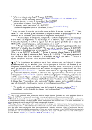 29
30
31

"¿No es mi palabra como fuego?" Pregunta YAHWEH,
"¿cómo un martillo quebrando las rocas?[cp 5:14; Lu 24:32; Jn 6:63; Hch 2:37;2C 2:16; 10:4; He 4:12; Re 11:5]
Así que, Yo estoy en contra de los profetas," dice YAHWEH,
"que se roban mi palabra el uno al otro. [ 114] [De 18:20; Lu 8:12;]
Sí, Yo estoy contra los profetas," dice YAHWEH,
"que hablan sus propias palabras, y le añaden, 'El dice.'"[ Ge 22:16; Nu 14:28; 24:16;]

32

"Estoy en contra de aquellos que confeccionan profecías de sueños engañosos,"[De 13:1] dice
YAHWEH. "Ellos les dicen, y por sus mentiras y arrogancia llevan a mi pueblo extraviado. Yo no
los mandé, Yo no los ordené, y ellos no le hacen ningún bien a este pueblo."[Re 19:20]
33
"Cuando alguno de este pueblo, o un profeta, o un kohen, te pregunte: '¿Cuál es la carga
de YAHWEH?' Les responderás: 'Tú eres la carga, Yo te estrellaré,' dice YAHWEH.[Sal 78:58-60] 34
"
Como para el profeta, el kohen, o alguien más de este pueblo que hable de la 'carga de
YAHWEH,' Yo tomaré venganza de ese hombre junto con su casa."
35
Así que cuando hables con tu prójimo o tu hermano, pregunta: "¿Qué respuesta ha dado
YAHWEH?" o "¿Qué ha dicho YAHWEH?" 36 No uses más la expresión: 'La carga de YAHWEH';
porque la carga de cada persona será sus palabras.[Mt 12:36; Lu 19:22; 2P 2:17-19] 37 Así que, tú dirás:
"¿Qué es lo que YAHWEH ha hablado?" 38 "Porque tú usas esta palabra : 'la carga de YAHWEH,'
después que te he dado la orden de no decir: 'la carga de YAHWEH,' 39 Yo te alzaré, carga que tú
eres, y te lanzaré lejos de mi presencia – tú y la ciudad que les di a tus padres. 40 Entonces te
sujetaré a vergüenza perpetua – eterna, vergüenza inolvidable."[ 115]
1

Fue después que Nevujadretzar rey de Bavel había cargado con Yejanyah el hijo de
Yehoyakim, rey de Yahudáh, junto con los príncipes de Yahudáh, los artesanos y los
trabajadores experimentados y los había arrojado al cautiverio desde Yerushalayim y los trajo a
Bavel, que YAHWEH me dio una visión. Allí, enfrente del templo de YAHWEH, había dos cestas
de higos.[De 26:2-4; 2R 24:12-16; Am 3:7; 8:1 ] 2 Una de las cestas tenía en ella higos muy buenos, como esos
que se maduran temprano; mientras la otra cesta tenía higos muy malos, tan malos que no se
podían comer.[Is 5:4; Ez 15:2-5; Os 9:10] 3 Entonces YAHWEH me preguntó: "Yirmeyah, ¿qué es lo que
ves?" Yo respondí: "Higos – los buenos son muy buenos, pero los malos son tan malos, que no se
pueden comer."[Mt 7:17] 4 La palabra de YAHWEH vino a mí: 5 Aquí está lo que YAHWEH, Elohim
de Yisra'el dice: "Yo consideraré a los cautivos de Yahudáh, a quienes Yo los mandé lejos de este
lugar a la tierra de los Kasdim, como buenos, tal como hago con estos higos. [ 116]

24

6

114

"Yo pondré mis ojos sobre ellos para bien, Yo los traeré de regreso a esta tierra;[De 11:12]
los edificaré y no los destruiré, los plantaré y no los desarraigaré.[Sal 34:15; 2Cr 16:9; 1P 3:12]

YAHWEH está contra los falsos profetas que usan Su Nombre para sus falsedades para darles autoridad; también la
Palabra de YAHWEH es robada cuando la sustituyen por sus propias palabras, valores, mensajes y autoridad.
115
El oráculo (levantando la voz) era una carga (algo que se levanta físicamente) puesta sobre el profeta hasta que trasmitiera
el mensaje y su efecto fuera « un peso» para el pueblo. Por otro lado, la «carga» de YAHWEH es que la desobediencia, lo
mismo que ahora, del pueblo le es a YAHWEH una «carga pesada de cargar».
116
Los higos buenos representaban a los cautivos en Bavel, no porque por sí mismos fueran buenos, sino porque sus
corazones responderían a YAHWEH después de los 70 años de cautiverio. Por lo tanto, El los cuidaría y traería de regreso a la
tierra. Los higos malos representaban a los que se quedaron en Yahudáh o huyeron a Egipto. El pueblo creía que sería
bendecido si permanecía en La Tierra o escapaban a Egipto, pero sucedió lo opuesto, ya que YAHWEH utilizaría el cautiverio
para refinarlos. Esta profecía también está teniendo cumplimiento ahora donde Yahudáh está reconociendo al Mesías Judío
de Israel, Yahshúa. [Nah 1:7; Zc 13:9; Jn 10:27; Ro 8:28; 2T 2:19; Re 3:19]

 