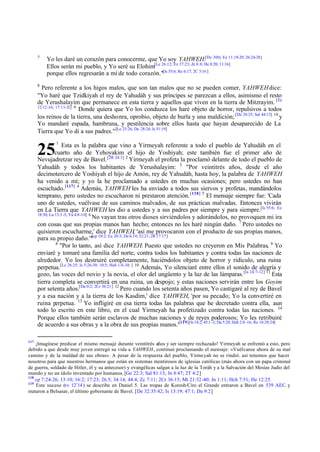 7

Yo les daré un corazón para conocerme, que Yo soy YAHWEH.[De 30:6; Ez 11:19-20; 26:24-28]
Ellos serán mi pueblo, y Yo seré su Elohim[Le 26:12; Ez 37:23; Zc 8:8; He 8:20; 11:16]
porque ellos regresarán a mí de todo corazón."[Is 55:6; Ro 6:17; 2C 3:16 ]

8

Pero referente a los higos malos, que son tan malos que no se pueden comer, YAHWEH dice:
"Yo haré que Tzidkiyah el rey de Yahudáh y sus príncipes se parezcan a ellos, asimismo el resto
de Yerushalayim que permanece en esta tierra y aquellos que viven en la tierra de Mitzrayim. [Ez
12:12-16; 17:11-21] 9
Donde quiera que Yo los conduzca los haré objeto de horror, repulsivos a todos
los reinos de la tierra, una deshonra, oprobio, objeto de burla y una maldición; [De 28:25; Sal 44:13] 10 y
Yo mandaré espada, hambruna, y pestilencia sobre ellos hasta que hayan desaparecido de La
Tierra que Yo di a sus padres." [Le 25:26; De 28:24; Is 51:19]

25

1

Esta es la palabra que vino a Yirmeyah referente a todo el pueblo de Yahudáh en el
cuarto año de Yehoyakim el hijo de Yoshiyah; este también fue el primer año de
Nevujadretzar rey de Bavel. [2R 24:1] 2 Yirmeyah el profeta la proclamó delante de todo el pueblo de
Yahudáh y todos los habitantes de Yerushalayim: 3 "Por veintitrés años, desde el año
decimotercero de Yoshiyah el hijo de Amón, rey de Yahudáh, hasta hoy, la palabra de YAHWEH
ha venido a mí; y yo la he proclamado a ustedes en muchas ocasiones; pero ustedes no han
escuchado.[117] 4 Además, YAHWEH les ha enviado a todos sus siervos y profetas, mandándolos
temprano, pero ustedes no escucharon ni prestaron atención. [118] 5 El mensaje siempre fue: 'Cada
uno de ustedes, vuélvase de sus caminos malvados, de sus prácticas malvadas. Entonces vivirán
en La Tierra que YAHWEH les dio a ustedes y a sus padres por siempre y para siempre.[Is 55:6; Ez
18:30; Lu 13:3 -5; Ya 4:8-10] 6
No vayan tras otros dioses sirviéndolos y adorándolos, no provoquen mi ira
con cosas que sus propias manos han hecho; entonces no les haré ningún daño. 7 Pero ustedes no
quisieron escucharme,' dice YAHWEH, 'así me provocaron con el producto de sus propias manos,
[cp
para su propio daño.'" 10:2; Ex 20:3; De 6:14; 32:21; 2R 17:17]
8
"Por lo tanto, así dice YAHWEH: Puesto que ustedes no creyeron en Mis Palabras, 9 Yo
enviaré y tomaré una familia del norte, contra todos los habitantes y contra todas las naciones de
alrededor. Yo los destruiré completamente, haciéndolos objeto de horror y ridículo, una ruina
perpetua.[Le 26:25; Is 5:26-30; 10:5; Hab 1:6-10; ] 10 Además, Yo silenciaré entre ellos el sonido de alegría y
gozo, las voces del novio y la novia, el olor del ungüento y la luz de las lámparas. [Is 24:7-12] 11 Esta
tierra completa se convertirá en una ruina, un despojo; y estas naciones servirán entre los Goyim
por setenta años.[Da 0:2; 2Cr 36:21] 12 Pero cuando los setenta años pasen, Yo castigaré al rey de Bavel
y a esa nación y a la tierra de los Kasdim,' dice YAHWEH, 'por su pecado; Yo la convertiré en
ruina perpetua. 13 Yo infligiré en esa tierra todas las palabras que he decretado contra ella, aun
todo lo escrito en este libro, en el cual Yirmeyah ha profetizado contra todas las naciones. 14
Porque ellos también serán esclavos de muchas naciones y de reyes poderosos; Yo les retribuiré
de acuerdo a sus obras y a la obra de sus propias manos.'[119][Is 14:2; 45:1 -3; Da 5:28; Hab 2:8 -16; Re 18:20:24]
117

¡Imagínese predicar el mismo mensaje durante veintitrés años y ser siempre rechazado! Yirmeyah se enfrentó a esto, pero
debido a que desde muy joven entregó su vida a YAHWEH, continuó proclamando el mensaje: «Vuélvanse ahora de su mal
camino y de la maldad de sus obras». A pesar de la respuesta del pueblo, Yirmeyah no se rindió. así tenemos que hacer
nosotros para que nuestros hermanos que están en sistemas mentirosos de iglesias católicas (más ahora con un papa criminal
de guerra, soldado de Hitler, él y su antecesor) y evangélicas salgan a la luz de la Toráh y a la Salvación del Mesías Judío del
mundo y no un ídolo inventado por humanos. [Ge 22:3; Sal 81:13; Jn 8:47; 2T 4:2]
118
cp 7:24- 26; 13:10; 16:2; 17:23; 26.5; 34:14; 44:4; Zc 7:11; 2Cr 36:15; Mt 21:32 -40; Jn 1:11; Hch 7:51; He 12:25.
119
Este suceso (vv 12¨14 ) se describe en Daniel 5. Las tropas de Koresh/Ciro el Grande entraron a Bavel en 539 AEC. y
mataron a Belsasar, el último gobernante de Bavel. [De 32:35:42; Is 13:19; 47:1; Da 9:2]

 