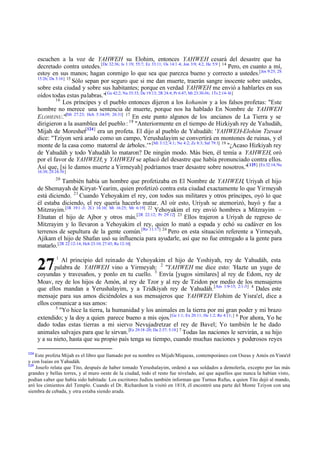 escuchen a la voz de YAHWEH su Elohim, entonces YAHWEH cesará del desastre que ha
decretado contra ustedes.[De 32:36; Is 1:19; 55:7; Ez 33:11; Os 14:1 -4; Jon 3:9; 4:2, He 5:9 ] 14 Pero, en cuanto a mí,
estoy en sus manos; hagan conmigo lo que sea que parezca bueno y correcto a ustedes.[Jos 9:25; 2S
15:26; Da 3:16] 15
Sólo sepan por seguro que si me dan muerte, traerán sangre inocente sobre ustedes,
sobre esta ciudad y sobre sus habitantes; porque en verdad YAHWEH me envió a hablarles en sus
oídos todas estas palabras."[ Ge 42:2; Nu 35:33; De 19:13; 2R 24:4; Pr 6:47; Mt 23:30-36; 1Ts 2:14-16]
16
Los príncipes y el pueblo entonces dijeron a los kohanim y a los falsos profetas: "Este
hombre no merece una sentencia de muerte, porque nos ha hablado En Nombre de YAHWEH
E LOHEINU."[Mt 27:23; Hch 5:34-39; 26:31] 17 En este punto algunos de los ancianos de La Tierra y se
dirigieron a la asamblea del pueblo : 18 "Anteriormente en el tiempo de Hizkiyah rey de Yahudáh,
Mijah de Moreshet[124] era un profeta. El dijo al pueblo de Yahudáh: 'YAHWEH-Elohim Tzevaot
dice: "Tziyon será arado como un campo, Yerushalayim se convertirá en montones de ruinas, y el
monte de la casa como matorral de árboles.'" [Mi 3:12; 4:1; Ne 4:2; Zc 8:3; Sal 79:1] 19 "¿Acaso Hizkiyah rey
de Yahudáh y todo Yahudáh lo mataron? De ningún modo. Más bien, él temía a YAHWEH, oró
por el favor de YAHWEH; y YAHWEH se aplacó del desastre que había pronunciado contra ellos.
Así que, [si le damos muerte a Yirmeyah] podríamos traer desastre sobre nosotros."[ 125] [Ex 32:14; Nu
16:38; 2S 24:16]
20

También había un hombre que profetizaba en El Nombre de YAHWEH, Uriyah el hijo
de Shemayah de Kiryat-Yearim, quien profetizó contra esta ciudad exactamente lo que Yirmeyah
está diciendo. 21 Cuando Yehoyakim el rey, con todos sus militares y otros príncipes, oyó lo que
él estaba diciendo, el rey quería hacerlo matar. Al oír esto, Uriyah se atemorizó, huyó y fue a
Mitzrayim.[1R 19:1 -3; 2Cr 16:10; Mt 16:25; Mr 6:19] 22 Yehoyakim el rey envió hombres a Mitzrayim –
Elnatan el hijo de Ajbor y otros más.[2R 22:12; Pr 29:12] 23 Ellos trajeron a Uriyah de regreso de
Mitzrayim y lo llevaron a Yehoyakim el rey, quien lo mató a espada y echó su cadáver en los
terrenos de sepultura de la gente común.[Re 11:17] 24 Pero en esta situación referente a Yirmeyah,
Ajikam el hijo de Shafan usó su influencia para ayudarle, así que no fue entregado a la gente para
matarlo. [2R 22:12-14; Hch 23:10; 27:43; Re 12:16]
1

Al principio del reinado de Yehoyakim el hijo de Yoshiyah, rey de Yahudáh, esta
palabra de YAHWEH vino a Yirmeyah: 2 "YAHWEH me dice esto: 'Hazte un yugo de
coyundas y travesaños, y ponlo en tu cuello. 3 Envía [yugos similares] al rey de Edom, rey de
Moav, rey de los hijos de Amón, al rey de Tzor y al rey de Tzidon por medio de los mensajeros
que ellos mandan a Yerushalayim, y a Tzidkiyah rey de Yahudáh. [Am 1:9-15; 2:1-3] 4 Dales este
mensaje para sus amos diciéndoles a sus mensajeros que YAHWEH Elohim de Yisra'el, dice a
ellos comunicar a sus amos:
5
"Yo hice la tierra, la humanidad y los animales en la tierra por mi gran poder y mi brazo
extendido; y la doy a quien parece bueno a mis ojos.[Ge 1:1; Ex 20:11; He 1:2; Re 4:11; ] 6 Por ahora, Yo he
dado todas estas tierras a mi siervo Nevujadretzar el rey de Bavel; Yo también le he dado
animales salvajes para que le sirvan. [Ez 29:18 -20; Da 2:37; 5:18] 7 Todas las naciones le servirán, a su hijo
y a su nieto, hasta que su propio país tenga su tiempo, cuando muchas naciones y poderosos reyes

27

124

Este profeta Mijah es el libro que llamado por su nombre es Mijah/Miqueas, contemporáneo con Oseas y Amós en Yisra'el
y con Isaías en Yahudáh.
125
Josefo relata que Tito, después de haber tomado Yerushalayim, ordenó a sus soldados a demolerla, excepto por las más
grandes y bellas torres, y al muro oeste de la ciudad, todo el resto fue nivelado, así que aquellos que nunca la habían visto,
podían saber que había sido habitada: Los escritores Judíos también informan que Turnus Rufus, a quien Tito dejó al mando,
aró los cimientos del Templo. Cuando el Dr. Richardson la visitó en 1818, él encontró una parte del Monte Tziyon con una
siembra de cebada, y otra estaba siendo arada.

 