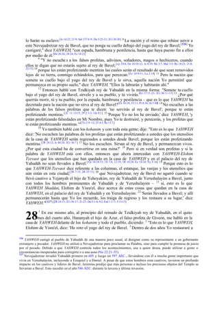 lo harán su esclavo.[Is 14:22; 21:9; Sal 137:8-9; Da 5:25-31; 2Cr 36:20] 8 La nación y el reino que rehúse servir a
este Nevujadretzar rey de Bavel, que no ponga su cuello debajo del yugo del rey de Bavel,[126] Yo
castigaré," dice YAHWEH, "con espada, hambruna y pestilencia, hasta que haya puesto fin a ellos
por medio de él. [De 26:26; 28:24; Ez 14:21]
9
"Y no escuche s a los falsos profetas, adivinos, soñadores, magos o hechiceros, cuando
ellos te digan que no estarás sujeto al rey de Bavel; [cp 29:8; De 18:10-12; Is 8:19; Mi 3:7; Mal 3:5; Re 18:23; 21:8;
22:15] 10
porque les están profetizando mentiras las cuales serán el resultado de que sean removidos
lejos de su tierra, conmigo echándolos, para que perezcan. [Ez 14:9-11; La 2:14] 11 Pero la nación que
someta su cuello bajo el yugo del rey de Bavel y le sirva, aquella nación Yo permitiré que
permanezca en su propio suelo," dice YAHWEH. "Ellos la labrarán y habitarán ahí."
12
Entonces hablé con Tzidkiyah rey de Yahudáh en la misma forma: "Somete tu cuello
bajo el yugo del rey de Bavel, sírvelo y a su pueblo, y tú vivirás.[Ez 17:11 -21; 2Cr 36:11-13] 13 ¿Por qué
querrás morir, tú y tu pueblo, por la espada, hambruna y pestilencia – que es lo que YAHWEH ha
decretado para la nación que no sirva al rey de Bavel?[Ez 18:24; 33:11; Pr 8:36; Jn 5:40] 14 No escuches a las
palabras de los falsos profetas que te dicen: 'no servirás al rey de Bavel'; porque te están
profetizando mentiras. [2C 11:13-15; 2P 2:1-3; 1Jn 4:1] 15 'Porque Yo no los he enviado,' dice YAHWEH, 'y
están profetizando falsedades en Mi Nombre, pues Yo te destruiré, y perecerás, y los profetas que
te están profetizando mentiras.'"[2Ts 2:9 -12; 2T 4:3; Re 13:7]
16
Yo también hablé con los kohanim y con toda esta gente; dije: "Esto es lo que YAHWEH
dice: 'No escuchen las palabras de los profetas que están profetizando a ustedes que los utensilios
de la casa de YAHWEH serán regresados a ustedes desde Bavel; porque les están profetizando
mentiras.[2R 24:12; Is 44:24; 2Cr 36:7 ] 17 No los escuchen. Sirvan al rey de Bavel, y permanezcan vivos.
¿Por qué esta ciudad ha de convertirse en una ruina?' 18 Pero si en verdad son profetas y si la
palabra de YAHWEH está con ellos, entonces que ahora intercedan con YAHWEH-Elohim
Tzevaot que los utensilios que han quedado en la casa de YAHWEH y en el palacio del rey de
Yahudáh no sean llevados a Bavel. [ Ge 18:24:33; 1S 7:8; 12:19; 1R 18:24; Ez 14:14; Ya 5:16] 19 Porque esto es lo
que YAHWEH-Tzevaot dice referente a las columnas, el estanque, las vasijas y los utensilios que
aún están en esta ciudad,[2R 7:15; 2R 25:13] 20 que Nevujadretzar, rey de Bavel no agarró cuando se
llevó cautivo a Yejanyah el hijo de Yehoyakim, rey de Yahudáh de Yerushalayim a Bavel, junto
con todos los hombres prominentes de Yahudáh y de Yerushalayim – 21 sí, esto es lo que
YAHWEH Shaddai, Elohim de Yisra'el, dice acerca de estas cosas que quedan en la casa de
YAHWEH, en el palacio del rey de Yahudáh y en Yerushalayim: 22 'Serán llevados a Bavel; y allí
permanecerán hasta que Yo los recuerde, los traiga de regreso y los restaure a su lugar,' dice
YAHWEH."[127] [2R 24:13; 2Cr 36:17; 21-23; Da 5:1-4; 9:2; Esd 1:1-7; 5:13-15]
1

En ese mismo año, al principio del reinado de Tzidkiyah rey de Yahudáh, en el quito
mes del cuarto año, Hananyah el hijo de Azur, el falso profeta de Giveon, me habló en la
casa de YAHWEH delante de los kohanim y todo el pueblo, diciendo: 2 "Esto es lo que YAHWEH,
Elohim de Yisra'el, dice: 'He roto el yugo del rey de Bavel. 3 Dentro de dos años Yo restauraré a

28
126

YAHWEH castigó al pueblo de Yahudáh de una manera poco usual, al designar como su representante a un gobernante
extranjero y pecador. YAHWEH no utilizó a Nevujadretzar para proclamar su Palabra, sino para cumplir la promesa de juicio
por el pecado. Debido a que YAHWEH controla todos los acontecimientos, usa a quien desea, puede utilizar a gente o
circunstancias inesperadas para corregirte o a una asna (Nu 22:21-35).
127
Nevujadretzar invadió Yahudáh primero en 605 y luego en 597 AEC ., llevándose con él a mucha gente importante que
vivía en Yerushalayim, incluyendo a Ezequiel y a Daniel. A pesar de que estos hombres eran cautivos, tuvieron un profundo
impacto en los cautivos y líderes de Bavel. Jeremías predijo que más personas e incluso los preciosos objetos del Templo se
llevarían a Bavel. Esto sucedió en el año 586 AEC. durante la tercera y última invasión.

 