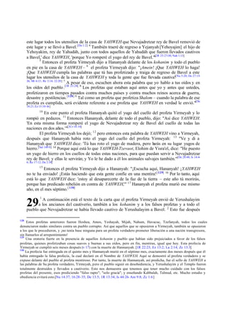 este lugar todos los utensilios de la casa de YAHWEH que Nevujadretzar rey de Bavel removió de
este lugar y se llevó a Bavel. [Da 1:2] 4 También traeré de regreso a Yejanyah [Yehoyajim] el hijo de
Yehoyakim, rey de Yahudáh, junto con todos aquellos de Yahudáh que fueron llevados cautivos
[2R
a Bavel,' dice YAHWEH, 'porque Yo romperé el yugo del rey de Bavel.'" 25:27-30; Nah 1:13]
5
Entonces el profeta Yirmeyah dijo a Hananyah delante de los kohanim y todo el pueblo
en pie en la casa de YAHWEH – 6 el profeta Yirmeyah dijo: "¡Amein! ¡Que YAHWEH lo haga!
¡Que YAHWEH cumpla las palabras que tú has profetizado y traiga de regreso de Bavel a este
lugar los utensilios de la casa de YAHWEH y toda la gente que fue llevada cautiva![Nu 5:20; De 27:1526; Mt 6:13 ; Re 3:14; 22:20] 7
A pesar de eso, escuchen ahora esta palabra que yo hablo a tus oídos y en
los oídos del pueblo .[1R 22:28] 8 Los profetas que estaban aquí antes que yo y antes que ustedes,
profetizaron en tiempos pasados contra muchos países y contra muchos reinos acerca de guerra,
desastre y pestilencias. [128] 9 Tal como un profeta que profetiza Shalom – cuando la palabra de ese
profeta es cumplida, será evidente referente a ese profeta que YAHWEH en verdad le envió."[De
18:21; Ez 13:10-16]
10

En este punto el profeta Hananyah quitó el yugo del cuello del profeta Yirmeyah y lo
rompió en pedazos. 11 Entonces Hananyah, delante de todo el pueblo, dijo: "Así dice YAHWEH:
'En esta misma forma romperé el yugo de Nevujadretzar rey de Bavel del cuello de todas las
naciones en dos años.'"[2Cr 18:10]
El profeta Yirmeyah los dejó; 12 pero entonces esta palabra de YAHWEH vino a Yirmeyah,
después que Hananyah había roto el yugo del cuello del profeta Yirmeyah: 13 "Ve y di a
Hananyah que YAHWEH dice: 'Tú has roto el yugo de madera, pero h
arás en su lugar yugos de
hierro.[Sal 149:8] 14 Porque aquí está lo que YAHWEH-Tzevaot, Elohim de Yisra'el, dice: "He puesto
un yugo de hierro en los cuellos de todas estas naciones, para que puedan servir a Nevujadretzar
rey de Bavel; y ellas le servirán; y Yo le he dado a él los animales salvajes también.'"[De 28:48; Is 14:46; Re 17:12; Da 2:38]
15

Entonces el profeta Yirmeyah dijo a Hananyah: "¡Escucha aquí, Hananyah! ¡YAHWEH
no te ha enviado! ¡Estás haciendo que esta gente confíe en una mentira! [ 129] 16 Por lo tanto, aquí
está lo que YAHWEH dice: 'estoy al desaparecerte de la faz de la tierra – este año tú morirás,
porque has predicado rebelión en contra de YAHWEH,'" 17 Hananyah el profeta murió ese mismo
año, en el mes séptimo. [ 130]
1

A continuación está el texto de la carta que el profeta Yirmeyah envió de Yerushalayim
a los ancianos del cautiverio, también a los kohanim y a los falsos profetas y a todo el
pueblo que Nevujadretzar se había llevado cautivo de Yerushalayim a Bavel. 2 Esto fue después

29
128

Estos profetas anteriores fueron Hoshea, Amos, Yeshayah, Mijah, Nahum, Havacuc, Tzefanyah, todos los cuales
denunciaron males similares contra un pueblo corrupto. Así que aquellos que se opusieron a Yirmeyah, también se opusieron
a los que le precedieron, y ¡no tenía base ninguna para un profeta verdadero prometer liberación a una nación transgresora,
sin llamarlos al arrepentimiento!
129
Una oratoria fuerte en la presencia de aquellos kohanim y pueblo que habían sido prejuiciados a favor de los falsos
profetas, quienes profetizaban cosas suaves y buenas a sus oídos, pero en fin, mentiras, igual que hoy. Esta profecía de
Yirmeyah se cumplió seis meses después (v 17) con la muerte de Hannanyah. [1R 22:23; Ez 13:2; La 2:14; Zc 13:3]
130
La profecía fue entregada en el quinto mes y Hannanyah murió en el séptimo mes, exactamente dos meses después que él
había entregado la falsa profecía, la cual declaró en el Nombre de YAHWEH. Aquí se demostró al profeta verdadero y se
expuso delante del pueblo al profeta mentiroso. Por tanto, la muerte de Hannanyah, así predicha, fue el sello de YAHWEH a
las palabras de Su profeta verdadero, Yirmeyah, pero el pueblo siguió en desobediencia, y Yerushalayim y el Templo fueron
totalmente destruidos y llevados a cautiverio. Esto nos demuestra que tenemos que tener mucho cuidado con los falsos
profetas del presente, esos prediciendo "falso rapto"; "solo gracia"; y enseñando Kabbalah, Talmud, etc. Mucho estudio y
obediencia evitará esto.[Nu 14:37; 16:28-35; De 13:5; 1R 13:34; Is 44:26- Am 9:8; Zc 1:6]

 