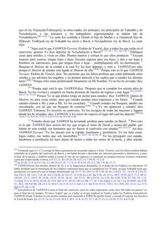 que el rey Yejanyah [Yehoyajim], la reina madre, los príncipes, los principales de Yahudáh y de
Yerushalayim, y los artesanos y los trabajadores experimentados se habían ido de
Yerushalayim.[2R 14:24] 3 La carta fue confiada a Elasah el hijo de Shafan y a Gemaryah hijo de
Hilkiyah; Tzidkiyah rey de Yahudáh los envió a Bavel, a Nevujadretzar rey de Bavel. La carta
dijo:
4
"Aquí está lo que YAHWEH-Tzevaot, Elohim de Yisra'el, dice a todos los que están en el
cautiverio, quienes Yo hice deportar de Yerushalayim a Bavel:[Is 5:5; 45:7; 59:1; Am 3:6 ] 5 'Edifiquen
casas para ustedes, y vivan en ellas. Planten huertos y coman lo que ellos producen. 6 Escojan
mujeres para casarse, tengan hijos e hijas. Escojan esposas para sus hijos, y den a sus hijas a
hombres en matrimonio, para que tengan hijos e hijas – multiplíquense allí, no disminuyan. 7
Busquen el Shalom de la ciudad a la cual Yo los hice deportar, y oren a YAHWEH por ella;
porque el Shalom de ustedes está ligado al Shalom de ella.[ 131] 8 Porque esto es lo que YAHWEHTzevaot, Elohim de Yisra'el, dice: 'No permitan que los falsos profetas que están habitando entre
ustedes y sus adivinos los engañen, y no presten atención a los sueños que a ustedes los alientan
tener.[ 132] 9 Porque ellos están profetizando falsamente en Mi Nombre; Yo no los he enviado,' dice
YAHWEH.
10
"Porque aquí está lo que YAHWEH dice: 'Después que se cumplan los setenta años de
Bavel, Yo los visitaré y cumpliré mi buena promesa de traerlos de regreso a este lugar. [2Cr 36:20'23;
Sof 2:7; Zc 7:5 ] 11
Porque Yo sé qué planes tengo en mente para ustedes,' dice YAHWEH, 'planes de
Shalom, no para cosas malas; para que ustedes puedan tener esperanza y un futuro. 12 Cuando
ustedes clamen a Mí y oren a Mí, Yo los escucharé. 13 Cuando ustedes me busquen, ustedes me
encontrarán, con tal que me busquen de corazón; [ 133] 14 y Yo me apareceré a ustedes,' dice
YAHWEH. 'Entonces Yo invertiré su cautiverio. Yo los recogeré de todas las naciones y lugares
donde los he arrojado,' dice YAHWEH, 'y los traeré de regreso al lugar del cual los deporté.[134] [cp
1De 4:7; 1Cr 28:9; 2Cr 15:12-15; Is 45:9; 55:6; Sal 32:6; Ro 10:20]
15

"Ustedes dicen que YAHWEH ha levantado profetas para ustedes en Bavel. 16 Pero esto
es lo que YAHWEH dice acerca del rey que ocupa el torno de David y acerca del pueblo que
habita en esta ciudad, sus hermanos que no fueron al cautiverio con ustedes.[Ez 22:31 ] 17 Así dice
YAHWEH-Tzevaot: 'Yo los atacaré con la espada, hambruna y pestilencia; Yo los haré como
higos malos, tan malos que son incomibles.[Le 26:25; De 28:24] 18 Yo los perseguiré con espada,
hambruna y pestilencia los haré objeto de horror a todos los reinos de la tierra; y ellos traerán
131

Yirmeyah aquí (vv 5-7) corrige la falsa expectación de un pronto regreso a Eretz Yisra'el, cual los falsos profetas habían
infundido en el pueblo del cautiverio de Bavel, y los había llevado a descuidar sus intereses personales y domésticos, y para
el bien de la nación, y también tendía a excitar el celo de sus captores y a aumentar sus propias miserias. Estamos ordenados
a orar por el país donde vivimos, (1T 2:1-2). [Ez 28:26; Da 4:27; 1C 7:36-38; 1T 2:1]
132
cp 23:28; 27:9; Is 29:7; Ec 5:3; Mt 24:4-5; 2C 11:13- 15; Ef 4:14; 2Ts 2:3; 2Jn 7 -9; Re 13:13.
133
YAHWEH tenía Sus diseños delante de El, y ni la impaciencia del pueblo, ni el poder de los Caldeos, los afectarían. El
había diseñado que la monarquía de los Caldeos continuara hasta que se cumplieran los 70 años, así que Yahudáh tenía que
permanecer en cautiverio por el tiempo determinado. [cp 31:17; Ex 34:6; Is 45:7; 46:10; Os 2:14-23; 3:5; 14:2-9; Jl 2:28-32;
Am 9:8-15; Mi 5:4-7; 7:14 -20; Sof 3:14-20; Zc 9:9-17; 12:5-10; La 2:36; Sal 9:10, 18; 33:11; 40:5; 55:22; 62:5; 71:5; 84:11;
104:28; 121:3; 145:9; Pr 10:28; 19:18; 23:18; 24:14; Job 23:13; Mt 6:25-34; Lu 6:35; Ro 8:28; 9:14; 2C 9:8; Ya 1:13;
5:11][cp 33:3; Is 30:19; 65:24; Zc 13:9; Sal 10:17; 50:15; 102:16; Mt 7:7; 2C 3:14-16][cp 3:10; 24:7; Le 26:40'45; De 4:2931; 30:2; 1R 8:47-50; 2R 23:3; Is 56:6-7; Os 5:15; 6:1-3; Sof 2:1-3; Sal 9:10; 91:15; 119:2; 1Cr 28:9; 2Cr 31:21; Lu 11:9;
Hch 8:37; He 11:6]
134
Esta profecía de YAHWEH es para el final del cautiverio, pero no todos regresaron, como dice "de todos los países," es
para el final de los tiempos. El único "rapto" que va a haber es el que explican la Toráh y todos los Profetas Kadoshim de
YAHWEH, donde Yahshúa en este mismo instante está reuniendo a TODO Su pueblo Israel, y cuando El regrese nos llevará a
la Tierra de Israel. [cp 12:15; 16:14; 23:3-8; 24:5-7; 30:3; 31:8; 32:37; 33:7; 46:27; Ez 11:16-20; 37:21 A m 9:14]

 