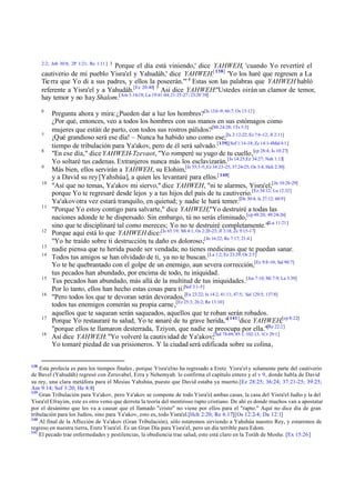 2:2; Job 30:8; 2P 1:21; Re 1:11 ] 3

Porque el día está viniendo,' dice YAHWEH, 'cuando Yo revertiré el
cautiverio de mi pueblo Yisra'el y Yahudáh,' dice YAHWEH.[ 138] 'Yo los haré que regresen a La
Tie rra que Yo di a sus padres, y ellos la poseerán.'" 4 Estas son las palabras que YAHWEH habló
referente a Yisra'el y a Yahudáh.[Ez 20:40] 5 Así dice YAHWEH:"Ustedes oirán un clamor de temor,
hay temor y no hay Shalom.[Am 5.16-18; Lu 19:41-44; 21:25-27; 23:28¨30]
6

7
8
9
10

11

12
13
14

15
16

17
18

138

Pregunta ahora y mira: ¿Pueden dar a luz los hombres?[Is 13:6 -9; 66:7; Os 13:12]
¿Por qué, entonces, veo a todos los hombres con sus manos en sus estómagos como
mujeres que están de parto, con todos sus rostros pálidos?[Mt 24:28; 1Ts 5:3]
¡Qué grandioso será ese día! – Nunca ha habido uno como ese;[Is 2:12-22; Ez 7:6 -12; Jl 2:11]
tiempo de tribulación para Ya'akov, pero de él será salvado. [139][Sof 1:14-18; Zc 14:1-4Mal 4:1 ]
"En ese día," dice YAHWEH-Tzevaot, "Yo romperé su yugo de tu cuello,[cp 28:4; Is 10:27]
Yo soltaré tus cadenas. Extranjeros nunca más los esclavizarán.[Is 14:25;Ez 34:27; Nah 1:13]
Más bien, ellos servirán a YAHWEH, su Elohim,[Is 55:3-5; Ez 34:23 -25; 37:24-25; Os 3:4; Hch 2:30]
y a David su rey [Yahshúa], a quien les levantaré para ellos.[ 140]
"Así que no temas, Ya'akov mi siervo," dice YAHWEH, "ni te alarmes, Yisra'el;[Jn 10:26-29]
porque Yo te regresaré desde lejos y a tus hijos del país de tu cautiverio.[Ez 34:12; Lu 12:32]
Ya'akov otra vez estará tranquilo, en quietud; y nadie le hará temer.[De 30:4; Is 27:12; 60:9]
"Porque Yo estoy contigo para salvarte," dice YAHWEH,"Yo destruiré a todas las
naciones adonde te he dispersado. Sin embargo, tú no serás eliminado,[cp 48:20; 49:24-26]
sino que te disciplinaré tal como mereces; Yo no te destruiré completamente."[Lu 11:21]
Porque aquí está lo que YAHWEH dice:[Is 65:19; Mi 4:1; Os 2:20-23; Jl 3:18; Zc 9:15-17]
"Yo he traído sobre ti destrucción, tu daño es doloroso;[Jn 16:22; Re 7:17; 21:4 ]
nadie piensa que tu herida puede ser vendada; no tienes medicinas que te puedan sanar.
Todos tus amigos se han olvidado de ti, ya no te buscan. [La 1:2; Ez 23:29; Os 2:5]
Yo te he quebrantado con el golpe de un enemigo, aun severa corrección,[Ez 9:8-10; Sal 90:7]
tus pecados han abundado, por encima de todo, tu iniquidad.
Tus pecados han abundado, más allá de la multitud de tus iniquidades.[Jos 7:10; Mi 7:9; La 3:39]
Por lo tanto, ellos han hecho estas cosas para ti.[Sof 3:1-5]
"Pero todos los que te devoran serán devorados,[Ex 23:22; Is 14.2; 41:11; 47:5; Sal 129:5; 137:8]
todos tus enemigos comerán su propia carne ,[Ez 25:3; 26:2; Re 13:10]
aquellos que te saquean serán saqueados, aquellos que te roban serán robados.
Porque Yo restauraré tu salud, Yo te sanaré de tu grave herida,"[ 141]dice YAHWEH,[cp 8:22]
"porque ellos te llamaron desterrada, Tziyon, que nadie se preocupa por ella."[Re 22:2 ]
Así dice YAHWEH: "Yo volveré la cautividad de Ya'akov;[Sal 78:69; 85:1; 102:13, 1Cr 29:1]
Yo tomaré piedad de s us prisioneros. Y la ciudad será edificada sobre su colina ,

Esta profecía es para los tiempos finales , porque Yisra'el no ha regresado a Eretz Yisra'el y solamente parte del cautiverio
de Bavel (Yahudáh) regresó con Zeruvabel, Ezra y Nehemyah. lo confirma el capítulo entero y el v 9, donde habla de David
su rey, una clara metáfora para el Mesías Yahshúa, puesto que David estaba ya muerto.[Ez 28:25; 36:24; 37:21-25; 39:25;
Am 9:14; Sof 3:20; He 8:8]
139
Gran Tribulación para Ya'akov, pero Ya'akov se compone de todo Yisra'el ambas casas, la casa del Yisra'el Judío y la del
,
Yisra'el Efrayim, este es otro verso que derrota la teoría del mentiroso rapto cristiano. De ahí es donde muchos van a apostatar
por el desánimo que les va a causar que el llamado "cristo" no viene por ellos para el "rapto." Aquí no dice día de gran
tribulación para los Judíos, sino para Ya'akov, esto es, todo Yisra'el.[Hch 2:20; Re 6:17][Os 12:2-4; Da 12:1]
140
Al final de la Aflicción de Ya'akov (Gran Tribulación), sólo estaremos sirviendo a Yahshúa nuestro Rey, y estaremos de
regreso en nuestra tierra, Eretz Yisra'el. Es un Gran Día para Yisra'el, pero un día terrible para Edom.
141
El pecado trae enfermedades y pestilencias, la obediencia trae salud, esto está claro en la Toráh de Moshe. [Ex 15:26]

 