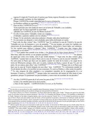regresa O virgen de Yisra'el, por el camino que fuiste, regresa llorando a tus ciudades
¿Hasta cuando vacilarás, tú, hija indómita?
Porque YAHWEH ha creado seguridad para la nueva p lantación,
los hombres saldrán en seguridad.[Is 7:14; Zc 13:7; Sal 10:15-18; Mt 1:21, 23; Lu 1:34; Ga 4:4]
23
Pues así dice YAHWEH-Tzevaot,[Is 1:26; 11:11; 60:21; Zc 8:3; Sal 122:5 ]
"Esta expresión aun será usada de nuevo en la tierra de Yahudáh y sus ciudades,
después que Yo haya regresado la cautividad :
'¡Bendito sea YAHWEH, en este Su Monte Kadosh!'[ 150]
24
En ella vivirán juntos Yahudáh y todas sus ciudades,
el labrador y pastores saldrán con los rebaños.[Ez 36:10; Zc 2:4; 8:4 -8]
25
Porque Yo he satisfecho toda alma sedienta y llenado toda alma hambrienta."
26
En este punto me desperté y miré alrededor, pero había disfrutado mi sueño.
27
"Aquí está, los días vienen," dice YAHWEH, "que Yo sembraré la casa de Yisra'el y la casa de
Yahudáh con zera de humanos y zera de animales. 28 En ese tiempo, así como los vigilaba con
intenciones de desarraigarlos, quebrantarlos, derribarlos, destruirlos y hacer daño; así, entonces,
Yo los vigilaré para edificar y plantar." Dice YAHWEH. 29 Cuando esos días venga n ellos
ciertamente ya no dirán:[Is 32:2; 50:4; Sal 107:9; Mt 11:28; Lu 1:53; Jn 4:14][Ez 36:9; Os 2:23; Zc 10:9][Am 9:11; Ec 3:2; Da 9:25;
Hch 15:16]
'Los padres han comido uvas ácidas, y los dientes de los hijos tienen dentera.'[Ez 18:2 -4] 30
Más bien, cada uno morirá en sus propios pecados;[De 24:16; Is 3:10; Ez 3:18; 18:4; Ga 6:5; Ya 1:15] los dientes
de aquel que coma uvas ácidas, será el que tendrá dentera. 31 "Aquí está, los días vienen," dice
YAHWEH, "cuando haré un nuevo Pacto con la casa de Yisra'el y con la casa de Yahudáh.[151] 32
No será como el Pacto que hice con sus padres cuando los tomé de la mano y los saqué de la
tierra de Mitzrayim; porque, ellos, por su parte, violaron mi Pacto, a pesar de que Yo, por mi
parte, fui un esposo para ellos," dice YAHWEH.[Ex 19:5; 24:6 -8; De 1:31] 33 "Porque este es el Pacto que
haré con la casa de Yisra'el después de esos días," dice YAHWEH: "Yo ciertamente pondré mi
Toráh dentro de ellos y la escribiré en sus corazones; Yo seré su Elohim, y ellos serán mi pueblo.
34
Ya más ninguno de ellos enseñará a su compañero miembro de la congregación ni a su
hermano: 'Conoce a YAHWEH';[ 152] porque todos me conocerán, del menor de ellos hasta el más
grandioso; porque Yo perdonaré sus perversidades y nunca más me acordaré de sus pecados."
22

35

150

Así dice YAHWEH, quien da el sol como luz para el día,[cp 10:16; Ge 1:14 -18; 8:22; Mt 5:45]
la luna y las estrellas para la luz de la noche
y hace el mar rugiente – YAHWEH-Elohim Tzevaot, es Su Nombre:

En este día ya esta profecía ha sido cumplida maravillosamente, porque Yisra'el tiene Su Tierra, y el Hebreo es el idioma
oficial, la restauración del uso de un idioma antiguo no tiene paralelo en la historia.
151
Este Nuevo Pacto es el "Nuevo Testamento," El Pacto Renovado fue dado como Toráh: " Porque este pacto ha sido dado
como Toráh sobre la base de mejores promesas." (He 8:6b). La Asamblea del Mesías es Israel, y la Asamblea es obediente a
la Toráh. Además no fue dado a ninguna iglesia, sino a las dos casas de Yisra'el. En vv 31-34, donde las profecías nos dicen
que el Nuevo Pacto será para ambas casas de Israel, a fin de perdonar el pecado e interiorizar la Toráh por medio del Brit
HaLev/circuncisión del corazón. ¡Estos versículos no dicen nada acerca de que el Nuevo Pacto sea para nadie más, aunque
otros pasajes de las escrituras enseñan, de hecho, acerca de la salvación de las naciones Goyim que participan en este Nuevo
Pacto Israelita![cp 23:5; Ez 37:26; Mt 26:28; 1C 11:25; 2C 3:6; He 8:6-13; 10:16]
152
Ahora la gente dice que ya no necesitan a nadie que les enseñe, no necesitan un Moré para que les enseñe nada. Esto no
tiene sentido, no es de lo que se está hablando, porque lo que se dice aquí es que no necesitarás a nadie que te diga "conoce a
YAHWEH" "Oye estás casado," porque ya lo habrás conocido. Es esa relación íntima entre hombre y mujer, entre marido y
mujer. No dice que no se va a enseñar Toráh, sino que no te tendrán que decir "Conoce a YAHWEH."[Ez 11:19; 36:25-27; Sal
40:8; Ro 8:2-8; 2C 3:3; Ga 5:22][cp 24:7; 33:8; 50:20; Is 11:9; 43:25; 44:22; 54:13; 60: 19:21; Mi 7:18; Hab 2:14; Zc 10:6;
Mt 11:27; Jn 6:45; 17:3, 6; Hch 10:43; 13:38; Ro 11:26; 2C 4:6; 1Ts 4:9; He 5:12; 8:12; 10:17; 1Jn 2:20, 27; 5:20]

 