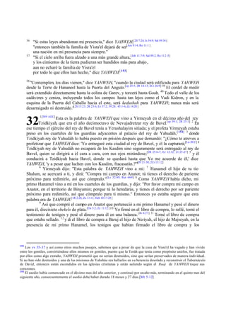 36

37

"Si estas leyes abandonan mi presencia," dice YAHWEH,[2S 7:24; Is 54:9; Sal 89:36]
"entonces también la familia de Yisra'el dejará de ser[Am 9:14; Ro 11:1 ]
una nación en mi presencia para siempre."
"Si el cielo arriba fuera alzado a una más grande altura,[Job 11:7-9; Sal 89:2; Ro 11:2 -5]
y los cimientos de la tierra pudieran ser hundidos más para abajo ,
aun no echaré la familia de Yisra'el
por todo lo que ellos han hecho," dice YAHWEH.[ 153]

38

"Contemplen, los días vienen," dice YAHWEH, "cuando la ciudad será edificada para YAHWEH
desde la Torre de Hananeel hasta la Puerta del Angulo.[cp 23:5; 2R 14:13; 2Cr 26:9] 39 El cordel de medir
será extendido directamente hasta la colina de Garev, y torcerá hasta Goah. 40 Todo el valle de los
cadáveres y ceniza, incluyendo todos los campos hasta tan lejos como el Vadi Kidron, y en la
esquina de la Puerta del Caballo hacia el este, será kedushah para YAHWEH; nunca más será
desarraigado ni destruido."[2S 15:23; 2R 23:6; Ez 37:2; 39:28; 45:1-6; Zc 14:20 ]

32

1[589 AEC]

Esta es la palabra de YAHWEH que vino a Yirmeyah en el décimo año del rey
Tzidkiyah, que era el año decimoctavo de Nevujadretzar rey de Bavel.[cp 39:1; 2R 25:1] 2 En
ese tiempo el ejército del rey de Bavel tenía a Yerushalayim sitiada; y el profeta Yirmeyah estaba
preso en los cuarteles de los guardias adyacentes al palacio del rey de Yahudáh, [ 154] 3 donde
Tzidkiyah rey de Yahudáh lo había puesto en prisión después que demandó: "¿Cómo te atreves a
profetizar que YAHWEH dice: 'Yo entregaré esta ciudad al rey de Bavel, y él la capturará;[Lu 20:2 ] 4
Tzidkiyah rey de Yahudáh no escapará de los Kasdim sino seguramente será entregado al rey de
Bavel, quien se dirigirá a él cara a cara, con sus ojos mirándose;[2R 25:4 -7; Ez 12:12; 21:25-27] 5 y él
conducirá a Tzidkiyah hacia Bavel, donde se quedará hasta que Yo me acuerde de él,' dice
YAHWEH, 'y a pesar que luchen con los Kasdim, fracasarán.?'"[Pr 21:30; 2Cr 13:12]
6
Yirmeyah dijo: "Esta palabra de YAHWEH vino a mí: 7 'Hanamel el hijo de tu tío
Shalum, se acercará a ti, y dirá: "Compra mi campo en Anatot; tú tienes el derecho de pariente
próximo para redimirlo, así que cómpralo.'"[Le 32:49; Rut 44-9] 8 Como YAHWEH había dicho, mi
primo Hanamel vino a mí en los cuarteles de los guardias, y dijo: "Por favor compra mi campo en
Anatot, en el territorio de Binyamin; porque tú lo heredarás, y tienes el derecho por ser pariente
próximo para redimirlo, así que cómpralo para ti mismo." Entonces yo estaba seguro que esta
palabra era de YAHWEH.[1R 2:26; Zc 11:11; Hch 10:17:28 ]
9
Así que compré el campo en Anatot que perteneció a mi primo Hanamel y pesé el dinero
para él, diecisiete shekels de plata.[Os 3:2; Zc 11:12] 10 Yo firmé en el libro de compra, lo sellé, tomé el
testimonio de testigos y pesé el dinero para él en una balanza. [Jn 6:27] 11 Tomé el libro de compra
que estaba sellado. 12 y di el libro de compra a Baruj el hijo de Neriyah, el hijo de Majseyah, en la
presencia de mi primo Hanamel, los testigos que habían firmado el libro de compra y los

153

Los vv 35-37 y así como otros muchos pasajes, sabemos que a pesar de que la casa de Yisra'el ha vagado y han vivido
entre los gentiles, convirtiéndose ellos mismos en gentiles, puesto que la Toráh que tenía como propósito unirlos, fue tratada
por ellos como algo extraño, YAHWEH prometió que no serían destruidos, sino que serían preservados de manera individual.
Si no han sido destruidos y una de las misiones de Yahshúa era hallarlos en su herencia desolada y reconstruir el Tabernáculo
de David, entonces están escondidos en las iglesias cristianas y están saliendo según el Ruaj de YAHWEH toque sus
corazones.
154
El asedio había comenzado en el décimo mes del año anterior, y continuó por un año más, terminando en el quinto mes del
siguiente año, consecuentemente el asedio debe haber durado 18 meses y 27 días.[Mt 5:12]

 