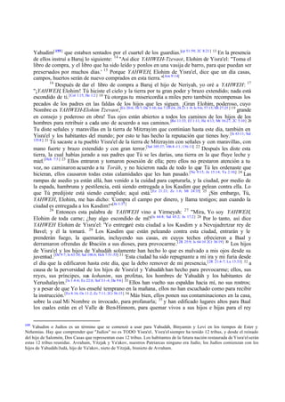 Yahudim[ 155] que estaban sentados por el cuartel de los guardias.[cp 51:59; 2C 8:21] 13 En la presencia
de ellos instruí a Baruj lo siguiente: 14 "Así dice YAHWEH-Tzevaot, Elohim de Yisra'el: "Toma el
libro de compra, y el libro que ha sido leído y ponlos en una vasija de barro, para que puedan ser
preservados por muchos días.' 15 Porque YAHWEH, Elohim de Yisra'el, dice que un día casas,
campos, huertos serán de nuevo comprados en esta tierra."[Am 9:14]
16
Después de dar el libro de compra a Baruj el hijo de Neriyah, yo oré a YAHWEH: 17
"¡YAHWEH, Elohim! Tú hiciste el cielo y la tierra por tu gran poder y brazo extendido; nada está
escondido de ti.[Col 1:15; He 1:2 ] 18 Tú otorgas tu misericordia a miles pero también recompensas los
pecados de los padres en las faldas de los hijos que les siguen. ¡Gran Elohim, poderoso, cuyo
Nombre es YAHWEH-Elohim Tzevaot,[Ex 20:6; 34:7; De 5:10; Jos 7:24-26; 2S 21:1 -9; Is 9:6; 57:15; Mt 27:25 ] 19 grande
en consejo y poderoso en obra! Tus ojos están abiertos a todos los caminos de los hijos de los
hombres para retribuir a cada uno de acuerdo a sus caminos.[Ro 11:33; Ef 1:11; He 4:13; Mt 16:27; 2C 5:10] 20
Tu diste señales y maravillas en la tierra de Mitzrayim que continúan hasta este día, también en
Yisra'el y los habitantes del mundo; por esto te has hecho la reputación que tienes hoy. [Is 63:11; Sal
135:8 ] 21
Tú sacaste a tu pueblo Yisra'el de la tierra de Mitzrayim con señales y con maravillas, con
mano fuerte y brazo extendido y con gran terror.[Sal 105:37; 106:8 -11; 136:11] 22 Después les diste esta
tierra, la cual habías jurado a sus padres que Tú se les darías, una tierra en la que fluye leche y
miel. [Hch 7:5 ] 23 Ellos entraron y tomaron posesión de ella; pero ellos no prestaron atención a tu
voz, no caminaron acuerdo a tu Toráh, y no hicieron nada de todo lo que Tú les ordenaste que
hicieran, ellos causaron todas estas calamidades que les han pasado.[Ne 9:15; Jn 15:14; Ya 2:10;] 24 Las
rampas de asedio ya están allá, han venido a la cuidad para capturarla, y la ciudad, por medio de
la espada, hambruna y pestilencia, está siendo entregada a los Kasdim que pelean contra ella. Lo
que Tú predijiste está siendo cumplido; aquí está. [Ez 21:21; Zc 1:6; Mt 24:35] 25 ¡Sin embargo, Tú,
YAHWEH, Elohim, me has dicho: 'Compra el campo por dinero, y llama testigos; aun cuando la
ciudad es entregada a los Kasdim!'"[Jn 1:37]
26
Entonces esta palabra de YAHWEH vino a Yirmeyah: 27 "Mira, Yo soy YAHWEH,
Elohim de toda carne; ¿hay algo escondido de mí?[Is 64:8; Sal 65:2; Jn 17:2] 28 Por lo tanto, así dice
YAHWEH Elohim de Yisra'el: 'Yo entregaré esta ciudad a los Kasdim y a Nevujadretzar rey de
Bavel; y él la tomará. 29 Los Kasdim que están peleando contra esta ciudad, entrarán y le
prenderán fuego, la quemarán, incluyendo sus casas, en cuyos techos ofrecieron a Baal y
derramaron ofrendas de libación a sus dioses, para provocarme.[2R 25:9; Is 64:10 2Cr 36:19] 30 Los hijos
de Yisra'el y los hijos de Yahudáh solamente han hecho lo que es malvado a mis ojos desde su
juventud .[De 9:7; Is 63:10; Sal 106:6; Hch 7:51-53] 31 'Esta ciudad ha sido repugnante a mi ira y mi furia desde
el día que la edificaron hasta este día, que la debo remover de mi presencia, [2R 21:4-7; Lu 13:33] 32 a
causa de la perversidad de los hijos de Yisra'el y Yahudáh han hecho para provocarme; ellos, sus
reyes, sus príncipes, sus kohanim, sus profetas, los hombres de Yahudáh y los habitantes de
Yerushalayim.[Is 1:4 -6; Ez 22:6; Sof 3:1-4; Da 9:6] 33 Ellos han vuelto sus espaldas hacia mí, no sus rostros;
y a pesar de que Yo los enseñé temprano en la mañana, ellos no han escuchado como para recibir
la instrucción. [Ez 8:16; Os 11:2; Zc 7:11; 2Cr 36:15] 34 Más bien, ellos ponen sus contaminaciones en la casa,
sobre la cual Mi Nombre es invocado, para profanarla; 35 y han edificado lugares altos para Baal
los cuales están en el Valle de Ben-Hinnom, para quemar vivos a sus hijos e hijas para el rey
155

Yahudim o Judíos es un término que se comenzó a usar para Yahudáh, Binyamin y Levi en los tiempos de Ester y
Nehemías. Hay que comprender que "Judíos" no es TODO Yisra'el, Yisra'el siempre ha tenido 12 tribus, y desde el reinado
del hijo de Salomón, Dos Casas que representan esas 12 tribus. Los habitantes de la futura nación restaurada de Yisra'el serán
estas 12 tribus reunidas. Avraham, Yitzjak y Ya'akov, nuestros Patriarcas ninguno era Judío, los Judíos comienzan con los
hijos de Yahudáh/Judá, hijo de Ya'akov, nieto de Yitzjak, bisnieto de Avraham.

 