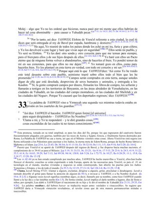 Molej – algo que Yo no les ordené que hicieran, nunca pasó por mi mente que ellos habrían de
hacer tal cosa abominable – para causar a Yahudáh pecar.'[cp 7:31; Le 18:21; 20:2 -5; De 18:10-12; Is 57:5; Sal
106:37; 2Cr 28:2]
36

"Por lo tanto, así dice YAHWEH, Elohim de Yisra'el referente a esta ciudad, la cual tú
dices que será entregada al rey de Bavel por espada, hambruna y destierro:[Ez 36:31; Is 43:24; 57:17; Ro
5:20; Ef 2:3 -5] 37
'He aquí, Yo reuniré de todos los países donde los eché en mi ira, furia y gran cólera;
y Yo los devolveré a este lugar y haré que vivan aquí en seguridad.[ 156] 38 Ellos serán mi pueblo, y
Yo seré su Elohim. 39 Yo les daré otra senda y otro corazón, para que me teman para siempre,
para el bien para ellos y de sus hijos después de ellos.[Jn 14:6; Hch 2:39] 40 Yo haré con ellos un Pacto
eterno que de ninguna forma volver a abandonarlos, sino de hacerles el bien; Yo pondré temor de
mí en sus corazones, para que ellos no me dejen.[157] 41 Yo tomaré gozo en ellos, como para
hacerles bien. Yo los plantaré en esta tierra en verdad, con todo mi corazón y mi ser.'[De 30:9; Is 62:5;
65:18; Sof 3:17; Zc 10:6; Am 9:15; Os 2:19] 42
Porque aquí está lo que YAHWEH dice: 'Así como Yo he traído
este total desastre sobre este pueblo, asimismo traeré sobre ellos todo el bien que les he
prometido.[cp 31.28; Jos 23:14; Zc 8:14; Mt 24:35] 43 Campos serán comprados en esta tierra, aunque ustedes
digan de ella que está desolada, desprovista de seres humanos y animales, y entregada a los
Kasdim. 44 Sí, la gente comprará campos por dinero, firmarán los libros de compra, los sellarán y
llamarán a testigos en los territorios de Binyamin, en las áreas alrededor de Yerushalayim, en las
ciudades de Yahudáh, en las ciudades del campo montañoso, en las ciudades del Shefelah y en
las ciudades del Neguev. Porque Yo causaré que los deportados regresen,' dice YAHWEH."[158]
1

La palabra de YAHWEH vino a Yirmeyah una segunda vez mientras todavía estaba en
prisión en los cuarteles de los guardias: [2T 2:9]

33
2
3

156

"Así dice YAHWEH el hacedor, YAHWEH quien formó [el universo]
para seguir dirigiéndolo – YAHWEH es Su Nombre:[cp 32:18; Ex 3:14,15; 6:3; 15:3; Am 5:8; 9:6 ]
'Clama a mí, y Yo te responderé – y te diré grandes cosas,[159]
[
cosas escondidas de las cuales tú no tienes conocimiento.'" 160]

Esta promesa, tomada en su total amplitud, es para los días del fin, porque los que regresaron del cautiverio fueron
frecuentemente plagados con guerras, también por los reyes de Asiria y Egipto, Grecia, y finalmente fueron destruidos por
Roma. La Palabra de YAHWEH no cae a tierra, así que en el Milenio veremos estas cosas. Ahora Yisra'el no está segura con
Roma utilizando a los Palestinos para asesinar a los Judíos, la eterna meta de Edom/Roma, porque de hecho Roma fabricó a
Mahoma y el Islam. [cp 23:6; Le 23:43; De 30:3-6; Is 11:11-16; Ez 34:12-14; Os 1:11; 3:5; Am 9:14; Sof 3:20; Zc 10:6 ]
157
Puesto que Yisra'el sí se apartó de YAHWEH después del regreso de Bavel, y fue disperso hacia muchas naciones, el
cumplimiento de vv 39-41 es para el Milenio. [cp 3:19; 31:31-33, 36; 33:25; Ge 9:16; 17:7-13; 2S 23:4; Is 24:5; 41:9; 51:22;
55:3; 61:8; Ez 16:63; 39:29; Sof 3:13, Sal 89:34; 94:14; 130:8; Job 5:24; Lu 1:72-75; Jn 10:27; Ro 8:28-29; 11:1; 15:8; Ga
3:14:17; 13:20; He 13:15]
158
Los vv 42-44 ya se han estado cumpliendo por muchos años, YAHWEH he hecho maravillas a Yisra'el, ellos han h echo
florecer el desierto, cosechas se están exportando a toda Europa, aparte de las necesarias para Yisra'el, es país el #1 en
tecnología en el mundo, muchas viviendas y negocios se están construyendo, han abierto las puertas para los Judíos
Yemenitas y Etíopes, y los de todo el mundo. [Is 55:3; Ez 12:19; 37:11-14; Sal 126:1-4; Ro 11:29; 15:8]
159
Clama, karah Strong #7121: Llamar a alguien, exclamar, dirigirse a alguien, gritar, proclamar o desahogarse. karah a
menudo describe el gritar para llamar la atención de alguien (Is 58.1), o invocar a YAHWEH, o a Su Nombre Kadosh . (Is
55.6; Jl 2.32.) Algunas veces karah significa «nombrar algo», es decir, llamarlo por su nombre, como hizo YAHWEH cuando
llamó a la luz día y a las tinieblas noche (Gn 1.5). De forma similar, karah implica el darle nombre a lugares, días de fiesta o
niños; por ejemplo, Lea alabó a YAHWEH por el nacimiento de su hijo y le dio el nombre de Yahudáh [Ge 21.31; 29.35; Est
9.26]. La palabra «ocultas», del hebreo batsar se traduciría mejor como: «aislado» o «inaccesible». Se sugiere que
YAHWEH daría a Yirmeyah «intuición reveladora», al revelar cosas que de otra manera permanecerían aisladas o
inaccesibles.

 