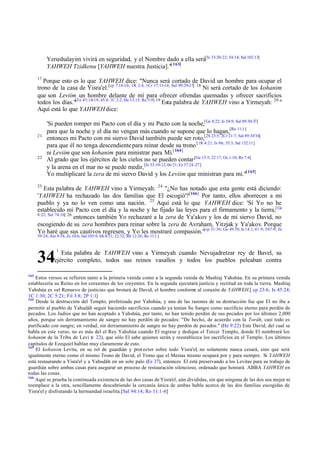 Yerushalayim vivirá en seguridad, y el Nombre dado a ella será[Is 33:20-22; 54:14; Sal 102:13]
YAHWEH Tzidkenu [YAHWEH nuestra Justicia]."[ 163]
17

Porque esto es lo que YAHWEH dice: "Nunca será cortado de David un hombre para ocupar el
trono de la casa de Yisra'el.[cp 7:14-16; 1R 2:4; 1Cr 17:11-14; Sal 89:29-37] 18 Ni será cortado de los kohanim
que son Leviim un hombre delante de mí para ofrecer ofrendas quemadas y ofrecer sacrificios
todos los días."[Ez 43:18-19; 45:4; 1C 2:2; He 13:15; Re 5:9] 19 Esta palabra de YAHWEH vino a Yirmeyah: 20 "
Aquí está lo que YAHWEH dice:

21

22

'Si pueden romper mi Pacto con el día y mi Pacto con la noche,[Ge 8:22; Is 54:9; Sal 89:30-37]
para que la noche y el día no vengan más cuando se supone que lo hagan,[Ro 11:1]
entonces mi Pacto con mi siervo David también puede ser roto,[2S 23:5; 2Cr 21:7; Sal 89:34'34]
para que él no tenga descendiente para reinar desde su trono [1R 4:21; Is 9:6; 55:3; Sal 132:11]
ni Leviim que son kohanim para ministrar para Mí.[ 164]
Al grado que los ejércitos de los cielos no se pueden contar [Ge 15:5; 22:17; Os 1:10; Re 7:4]
y la arena en el mar no se puede medir, [Is 53:10-12; 66:21; Ez 37:24 -27]
Yo multiplicaré la zera de mi siervo David y los Leviim que ministran para mí."[ 165]

23

Esta palabra de YAHWEH vino a Yirmeyah: 24 "¿No has notado que esta gente está diciendo:
'YAHWEH ha rechazado las dos familias que El escogió'?[166] Por tanto, ellos aborrecen a mi
pueblo y ya no lo ven como una nación. 25 Aquí está lo que YAHWEH dice: 'Si Yo no he
establecido mi Pacto con el día y la noche y he fijado las leyes para el firmamento y la tierra,[ Ge
8:22; Sal 74:16] 26
entonces también Yo rechazaré a la zera de Ya'akov y los de mi siervo David, no
escogiendo de su zera hombres para reinar sobre la zera de Avraham, Yitzjak y Ya'akov. Porque
Yo haré que sus cautivos regresen, y Yo les mostraré compasión."[cp 31:36; Ge 49:10; Is 14:1; 41:9; 54:7-9; Ez
39:24; Am 9:14; Zc 10:6; Sal 105:9; Mt 8:11; 22:32; Mr 12:26; Ro 11:1 ]

34

1

Esta palabra de YAHWEH vino a Yirmeyah cuando Nevujadretzar rey de Bavel, su
ejército completo, todos sus reinos vasallos y todos los pueblos peleaban contra

163

Estos versos se refieren tanto a la primera venida como a la segunda venida de Mashíaj Yahshúa. En su primera venida
establecería su Reino en los corazones de los creyentes. En la segunda ejecutará justicia y rectitud en toda la tierra. Mashíaj
Yahshúa es «el Renuevo de justicia» que brotará de David, el hombre conform al corazón de YAHWEH.[ cp 23:6; Is 45:24;
e
1C 1:30; 2C 5:21; Fil 3:8; 2P 1:1]
164
Desde la destrucción del Templo, profetizada por Yahshúa, y una de las razones de su destrucción fue que El no iba a
permitir al pueblo de Yahudáh seguir haciendo sacrificios cuando ya tenían Su Sangre como sacrificio eterno para perdón de
pecados. Los Judíos que no han aceptado a Yahshúa, por tanto, no han tenido perdón de sus pecados por los últimos 2,000
años, porque sin derramamiento de sangre no hay perdón de pecados: "De hecho, de acuerdo con la Toráh, casi todo es
purificado con sangre; en verdad, sin derramamiento de sangre no hay perdón de pecados." (He 9:22) Este David, del cual se
habla en este verso, no es más del el Rey Yahshúa cuando El regrese y dedique el Tercer Templo, donde El nombrará los
kohanim de la Tribu de Levi ( 22), que sólo El sabe quienes serán y reestablezca los sacrificios en el Templo. Los últimos
v
capítulos de Ezequiel hablan muy claramente de esto.
165
El kohanim Levita, en su rol de guardián y prot ector sobre todo Yisra'el, no solamente nunca cesará, sino que será
igualmente eterno como el mismo Trono de David, el Trono que el Mesías mismo ocupará por y para siempre. Si YAHWEH
está restaurando a Yisra'el y a Yahudáh en un solo palo (Ez 37), entonces El está preservando a los Levitas para su trabajo de
guardián sobre ambas casas para asegurar un proceso de restauración silencioso, ordenado que honrará ABBA YAHWEH en
todas las cosas.
166
Aquí se prueba la continuada existencia de las dos casas de Yisra'el, aún divididas, sin que ninguna de las dos sea mejor ni
reemplace a la otra, sencillamente descubriendo la cercanía única de ambas habla acerca de las dos familias escogidas de
Yisra'el y disfrutando la hermandad israelita.[Sal 94:14; Ro 11:1-6]

 