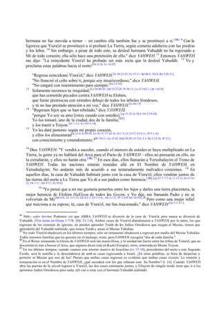 hermana no fue movida a temor – en cambio ella también fue y se prostituyó a sí. [ 16] 9 Con la
ligereza que Yisra'el se prostituyó a sí profanó La Tierra, según cometía adulterio con las piedras
y los leños. 10 Sin embargo, a pesar de todo esto, su desleal hermana Yahudáh no ha regresado a
Mí de todo corazón; ella sólo hace una pretensión de ello," dice YAHWEH. 11 Entonces YAHWEH
me dijo: "La reincidente Yisra'el ha probado ser más recta que la desleal Yahudáh. 12 Ve y
proclama estas palabras hacia el norte:[Os 4:16; Ez 16:47]

13

14

15

"Regresa reincidente Yisra'el," dice YAHWEH.[Is 44:21-23; Ez 33:11; Sal 86:5; 103.8; Ro 5:20 -21]
"No frunciré el ceño sobre ti, porque soy misericordioso," dice YAHWEH.
"No cargaré con resentimiento para siempre. [Ex 12:24]
Solamente reconoce tu iniquidad,[Le 26:40-42; Job 33:27,28; Pr 28:13; Lu 15:18-21; 1Jn 1:8-10]
que has cometido pecados contra YAHWEH tu Elohim,
que fuiste promiscua con extraños debajo de todos los árboles frondosos,
y tú no has prestado atención a mi voz," dice YAHWEH.[Is 66:17]
"Regresen hijos que se han rebelado," dice YAHWEH;
"porque Yo soy su amo [estoy casado con ustedes].[cp 31:32; Is 54:5; Os 2:19-20]
Yo los tomaré, uno de la ciudad, dos de la familia,[ 17]
y los traeré a Tziyon. [Is 11:11; Ez 34:11-14]
Yo les daré pastores según mi propio corazón,
y ellos los alimentarán[cp 23:4; Is 30:20; Ez 34:15; 37:24; Jn 10:1-5; 21:15-17; Ef 4:11; 1P 5:1 -4]
con conocimiento y entendimiento."[Pr 10:21; Lu 12:42; Hch 20:28; 1C 2:6; 3:1; He 5:12-14; 1P 2:2 ]

16

Dice YAHWEH: "Y vendrá a suceder, cuando el número de ustedes se haya multiplicado en La
Tierra, la gente ya no hablará del Arca para el Pacto de YAHWEH – ellos no pensarán en ello, no
la extrañarán, y ellos no harán otra.[ 18] 17 En esos días, ellos llamarán a Yerushalayim el Trono de
YAHWEH. Todas las naciones estarán reunidas allá en El Nombre de YAHWEH, en
Yerushalayim. No andarán más de acuerdo a sus testarudamente malvado s corazones. 18 En
aquellos días, la casa de Yahudáh habitará junto con la casa de Yisra'el; ellos vendrán juntos de
las tierras del norte a La Tierra que Yo di a sus padres como herencia.[ 19] [cp 23:7; 7:7; Is 11:11-13; Ez 37:1622; Os 1:11; Am 9:15; Zc 10:6]
19

"Yo pensé que a mí me gustaría ponerlos entre los hijos y darles una tierra placentera, la
mejor herencia de Elohim HaElyon de todos los Goyim, y Yo dije, me llamarán Padre y no se
volverían de Mí.[Mt 6:8; Jn 1:11-13; Ga 4:5 -7; Ef 1:5 -6; 1Jn 3:1 -3; 1P 1:3-4; He 10:39] 20 Pero como una mujer infiel
que traiciona a su esposo, tú, casa de Yisra'el, me has traicionado," dice YAHWEH.[Os 5:7; 6:7 ]
16

Heb.- sefer keritut . odemos ver que ABBA YAHWEH se divorció de la casa de Yisra'el, pero nunca se divorció de
P
Yahudáh. (Ver notas en Oseas 1:7-9). [De 21:1-4]. Ambas casas de Yisra'el abandonaron a YAHWEH, por lo tanto, los que
regresan de los sistemas de iglesias, no pueden aprender Toráh de los Judíos Ortodoxos que niegan al Mesías, tienen que
aprenderla del Yahudáh redimido, que tienen Toráh y aman al Mesías Yahshúa.
17
No todo Yisra'el obedecerá en los últimos tiempos, sólo un remanente obedecerá a regresar por medio del Mesías Yahshúa.
Todos tenemos familias que no quieren oír el mensaje, triste, pero YAHWEH escogerá "dos de cada familia."
18
En el Reino restaurado la Gloria de YAHWEH será tan maravillosa, y la unidad tan fuerte entre las tribus de Yisra'el, que no
discutirán ni irán a buscar el Arca, que algunos dicen está en Kush (Etiopía), otros, enterrada en Monte Tziyon.
19
En los últimos tiempos, cuando veamos este retorno masivo de Israelitas (vv 17-18), procedentes del norte o este Segundo
Éxodo, será la semilla y la descendencia de amb as casas regresando a Israel. ¡En otras palabras, es hora de despertar y
permitir al Mesías que nos dé luz! Puesto que ambas casas regresan es evidente que ambas casas existen. La reunión y
restauración es en el Nombre de YAHWEH; ¿qué sucederá con los que rehúsan usar Su Nombre? [v 16]: Cuando YAHWEH
abra las puertas de la aliyah/regreso a Yisra'el, las dos casas caminarán juntas, y Efrayim de ningún modo tiene que ir a los
apóstatas Judíos Ortodoxos para nada, allí van a estar con el hermano Yahudáh redimido.

 