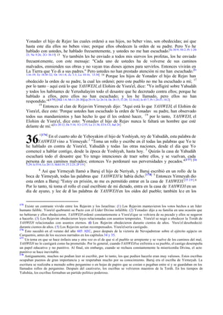 Yonadav el hijo de Rejav las cuales ordenó a sus hijos, no beber vino, son obedecidas; así que
hasta este día ellos no beben vino; porque ellos obedecen la orden de su padre. Pero Yo he
hablado con ustedes, he hablado frecuentemente, y ustedes no me han escuchado.[Is 30:9; 50:2; Pr 1:2023; Ne 9:26; 2Cr 36:15] 15
Yo también les he enviado a todos mis siervos los profetas, los he enviado
frecuent emente, con este mensaje: "Cada uno de ustedes ha de volverse de sus caminos
malvados, enmienden sus obras y no vayan tras dioses ajenos para servirlos. Entonces vivirán en
La Tierra que Yo di a sus padres." Pero ustedes no han prestado atención ni me han escuchado.[Is
1:16 -19; Ez 18:30 -32; Os 14:1-4; Zc 1:3; Lu 10:16; 13:34] 16
Porque los hijos de Yonadav el hijo de Rejav han
obedecido la orden de su padre, la cual les ordenó; pero este pueblo no me ha escuchado a mí; 17
por lo tanto – aquí está lo que YAHWEH, el Elohim de Yisra'el, dice: "Yo infligiré sobre Yahudáh
y todos los habitantes de Yerushalayim todo el desastre que he decretado contra ellos; porque he
hablado a ellos, pero ellos no han escuchado; y los he llamado, pero ellos no han
respondido.'"[ 175] [Mal 1:6; Mt 11:28-30][cp 29:19; Le 26:14; De 28:15; 31:20; 32:16;42; Is 45:7; Pr 1:24-31; 16:2]
18
Entonces al clan de Rejavim Yirmeyah dijo: "Aquí está lo que YAHWEH, el Elohim de
Yisra'el, dice esto: 'Porque ustedes han escuchado la orden de Yonadav su padre, han observado
todos sus mandamientos y han hecho lo que él les ordenó hacer, 19 por lo tanto, YAHWEH, el
Elohim de Yisra'el, dice esto: "
Yonadav el hijo de Rejav nunca le faltará un hombre que esté
[Ex 20:12; De 5:16; 1Cr 2:55; Lu 21:36; Ef 6:1-3; Jud 24]
delante de mí.'"

36

1[176]

En el cuarto año de Yehoyakim el hijo de Yoshiyah, rey de Yahudáh, esta palabra de
YAHWEH vino a Yirmeyah: 2 "Toma un rollo y escribe en él todas las palabras que Yo te
he hablado en contra de Yisra'el, Yahudáh y todas las otras naciones, desde el día que Yo
comencé a hablar contigo, desde la época de Yoshiyah, hasta hoy. 3 Quizás la casa de Yahudáh
escuchará todo el desastre que Yo tengo intenciones de traer sobre ellos, y se vuelvan, cada
persona de sus caminos malvados; entonces Yo perdonaré sus perversidades y pecados."[177] [De
5:29; Is 55:6; Lu 20:13; Hch3:19; 2T 2:25; 2P 3:9 ]
4

Así que Yirmeyah llamó a Baruj el hijo de Neriyah, y Baruj escribió en un rollo de la
boca de Yirmeyah, todas las palabras que YAHWEH le había dicho. [178] 5 Entonces Yirmeyah dio
esta orden a Baruj: "Estoy en prisión, no me es permitido entrar en la casa de YAHWEH.[2T 2:9 ] 6
Por lo tanto, tú toma el rollo el cual escribiste de mi dictado, entra en la casa de YAHWEH en un
día de ayuno, y lee de él las palabras de YAHWEH en los oídos del pueblo; también le e en los
175

Existe un contraste vívido entre los Rejavim y los Israelitas: (1) Los Rejavim mantuvieron los votos hechos a un líder
humano falible. Yisra'el quebrantó su Pacto con el Líder Divino infalible. (2) Yonadav dijo a su familia en una ocasión que
no bebieran y ellos obedecieron. YAHWEH ordenó constantemente a Yisra'el que se volviera de su pecado y ellos se negaron
a hacerlo. (3) Los Rejavim obedecieron leyes relacionadas con asuntos temporales. Yisra'el se negó a obedecer la Toráh de
YAHWEH relacionadas con asuntos eternos. ( Los Rejavim obedecieron durante cientos de años. Yisra'el desobedeció
4)
durante cientos de años. ( 5) Los Rejavim serían recompensados. Yisra'el sería castigado.
176
Esto sucedió en el verano del año 605 AEC., poco después de la victoria de Nevujadretzar sobre el ejército egipcio en
Carquemis, antes de los sucesos narrados en los capítulos 34 y 35.
177
Un tema en que se hace énfasis una y otra vez es el de que si el pueblo se arrepiente y se vuelve de los caminos del mal,
YAHWEH no lo castigará como ha prometido. Por lo general, cuando YAHWEH se enfrenta a su pueblo, el castigo desempeña
un papel educativo y no punitivo. Al final, sin embargo, cuando se rechaza constantemente la misericordia Divina, el acto
punitivo se hace inevitable.
178
Antiguamente, muchos no podían leer ni escribir, por lo tanto, los que podían hacerlo eran muy valiosos. Estos escribas
ocupaban puestos de gran importancia y se respetaban mucho por su conocimiento. Baruj era el escriba de Yirmeyah. La
escritura se realizaba a menudo sobre pergamino o en hojas de papiro que se cosían o pegaban entre sí y se guardaban en los
llamados rollos de pergamino. Después del cautiverio, los escribas se volvieron maestros de la Toráh. En los tiempos de
Yahshúa, los escribas formaban un partido político poderoso.

 