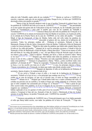 oídos de todo Yahudáh, según salen de sus ciudades.[Ez 2:3 -7] 7 Quizás se vuelvan a YAHWEH en
oración y regresen, cada uno, de sus caminos malvados. Porque la ira y la furia que YAHWEH ha
decretado contra este pueblo es grande."[1R 8:33¿36]
8
Baruj el hijo de Neriyah obedeció todo lo que el profeta Yirmeyah le ordenó hacer, leer
las palabras de YAHWEH del rollo en la casa de YAHWEH.[Lu 4:16] 9 Un ayuno [179] fue proclamado
en el mes quinto del quinto año de Yehoyakim el hijo de Yoshiyah, rey de Yahudáh, para todo el
pueblo en Yerushalayim y para todo el pueblo que vino de las ciudades de Yahudáh a
Yerushalayim.[Le 23:27; 2Cr 20:3; Jon 3:5] 10 Entonces Baruj leyó del rollo las palabras de Yirmeyah en la
casa de YAHWEH, en la cámara de Gemaryah el hijo de Shafan el secretario, en el patio de arriba,
en la entrada de la Puerta Nueva de la casa de YAHWEH, en los oídos del pueblo. 11 Cuando
Mijah el hijo de Gemaryah, el hijo de Shafan, había oído del rollo todas las palabras de
YAHWEH,[2R 22:12 -14; 25:22; 2Cr 34:18 -20] 12 descendió al palacio del rey, dentro de la habitación del
secretario. Todos los príncipes estaban allí – Elishama el secretario, Delayah el hijo de
Shemayah, Elnatan el hijo de Ajbor, Gemaryah el hijo de Shafan, Tzidkiyah el hijo de Hananyah
y todos los [otros] príncipes. 13 Mijah les dijo todas las palabras que había oído cuando Baruj leyó
el rollo en los oídos del pueblo; 14 después de lo cual los príncipes enviaron a Yehudí el hijo de
Netanyah, el hijo de Shelemyah, el hijo de Kushi, a Baruj para decir: "Toma en tus manos el rollo
del cual leíste en los oídos del pueblo, y ven." Así que Baruj el hijo de Neriyah cogió el rollo en
sus manos y fue a ellos. 15 Ellos le dijeron: "Siéntate, por favor, y léelo en nuestros oídos." Baruj
se los leyó.[Hch 24:25; Am 7:10] 16 Después que ellos habían oído todas las palabras, se miraron con
temor el uno al otro, y dijeron a Baruj: "Nosotros con toda seguridad diremos al rey acerca de
todas estas palabras." 17 Entonces le preguntaron a Baruj: "Dinos, ¿cómo escribiste todas estas
palabras? ¿Al dictado de él?" 18 Baruj les respondió: "Yirmeyah me dijo todas estas palabras con
su boca, y yo las escribí con tinta en el rollo."[Pr 26:4 ] 19 A esto, los príncipes dijeron a Baruj:
"Vayan a esconderse, tú y Yirmeyah, no dejen que nadie sepa dónde ustedes están."[1R 17:3; 18:4; Am
7:12; Pr 22:3; 28:12; Lu 13:31; Hch 5:40; 23:16 ] 20
Después de depositar el rollo en la habitación de Elishama el
secretario, fueron al patio y le contaron todo al rey.
21
El rey envió a Yehudí a traer el rollo, y lo tomó de la habitación de Elishama el
secretario. Yehudí se lo leyó al rey y a los príncipes que estaban con el rey. [2R 22:10; Ez 2:4 ] 22 El rey
estaba en su casa de invierno; ya que era el noveno mes, él tenía un fuego encendido en el
brasero[ 180] delante de él. 23 Después que Yehudí había leído tres o cuatro columnas del rollo, él
cortaba esa porción con un cuchillo y la tiraba al fuego que estaba ardiendo en el brasero, hasta
que el rollo completo fue consumido por el fuego en el brasero[Re 22:19]. 24 Pero a pesar de que
ellos oyeron todas estas palabras, ni el rey ni ninguno de sus sirvientes se pusieron temerosos o
rasgaron sus vestiduras.[Is 26:11; Job 15:4; Sal 36:1; 64:5; Mt 12:41; Ro 3:18] 25 Elnatan, Delayah, y Gemaryah
habían suplicado al rey no quemar el rollo; pero él no les escuchó. [181] [1S 25:17; Hch 5:34-39] 26 El rey
ordenó a Yerajmeel el hijo del rey, Serayah el hijo de Azriel y Shelemyah el hijo de Avdeel
arrestar al escriba Baruj y al profeta Yirmeyah; pero YAHWEH los escondió. [1R 19:1-3; Is 26:20; Pr 22:3;
Mt 23:34-37; Jn 8:20, 59]
27

Entonces esta palabra de YAHWEH vino a Yirmeyah después que el rey había quemado
el rollo que Baruj había escrito, aun todas las palabras de la boca de Yirmeyah: 28 "Coge otro
179

Este ayuno era en conmemoración a las calamidades que ellos habían sufrido en la toma de Yerushalayim en el año
anterior, y el cual desde entonces ha sido observado por los Judíos en el día 18 de Kislev, noveno mes.
180
Brasero es una pieza de metal, honda, ordinariamente circular, con borde, y en la cual se echa carbón encendido o se hace
lumbre para calentarse. Suele ponerse sobre una tarima, caja o pie de madera o metal, aun usado hoy en Sefarad.
181
Muchas personas han tratado de destruir o cambiar la Palabra de YAHWEH, como pueden ver, no han tenido éxito.

 