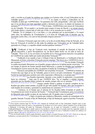 rollo, y escribe en él todas las palabras que estaban en el primer rollo, el cual Yehoyakim rey de
Yahudáh quemó. [cp 28:13; Zc 1:5; Mt 24:35; 2T 2:13] 29 Y en cuanto se refiere a Yehoyakim rey de
Yahudáh, tú dirás que YAHWEH dice: 'Tú quemaste este rollo, preguntando: "¿Por qué escribiste
que el rey de Bavel con toda seguridad vendrá y destruirá esta tierra y la dejará sin humanos ni
animales?"[Is 45:9; Job 40:8-10; Hch 5:39; 1C 10:22] 30 Por lo tanto, YAHWEH dice esto acerca de Yehoyakim
rey de Yahudáh: "El no tendrá a un hombre para ocupar el trono de David; y su cuerpo muerto
será tirado afuera y yacerá bajo el calor por el día y en la escarcha por la noche.[De 29:19; 2R 24:12-15]
31
Además, Yo lo castigaré a él, a sus hijos, y a sus príncipes por su perversidad; y Yo traeré
sobre ellos, los habitantes de Yerushalayim y a la tierra de Yahudáh todo el desastre que he
decretado contra ellos, a lo cual no han prestado ninguna atención.'"[cp 29:19; Ex 32:34, De 28:15; Pr 29:1; Mt
23:37-39]
32

Entonces Yirmeyah cogió otro rollo y se lo dio al escriba Baruj el hijo de Neriyah, de la
boca de Yirmeyah él escribió en ello todas las palabras que Yehoyakim rey de Yahudáh había
quemado en el fuego, y a aquellas añadió muchas palabras similares.[Re 22:18]

37

1

Tzidkiyah el hijo de Yoshiyah reinó, heredando el reinado de Koniyah el hijo de
Yehoyakim, a quien Nevujadretzar rey de Bavel había hecho rey de toda la tierra de
Yahudáh. 2 Pero ni él, ni sus sirvientes ni el pueblo de La Tierra prestaron atención a las palabras
de YAHWEH, las cuales habló por medio del profeta Yirmeyah. [182]
3
Tzidkiyah el rey mandó a traer a Yehujal el hijo de Shelemyah y a Tzefanyah el hijo de
Maaseiyah, el kohen, al profeta Yirmeyah con este mensaje: "Por favor ora a YAHWEH E LOHEINU
por nosotros. "[Ex 8:8 ; Nu 21:6; 12:19; 1R 13:6; 2R2:9; Job 24:8 ; Lu 23:42; Hch 8:24; Ef 5:18-20] 4 En ese tiempo Yirmeyah
se estaba mezclando libremente con el pueblo, porque todavía no lo habían puesto en pr isión. 5 En
ese tiempo el ejército de Faraón marchó desde Mitzrayim; y cuando los Kasdim que asediaban a
Yerushalayim oyeron acerca de ellos, levantaron el asedio de Yerushalayim.[183][2R 24:7; Ez 17:15 ]
6
Entonces esta palabra de YAHWEH vino al profeta Yir meyah: 7 "YAHWEH el Elohim de
Yisra'el dice que digas al rey de Yahudáh, quien te envió a mí para consultarme: 'El ejército de
Faraón ha marchado para asistirte; pero ellos regresarán a Mitzrayim, a su propio país.[Is 30:1-6; 31:13; La 4:17; Ez 17:17; 29:6] 8
Los Kasdim regresarán, atacarán a esta ciudad, la capturarán y la quemarán
hasta los cimientos. 9 Aquí está lo que YAHWEH dice: 'No se engañen a ustedes mismos
pensando que los Kasdim deben retirarse de ustedes, porque ellos no se retirarán. [Ez 24:14; Abd 3; Mt
24:4 -5; Ga 6:3-7; Ef 5:6; 2Ts 2:3; Ya 1:22] 10
Aunque ustedes fueran a golpear el ejército completo de los
Kasdim que pelea contra ustedes, al grado de que sólo queden los heridos, ellos aún levantarán a
todo hombre de su tienda y quemarán la ciudad hasta los cimientos.'"[Le 26:36 -38; Is 30:17; Zc 12:10]
11
Entonces, en el tiempo que el ejército de los Kasdim había levantado el asedio de
Yerushalayim por temor al ejército de Faraón, 12 Yirmeyah dejó Yerushalayim para ir al territorio
de Binyamin para recibir su parte de una herencia allí. El pasaba entre la multitud[1R 19:3; Pr 22:3; Ne
6:11; Mt 10:23; Lu 4:30; 21:20] 13
y llegó a la puerta que conducía a Binyamin, cuando un comandante de la
guardia, llamado Yiriyah, el hijo de Shelemyah, el hijo de Hananyah, agarró al profeta Yirmeyah,
182

Estos hechos tomaron lugar de 598-588 AEC, después de Yoshiyah reinó su hijo Yehoyakim, después reinó su hijo
Yehoyajim/Koniyah, reinó tres meses y Nevujadretzar rey de Bavel se lo llevó cautivo a Bavel, después el rey de Bavel hizo
a Matanyah, el hermano del padre de Yehoyajim (Yoshiyah), rey en lugar de Yehoyajim y cambió su nombre a
Tzidkiyah/Sedequías. Tzidkiyah se rebeló contra el rey de Bavel y trató de huir en la noche, pero fue capturado camino al
Aravah. Ellos mataron a sus hijos delante de sus ojos. Después le sacaron los ojos a Tzidkiyah, lo ataron con cadenas y lo
llevaron a Bavel. [2R cap 24, 25] [2R 24:19; 1Cr 3:15; 11;13; 2Cr 36:10]
183
Este era Faraón Horfa o Apries según Herodoto, quien sucedió a su padre Psammis en 594 AEC. Entró en un trato con
Sedequías y con gran ejército fue a Yerushalayim. Nevujadretzar levantó el asedio y los detalles siguen en v 6.

 